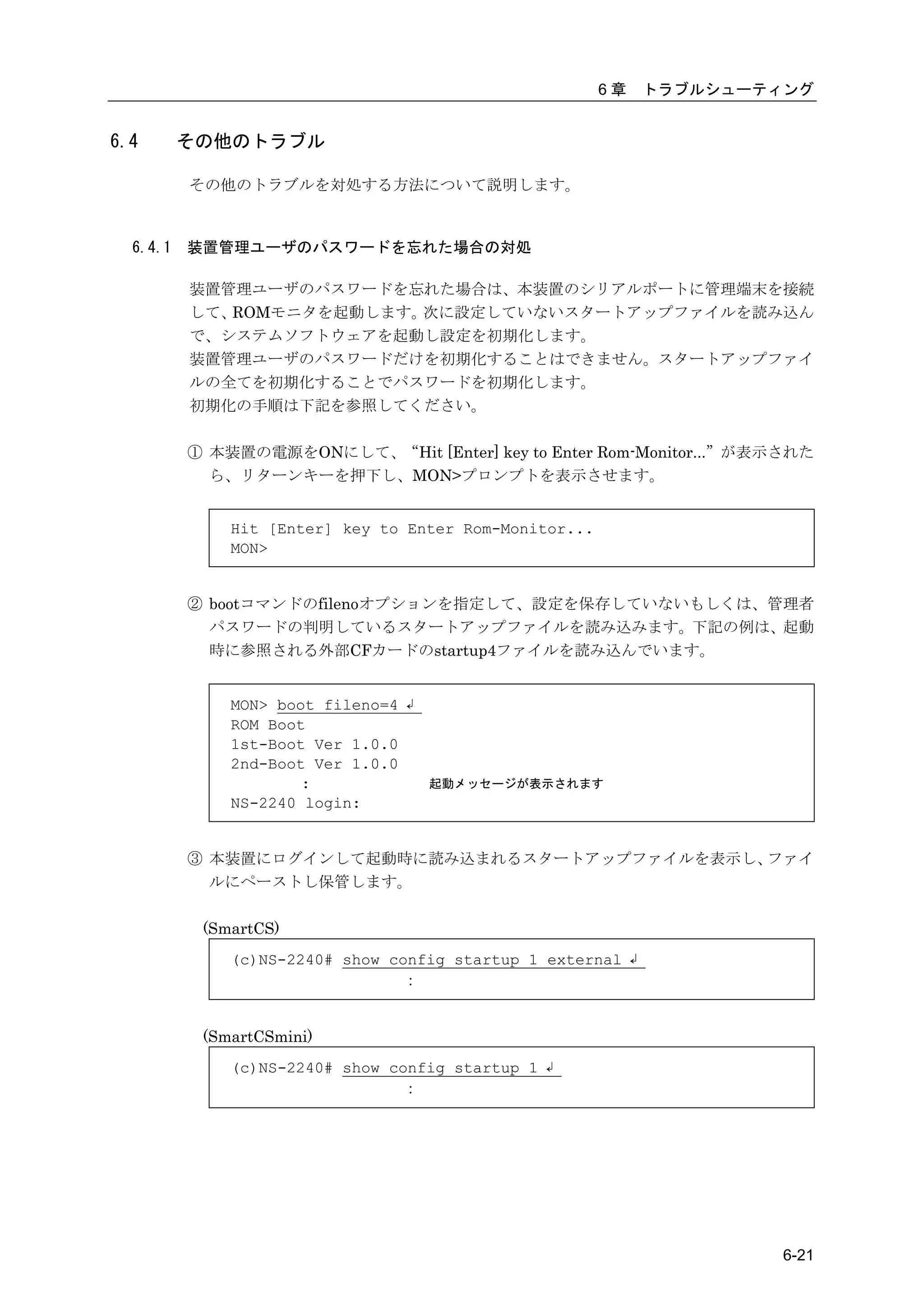 6章   トラブルシューティング


6.4       その他のトラブル

          その他のトラブルを対処する方法について説明します。



  6.4.1   装置管理ユーザのパスワードを忘れた場合の対処

          装置管理ユーザのパスワードを忘れた場合は、本装置のシリアルポートに管理端末を接続
          して、ROMモニタを起動します。次に設定していないスタートアップファイルを読み込ん
          で、システムソフトウェアを起動し設定を初期化します。
          装置管理ユーザのパスワードだけを初期化することはできません。スタートアップファイ
          ルの全てを初期化することでパスワードを初期化します。
          初期化の手順は下記を参照してください。

          ① 本装置の電源をONにして、“Hit [Enter] key to Enter Rom-Monitor...”が表示された
            ら、リターンキーを押下し、MON>プロンプトを表示させます。


              Hit [Enter] key to Enter Rom-Monitor...
              MON>


          ② bootコマンドのfilenoオプションを指定して、設定を保存していないもしくは、管理者
            パスワードの判明しているスタートアップファイルを読み込みます。下記の例は、起動
            時に参照される外部CFカードのstartup4ファイルを読み込んでいます。


              MON> boot fileno=4 ↲
              ROM Boot
              1st-Boot Ver 1.0.0
              2nd-Boot Ver 1.0.0
                      :              起動メッセージが表示されます
              NS-2240 login:


          ③ 本装置にログインして起動時に読み込まれるスタートアップファイルを表示し、ファイ
            ルにペーストし保管します。

           (SmartCS)
              (c)NS-2240# show config startup 1 external ↲
                                ：


           (SmartCSmini)
              (c)NS-2240# show config startup 1 ↲
                                ：




                                                                      6-21
 