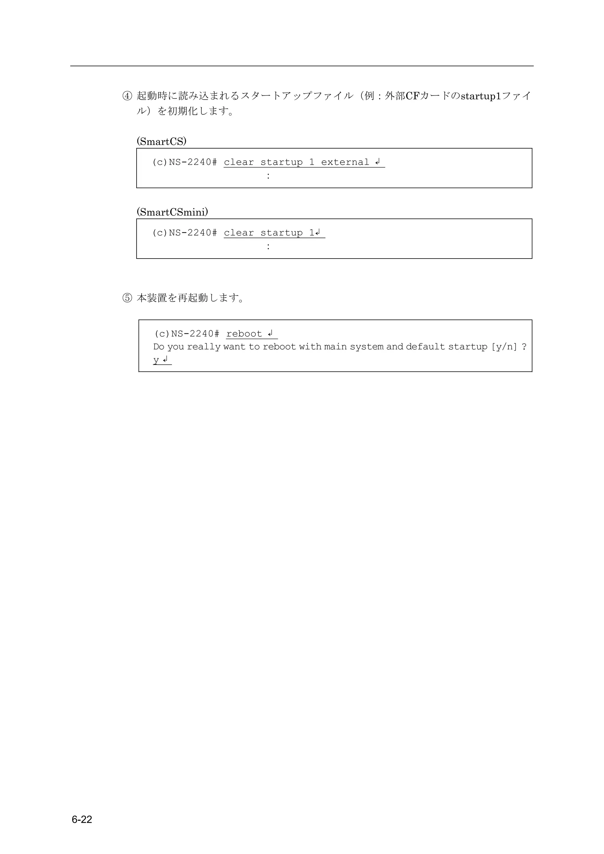 ④ 起動時に読み込まれるスタートアップファイル（例：外部CFカードのstartup1ファイ
         ル）を初期化します。

        (SmartCS)
          (c)NS-2240# clear startup 1 external ↲
                            ：


        (SmartCSmini)
          (c)NS-2240# clear startup 1↲
                            ：




       ⑤ 本装置を再起動します。


          (c)NS-2240# reboot ↲
          Do you really want to reboot with main system and default startup [y/n] ?
          y↲




6-22
 