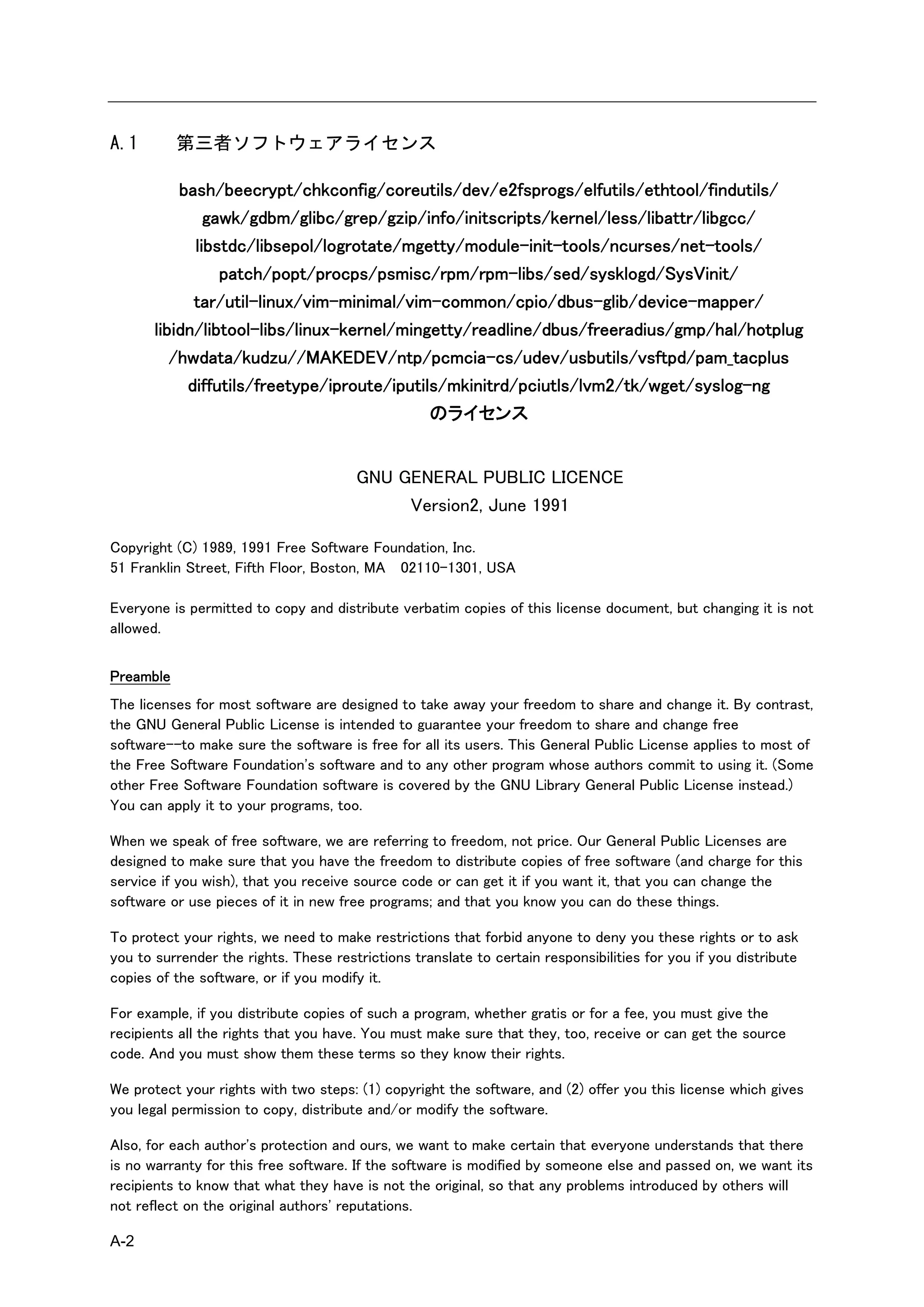 A.1        第三者ソフトウェアライセンス

           bash/beecrypt/chkconfig/coreutils/dev/e2fsprogs/elfutils/ethtool/findutils/
               gawk/gdbm/glibc/grep/gzip/info/initscripts/kernel/less/libattr/libgcc/
             libstdc/libsepol/logrotate/mgetty/module-init-tools/ncurses/net-tools/
                 patch/popt/procps/psmisc/rpm/rpm-libs/sed/sysklogd/SysVinit/
             tar/util-linux/vim-minimal/vim-common/cpio/dbus-glib/device-mapper/
       libidn/libtool-libs/linux-kernel/mingetty/readline/dbus/freeradius/gmp/hal/hotplug
          /hwdata/kudzu//MAKEDEV/ntp/pcmcia-cs/udev/usbutils/vsftpd/pam_tacplus
            diffutils/freetype/iproute/iputils/mkinitrd/pciutls/lvm2/tk/wget/syslog-ng
                                             のライセンス


                                       GNU GENERAL PUBLIC LICENCE
                                            Version2, June 1991

Copyright (C) 1989, 1991 Free Software Foundation, Inc.
51 Franklin Street, Fifth Floor, Boston, MA 02110-1301, USA

Everyone is permitted to copy and distribute verbatim copies of this license document, but changing it is not
allowed.


Preamble
The licenses for most software are designed to take away your freedom to share and change it. By contrast,
the GNU General Public License is intended to guarantee your freedom to share and change free
software--to make sure the software is free for all its users. This General Public License applies to most of
the Free Software Foundation's software and to any other program whose authors commit to using it. (Some
other Free Software Foundation software is covered by the GNU Library General Public License instead.)
You can apply it to your programs, too.

When we speak of free software, we are referring to freedom, not price. Our General Public Licenses are
designed to make sure that you have the freedom to distribute copies of free software (and charge for this
service if you wish), that you receive source code or can get it if you want it, that you can change the
software or use pieces of it in new free programs; and that you know you can do these things.

To protect your rights, we need to make restrictions that forbid anyone to deny you these rights or to ask
you to surrender the rights. These restrictions translate to certain responsibilities for you if you distribute
copies of the software, or if you modify it.

For example, if you distribute copies of such a program, whether gratis or for a fee, you must give the
recipients all the rights that you have. You must make sure that they, too, receive or can get the source
code. And you must show them these terms so they know their rights.

We protect your rights with two steps: (1) copyright the software, and (2) offer you this license which gives
you legal permission to copy, distribute and/or modify the software.

Also, for each author's protection and ours, we want to make certain that everyone understands that there
is no warranty for this free software. If the software is modified by someone else and passed on, we want its
recipients to know that what they have is not the original, so that any problems introduced by others will
not reflect on the original authors' reputations.

A-2
 