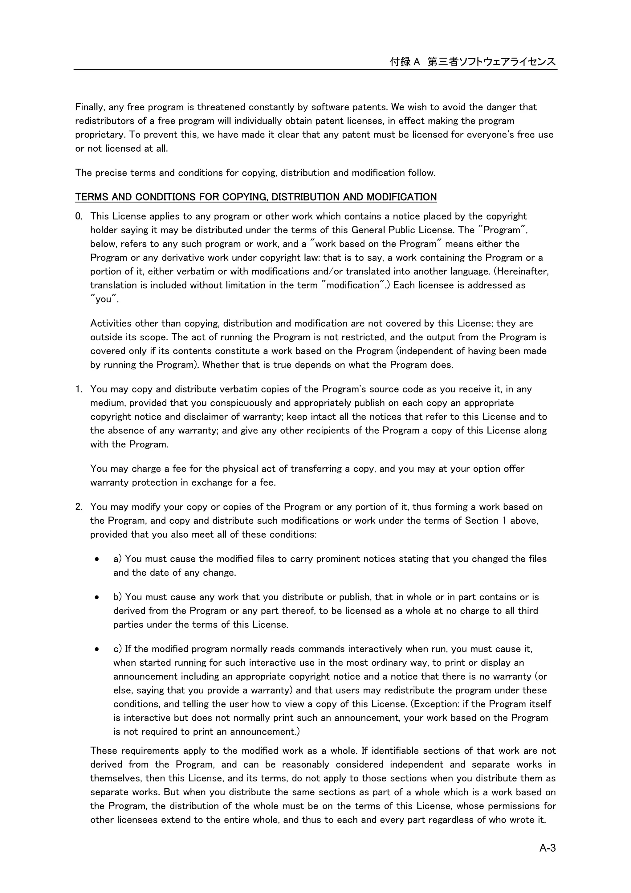 付録 A 第三者ソフトウェアライセンス



Finally, any free program is threatened constantly by software patents. We wish to avoid the danger that
redistributors of a free program will individually obtain patent licenses, in effect making the program
proprietary. To prevent this, we have made it clear that any patent must be licensed for everyone's free use
or not licensed at all.

The precise terms and conditions for copying, distribution and modification follow.

TERMS AND CONDITIONS FOR COPYING, DISTRIBUTION AND MODIFICATION
0. This License applies to any program or other work which contains a notice placed by the copyright
   holder saying it may be distributed under the terms of this General Public License. The "Program",
   below, refers to any such program or work, and a "work based on the Program" means either the
   Program or any derivative work under copyright law: that is to say, a work containing the Program or a
   portion of it, either verbatim or with modifications and/or translated into another language. (Hereinafter,
   translation is included without limitation in the term "modification".) Each licensee is addressed as
   "you".

   Activities other than copying, distribution and modification are not covered by this License; they are
   outside its scope. The act of running the Program is not restricted, and the output from the Program is
   covered only if its contents constitute a work based on the Program (independent of having been made
   by running the Program). Whether that is true depends on what the Program does.

1. You may copy and distribute verbatim copies of the Program's source code as you receive it, in any
   medium, provided that you conspicuously and appropriately publish on each copy an appropriate
   copyright notice and disclaimer of warranty; keep intact all the notices that refer to this License and to
   the absence of any warranty; and give any other recipients of the Program a copy of this License along
   with the Program.

   You may charge a fee for the physical act of transferring a copy, and you may at your option offer
   warranty protection in exchange for a fee.

2. You may modify your copy or copies of the Program or any portion of it, thus forming a work based on
   the Program, and copy and distribute such modifications or work under the terms of Section 1 above,
   provided that you also meet all of these conditions:

       a) You must cause the modified files to carry prominent notices stating that you changed the files
        and the date of any change.

       b) You must cause any work that you distribute or publish, that in whole or in part contains or is
        derived from the Program or any part thereof, to be licensed as a whole at no charge to all third
        parties under the terms of this License.

       c) If the modified program normally reads commands interactively when run, you must cause it,
        when started running for such interactive use in the most ordinary way, to print or display an
        announcement including an appropriate copyright notice and a notice that there is no warranty (or
        else, saying that you provide a warranty) and that users may redistribute the program under these
        conditions, and telling the user how to view a copy of this License. (Exception: if the Program itself
        is interactive but does not normally print such an announcement, your work based on the Program
        is not required to print an announcement.)
   These requirements apply to the modified work as a whole. If identifiable sections of that work are not
   derived from the Program, and can be reasonably considered independent and separate works in
   themselves, then this License, and its terms, do not apply to those sections when you distribute them as
   separate works. But when you distribute the same sections as part of a whole which is a work based on
   the Program, the distribution of the whole must be on the terms of this License, whose permissions for
   other licensees extend to the entire whole, and thus to each and every part regardless of who wrote it.

                                                                                                             A-3
 