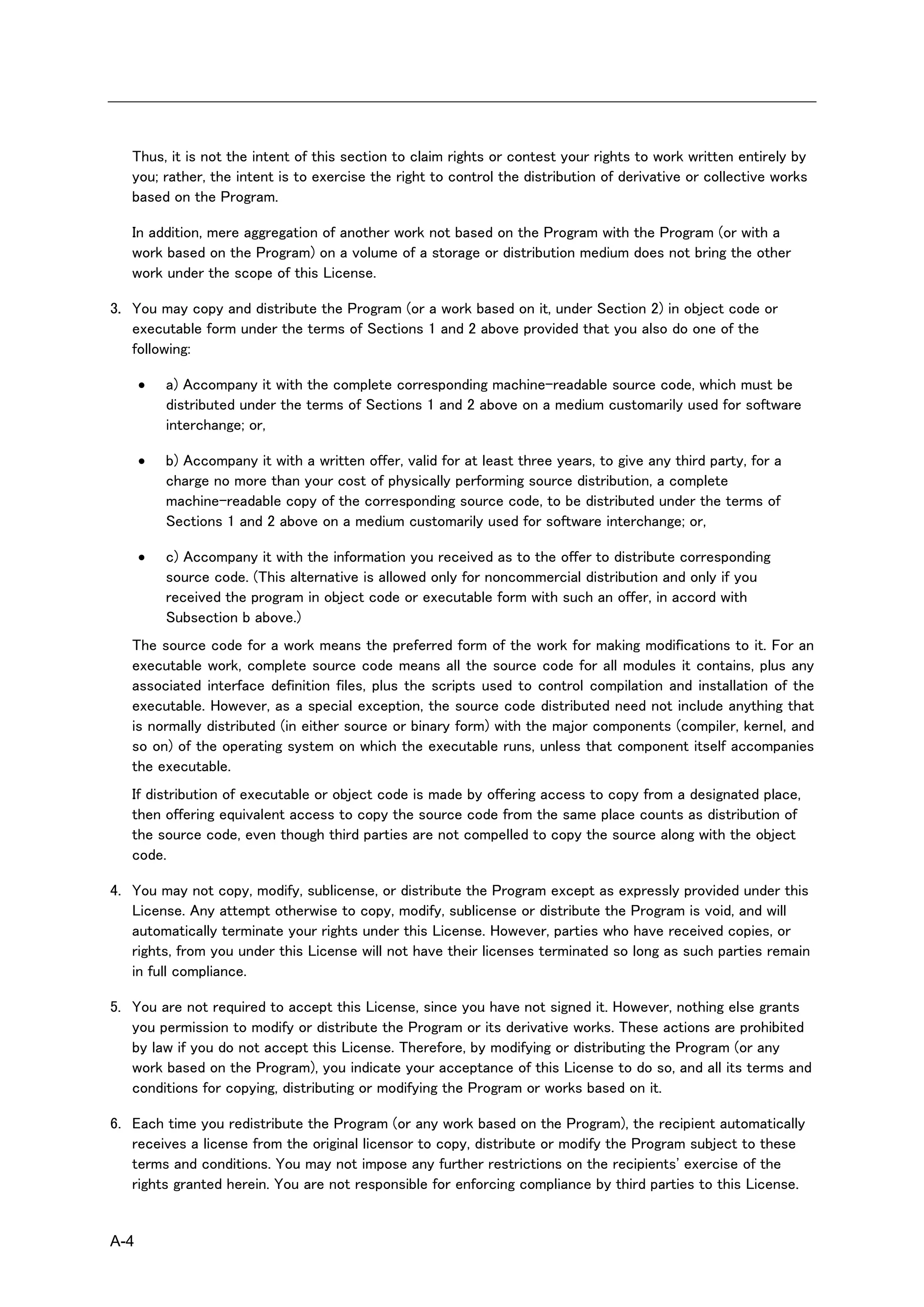 Thus, it is not the intent of this section to claim rights or contest your rights to work written entirely by
   you; rather, the intent is to exercise the right to control the distribution of derivative or collective works
   based on the Program.

   In addition, mere aggregation of another work not based on the Program with the Program (or with a
   work based on the Program) on a volume of a storage or distribution medium does not bring the other
   work under the scope of this License.

3. You may copy and distribute the Program (or a work based on it, under Section 2) in object code or
   executable form under the terms of Sections 1 and 2 above provided that you also do one of the
   following:

         a) Accompany it with the complete corresponding machine-readable source code, which must be
          distributed under the terms of Sections 1 and 2 above on a medium customarily used for software
          interchange; or,

         b) Accompany it with a written offer, valid for at least three years, to give any third party, for a
          charge no more than your cost of physically performing source distribution, a complete
          machine-readable copy of the corresponding source code, to be distributed under the terms of
          Sections 1 and 2 above on a medium customarily used for software interchange; or,

         c) Accompany it with the information you received as to the offer to distribute corresponding
          source code. (This alternative is allowed only for noncommercial distribution and only if you
          received the program in object code or executable form with such an offer, in accord with
          Subsection b above.)
   The source code for a work means the preferred form of the work for making modifications to it. For an
   executable work, complete source code means all the source code for all modules it contains, plus any
   associated interface definition files, plus the scripts used to control compilation and installation of the
   executable. However, as a special exception, the source code distributed need not include anything that
   is normally distributed (in either source or binary form) with the major components (compiler, kernel, and
   so on) of the operating system on which the executable runs, unless that component itself accompanies
   the executable.
   If distribution of executable or object code is made by offering access to copy from a designated place,
   then offering equivalent access to copy the source code from the same place counts as distribution of
   the source code, even though third parties are not compelled to copy the source along with the object
   code.

4. You may not copy, modify, sublicense, or distribute the Program except as expressly provided under this
   License. Any attempt otherwise to copy, modify, sublicense or distribute the Program is void, and will
   automatically terminate your rights under this License. However, parties who have received copies, or
   rights, from you under this License will not have their licenses terminated so long as such parties remain
   in full compliance.

5. You are not required to accept this License, since you have not signed it. However, nothing else grants
   you permission to modify or distribute the Program or its derivative works. These actions are prohibited
   by law if you do not accept this License. Therefore, by modifying or distributing the Program (or any
   work based on the Program), you indicate your acceptance of this License to do so, and all its terms and
   conditions for copying, distributing or modifying the Program or works based on it.

6. Each time you redistribute the Program (or any work based on the Program), the recipient automatically
   receives a license from the original licensor to copy, distribute or modify the Program subject to these
   terms and conditions. You may not impose any further restrictions on the recipients' exercise of the
   rights granted herein. You are not responsible for enforcing compliance by third parties to this License.


A-4
 