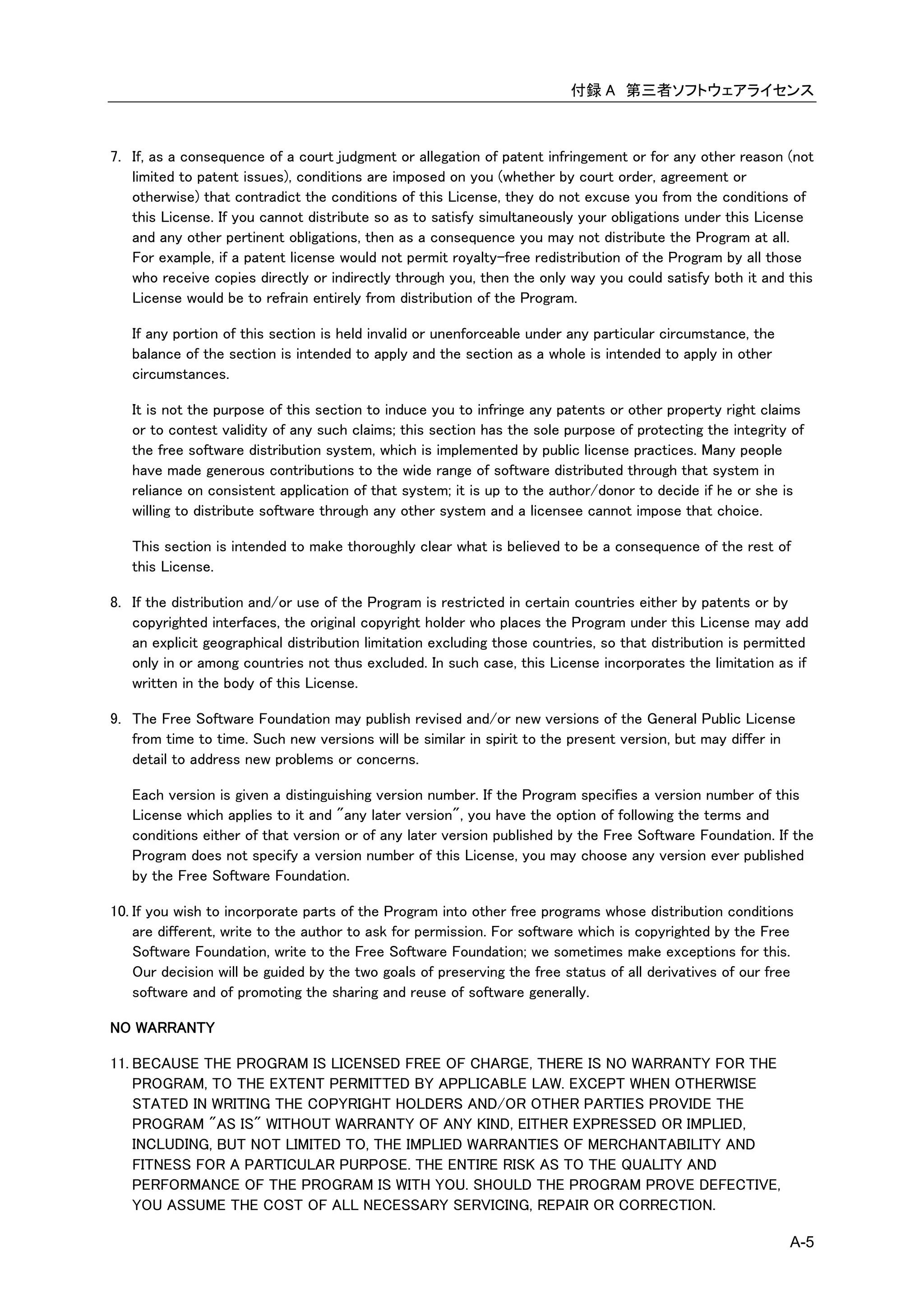 付録 A 第三者ソフトウェアライセンス



7. If, as a consequence of a court judgment or allegation of patent infringement or for any other reason (not
   limited to patent issues), conditions are imposed on you (whether by court order, agreement or
   otherwise) that contradict the conditions of this License, they do not excuse you from the conditions of
   this License. If you cannot distribute so as to satisfy simultaneously your obligations under this License
   and any other pertinent obligations, then as a consequence you may not distribute the Program at all.
   For example, if a patent license would not permit royalty-free redistribution of the Program by all those
   who receive copies directly or indirectly through you, then the only way you could satisfy both it and this
   License would be to refrain entirely from distribution of the Program.

   If any portion of this section is held invalid or unenforceable under any particular circumstance, the
   balance of the section is intended to apply and the section as a whole is intended to apply in other
   circumstances.

   It is not the purpose of this section to induce you to infringe any patents or other property right claims
   or to contest validity of any such claims; this section has the sole purpose of protecting the integrity of
   the free software distribution system, which is implemented by public license practices. Many people
   have made generous contributions to the wide range of software distributed through that system in
   reliance on consistent application of that system; it is up to the author/donor to decide if he or she is
   willing to distribute software through any other system and a licensee cannot impose that choice.

   This section is intended to make thoroughly clear what is believed to be a consequence of the rest of
   this License.

8. If the distribution and/or use of the Program is restricted in certain countries either by patents or by
   copyrighted interfaces, the original copyright holder who places the Program under this License may add
   an explicit geographical distribution limitation excluding those countries, so that distribution is permitted
   only in or among countries not thus excluded. In such case, this License incorporates the limitation as if
   written in the body of this License.

9. The Free Software Foundation may publish revised and/or new versions of the General Public License
   from time to time. Such new versions will be similar in spirit to the present version, but may differ in
   detail to address new problems or concerns.

   Each version is given a distinguishing version number. If the Program specifies a version number of this
   License which applies to it and "any later version", you have the option of following the terms and
   conditions either of that version or of any later version published by the Free Software Foundation. If the
   Program does not specify a version number of this License, you may choose any version ever published
   by the Free Software Foundation.

10. If you wish to incorporate parts of the Program into other free programs whose distribution conditions
    are different, write to the author to ask for permission. For software which is copyrighted by the Free
    Software Foundation, write to the Free Software Foundation; we sometimes make exceptions for this.
    Our decision will be guided by the two goals of preserving the free status of all derivatives of our free
    software and of promoting the sharing and reuse of software generally.

NO WARRANTY

11. BECAUSE THE PROGRAM IS LICENSED FREE OF CHARGE, THERE IS NO WARRANTY FOR THE
    PROGRAM, TO THE EXTENT PERMITTED BY APPLICABLE LAW. EXCEPT WHEN OTHERWISE
    STATED IN WRITING THE COPYRIGHT HOLDERS AND/OR OTHER PARTIES PROVIDE THE
    PROGRAM "AS IS" WITHOUT WARRANTY OF ANY KIND, EITHER EXPRESSED OR IMPLIED,
    INCLUDING, BUT NOT LIMITED TO, THE IMPLIED WARRANTIES OF MERCHANTABILITY AND
    FITNESS FOR A PARTICULAR PURPOSE. THE ENTIRE RISK AS TO THE QUALITY AND
    PERFORMANCE OF THE PROGRAM IS WITH YOU. SHOULD THE PROGRAM PROVE DEFECTIVE,
    YOU ASSUME THE COST OF ALL NECESSARY SERVICING, REPAIR OR CORRECTION.

                                                                                                             A-5
 