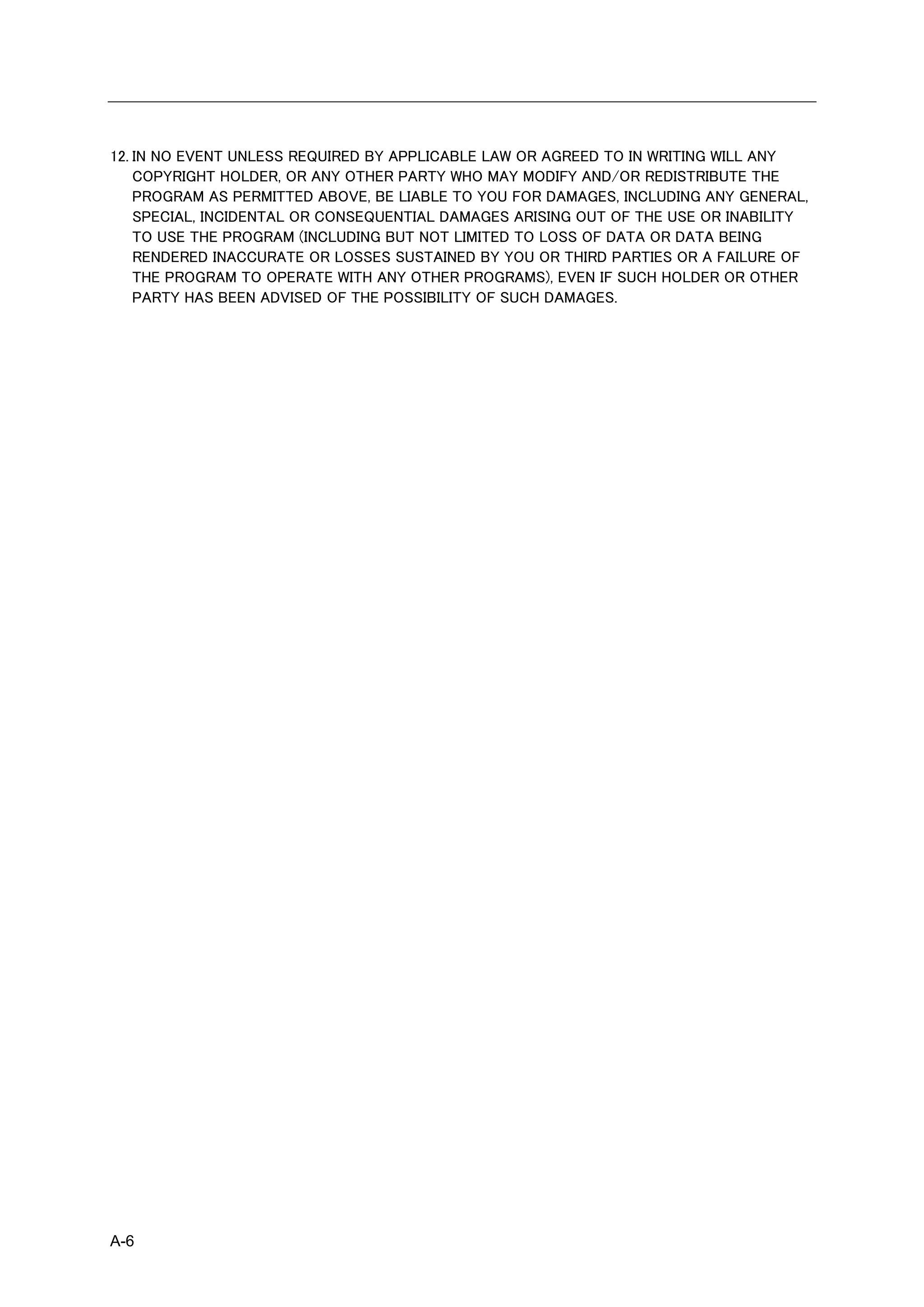 12. IN NO EVENT UNLESS REQUIRED BY APPLICABLE LAW OR AGREED TO IN WRITING WILL ANY
    COPYRIGHT HOLDER, OR ANY OTHER PARTY WHO MAY MODIFY AND/OR REDISTRIBUTE THE
    PROGRAM AS PERMITTED ABOVE, BE LIABLE TO YOU FOR DAMAGES, INCLUDING ANY GENERAL,
    SPECIAL, INCIDENTAL OR CONSEQUENTIAL DAMAGES ARISING OUT OF THE USE OR INABILITY
    TO USE THE PROGRAM (INCLUDING BUT NOT LIMITED TO LOSS OF DATA OR DATA BEING
    RENDERED INACCURATE OR LOSSES SUSTAINED BY YOU OR THIRD PARTIES OR A FAILURE OF
    THE PROGRAM TO OPERATE WITH ANY OTHER PROGRAMS), EVEN IF SUCH HOLDER OR OTHER
    PARTY HAS BEEN ADVISED OF THE POSSIBILITY OF SUCH DAMAGES.




A-6
 