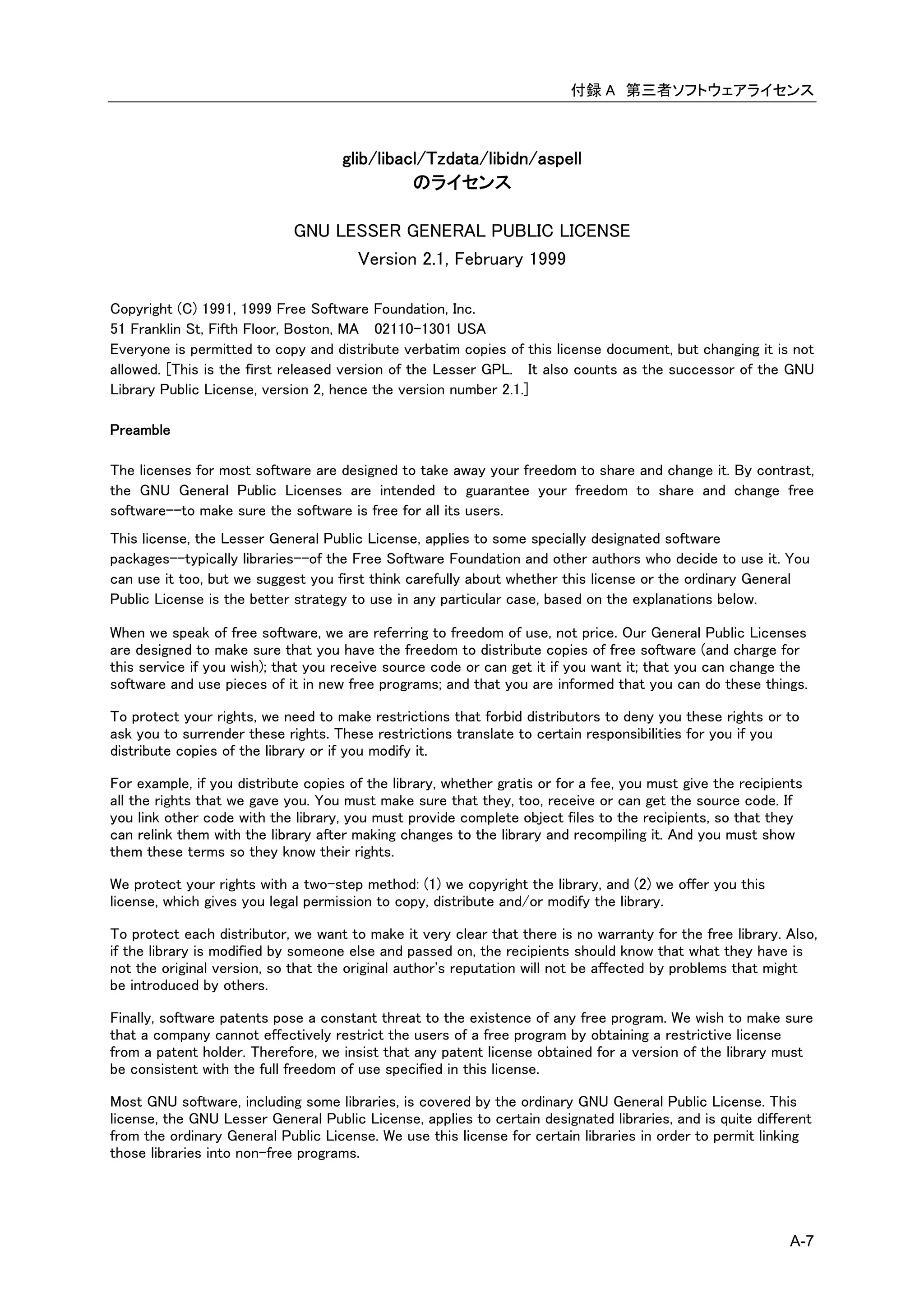 付録 A 第三者ソフトウェアライセンス



                                     glib/libacl/Tzdata/libidn/aspell
                                               のライセンス

                             GNU LESSER GENERAL PUBLIC LICENSE
                                   Version 2.1, February 1999

Copyright (C) 1991, 1999 Free Software Foundation, Inc.
51 Franklin St, Fifth Floor, Boston, MA 02110-1301 USA
Everyone is permitted to copy and distribute verbatim copies of this license document, but changing it is not
allowed. [This is the first released version of the Lesser GPL. It also counts as the successor of the GNU
Library Public License, version 2, hence the version number 2.1.]

Preamble

The licenses for most software are designed to take away your freedom to share and change it. By contrast,
the GNU General Public Licenses are intended to guarantee your freedom to share and change free
software--to make sure the software is free for all its users.
This license, the Lesser General Public License, applies to some specially designated software
packages--typically libraries--of the Free Software Foundation and other authors who decide to use it. You
can use it too, but we suggest you first think carefully about whether this license or the ordinary General
Public License is the better strategy to use in any particular case, based on the explanations below.

When we speak of free software, we are referring to freedom of use, not price. Our General Public Licenses
are designed to make sure that you have the freedom to distribute copies of free software (and charge for
this service if you wish); that you receive source code or can get it if you want it; that you can change the
software and use pieces of it in new free programs; and that you are informed that you can do these things.

To protect your rights, we need to make restrictions that forbid distributors to deny you these rights or to
ask you to surrender these rights. These restrictions translate to certain responsibilities for you if you
distribute copies of the library or if you modify it.

For example, if you distribute copies of the library, whether gratis or for a fee, you must give the recipients
all the rights that we gave you. You must make sure that they, too, receive or can get the source code. If
you link other code with the library, you must provide complete object files to the recipients, so that they
can relink them with the library after making changes to the library and recompiling it. And you must show
them these terms so they know their rights.

We protect your rights with a two-step method: (1) we copyright the library, and (2) we offer you this
license, which gives you legal permission to copy, distribute and/or modify the library.

To protect each distributor, we want to make it very clear that there is no warranty for the free library. Also,
if the library is modified by someone else and passed on, the recipients should know that what they have is
not the original version, so that the original author's reputation will not be affected by problems that might
be introduced by others.

Finally, software patents pose a constant threat to the existence of any free program. We wish to make sure
that a company cannot effectively restrict the users of a free program by obtaining a restrictive license
from a patent holder. Therefore, we insist that any patent license obtained for a version of the library must
be consistent with the full freedom of use specified in this license.

Most GNU software, including some libraries, is covered by the ordinary GNU General Public License. This
license, the GNU Lesser General Public License, applies to certain designated libraries, and is quite different
from the ordinary General Public License. We use this license for certain libraries in order to permit linking
those libraries into non-free programs.




                                                                                                            A-7
 