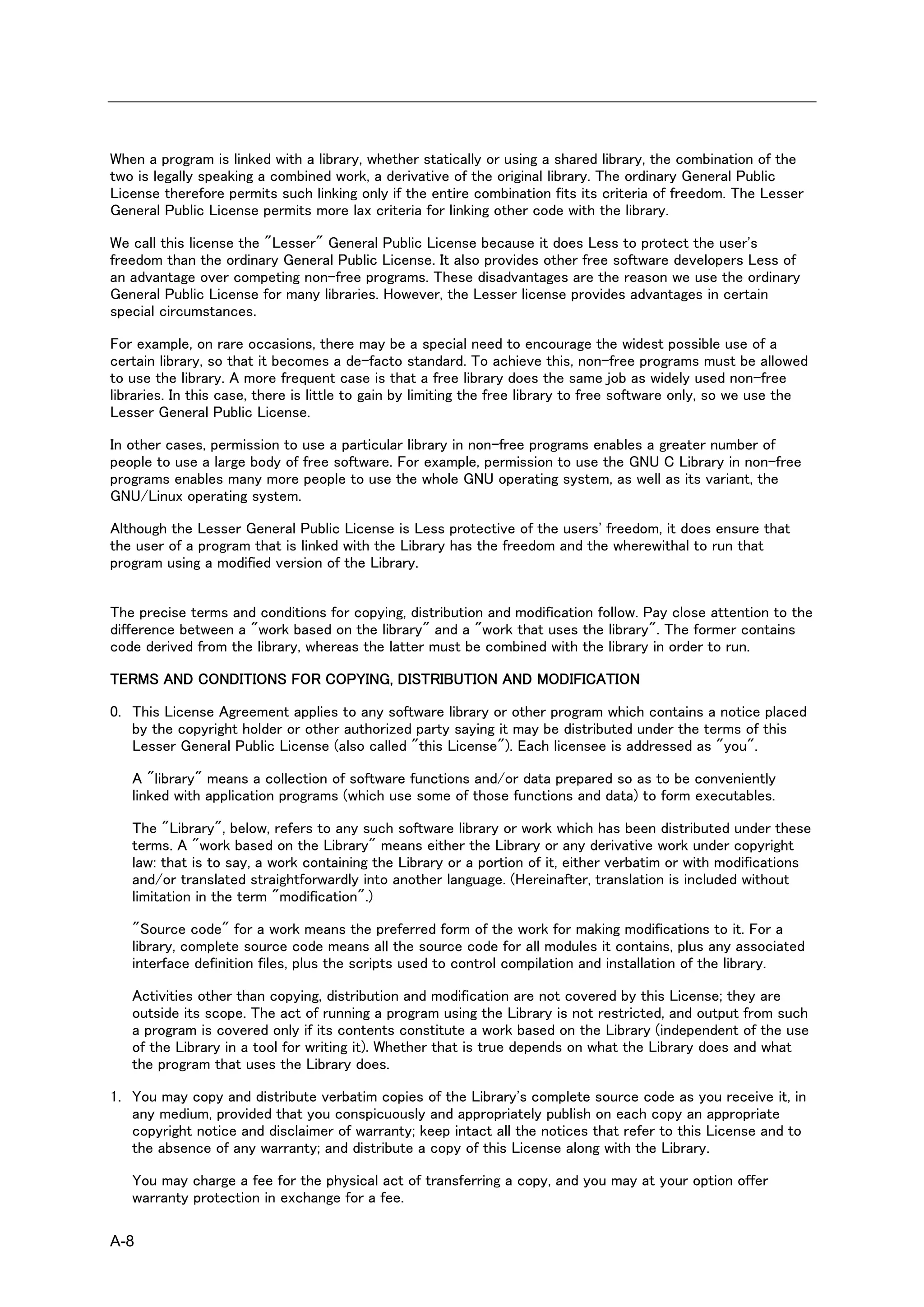 When a program is linked with a library, whether statically or using a shared library, the combination of the
two is legally speaking a combined work, a derivative of the original library. The ordinary General Public
License therefore permits such linking only if the entire combination fits its criteria of freedom. The Lesser
General Public License permits more lax criteria for linking other code with the library.

We call this license the "Lesser" General Public License because it does Less to protect the user's
freedom than the ordinary General Public License. It also provides other free software developers Less of
an advantage over competing non-free programs. These disadvantages are the reason we use the ordinary
General Public License for many libraries. However, the Lesser license provides advantages in certain
special circumstances.

For example, on rare occasions, there may be a special need to encourage the widest possible use of a
certain library, so that it becomes a de-facto standard. To achieve this, non-free programs must be allowed
to use the library. A more frequent case is that a free library does the same job as widely used non-free
libraries. In this case, there is little to gain by limiting the free library to free software only, so we use the
Lesser General Public License.

In other cases, permission to use a particular library in non-free programs enables a greater number of
people to use a large body of free software. For example, permission to use the GNU C Library in non-free
programs enables many more people to use the whole GNU operating system, as well as its variant, the
GNU/Linux operating system.

Although the Lesser General Public License is Less protective of the users' freedom, it does ensure that
the user of a program that is linked with the Library has the freedom and the wherewithal to run that
program using a modified version of the Library.


The precise terms and conditions for copying, distribution and modification follow. Pay close attention to the
difference between a "work based on the library" and a "work that uses the library". The former contains
code derived from the library, whereas the latter must be combined with the library in order to run.

TERMS AND CONDITIONS FOR COPYING, DISTRIBUTION AND MODIFICATION

0. This License Agreement applies to any software library or other program which contains a notice placed
   by the copyright holder or other authorized party saying it may be distributed under the terms of this
   Lesser General Public License (also called "this License"). Each licensee is addressed as "you".

   A "library" means a collection of software functions and/or data prepared so as to be conveniently
   linked with application programs (which use some of those functions and data) to form executables.

   The "Library", below, refers to any such software library or work which has been distributed under these
   terms. A "work based on the Library" means either the Library or any derivative work under copyright
   law: that is to say, a work containing the Library or a portion of it, either verbatim or with modifications
   and/or translated straightforwardly into another language. (Hereinafter, translation is included without
   limitation in the term "modification".)

   "Source code" for a work means the preferred form of the work for making modifications to it. For a
   library, complete source code means all the source code for all modules it contains, plus any associated
   interface definition files, plus the scripts used to control compilation and installation of the library.

   Activities other than copying, distribution and modification are not covered by this License; they are
   outside its scope. The act of running a program using the Library is not restricted, and output from such
   a program is covered only if its contents constitute a work based on the Library (independent of the use
   of the Library in a tool for writing it). Whether that is true depends on what the Library does and what
   the program that uses the Library does.

1. You may copy and distribute verbatim copies of the Library's complete source code as you receive it, in
   any medium, provided that you conspicuously and appropriately publish on each copy an appropriate
   copyright notice and disclaimer of warranty; keep intact all the notices that refer to this License and to
   the absence of any warranty; and distribute a copy of this License along with the Library.

   You may charge a fee for the physical act of transferring a copy, and you may at your option offer
   warranty protection in exchange for a fee.

A-8
 