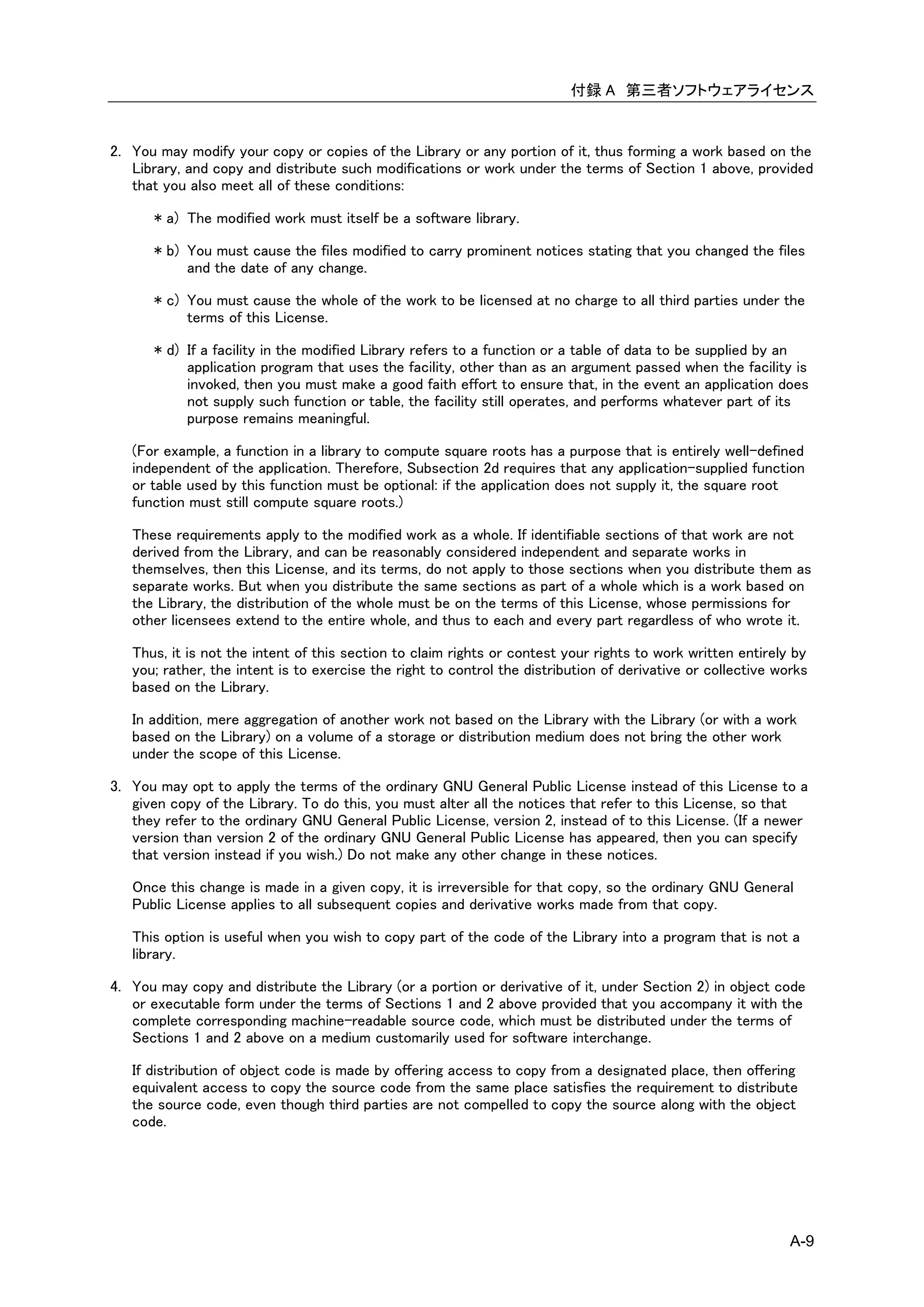 付録 A 第三者ソフトウェアライセンス


2. You may modify your copy or copies of the Library or any portion of it, thus forming a work based on the
   Library, and copy and distribute such modifications or work under the terms of Section 1 above, provided
   that you also meet all of these conditions:

      * a) The modified work must itself be a software library.

      * b) You must cause the files modified to carry prominent notices stating that you changed the files
           and the date of any change.

      * c) You must cause the whole of the work to be licensed at no charge to all third parties under the
           terms of this License.

      * d) If a facility in the modified Library refers to a function or a table of data to be supplied by an
           application program that uses the facility, other than as an argument passed when the facility is
           invoked, then you must make a good faith effort to ensure that, in the event an application does
           not supply such function or table, the facility still operates, and performs whatever part of its
           purpose remains meaningful.

   (For example, a function in a library to compute square roots has a purpose that is entirely well-defined
   independent of the application. Therefore, Subsection 2d requires that any application-supplied function
   or table used by this function must be optional: if the application does not supply it, the square root
   function must still compute square roots.)

   These requirements apply to the modified work as a whole. If identifiable sections of that work are not
   derived from the Library, and can be reasonably considered independent and separate works in
   themselves, then this License, and its terms, do not apply to those sections when you distribute them as
   separate works. But when you distribute the same sections as part of a whole which is a work based on
   the Library, the distribution of the whole must be on the terms of this License, whose permissions for
   other licensees extend to the entire whole, and thus to each and every part regardless of who wrote it.

   Thus, it is not the intent of this section to claim rights or contest your rights to work written entirely by
   you; rather, the intent is to exercise the right to control the distribution of derivative or collective works
   based on the Library.

   In addition, mere aggregation of another work not based on the Library with the Library (or with a work
   based on the Library) on a volume of a storage or distribution medium does not bring the other work
   under the scope of this License.

3. You may opt to apply the terms of the ordinary GNU General Public License instead of this License to a
   given copy of the Library. To do this, you must alter all the notices that refer to this License, so that
   they refer to the ordinary GNU General Public License, version 2, instead of to this License. (If a newer
   version than version 2 of the ordinary GNU General Public License has appeared, then you can specify
   that version instead if you wish.) Do not make any other change in these notices.

   Once this change is made in a given copy, it is irreversible for that copy, so the ordinary GNU General
   Public License applies to all subsequent copies and derivative works made from that copy.

   This option is useful when you wish to copy part of the code of the Library into a program that is not a
   library.

4. You may copy and distribute the Library (or a portion or derivative of it, under Section 2) in object code
   or executable form under the terms of Sections 1 and 2 above provided that you accompany it with the
   complete corresponding machine-readable source code, which must be distributed under the terms of
   Sections 1 and 2 above on a medium customarily used for software interchange.

   If distribution of object code is made by offering access to copy from a designated place, then offering
   equivalent access to copy the source code from the same place satisfies the requirement to distribute
   the source code, even though third parties are not compelled to copy the source along with the object
   code.




                                                                                                              A-9
 