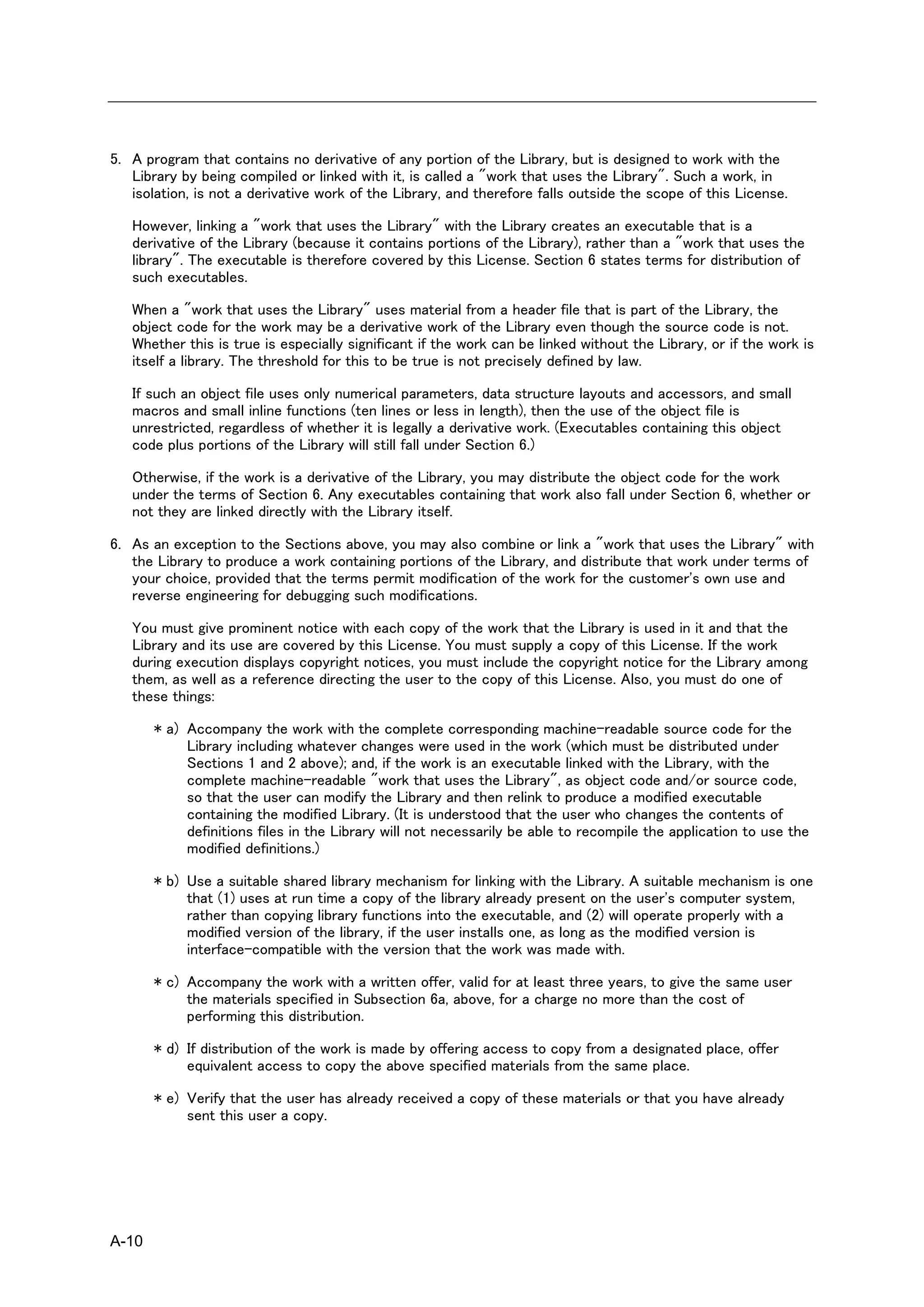 5. A program that contains no derivative of any portion of the Library, but is designed to work with the
   Library by being compiled or linked with it, is called a "work that uses the Library". Such a work, in
   isolation, is not a derivative work of the Library, and therefore falls outside the scope of this License.

   However, linking a "work that uses the Library" with the Library creates an executable that is a
   derivative of the Library (because it contains portions of the Library), rather than a "work that uses the
   library". The executable is therefore covered by this License. Section 6 states terms for distribution of
   such executables.

   When a "work that uses the Library" uses material from a header file that is part of the Library, the
   object code for the work may be a derivative work of the Library even though the source code is not.
   Whether this is true is especially significant if the work can be linked without the Library, or if the work is
   itself a library. The threshold for this to be true is not precisely defined by law.

   If such an object file uses only numerical parameters, data structure layouts and accessors, and small
   macros and small inline functions (ten lines or less in length), then the use of the object file is
   unrestricted, regardless of whether it is legally a derivative work. (Executables containing this object
   code plus portions of the Library will still fall under Section 6.)

   Otherwise, if the work is a derivative of the Library, you may distribute the object code for the work
   under the terms of Section 6. Any executables containing that work also fall under Section 6, whether or
   not they are linked directly with the Library itself.

6. As an exception to the Sections above, you may also combine or link a "work that uses the Library" with
   the Library to produce a work containing portions of the Library, and distribute that work under terms of
   your choice, provided that the terms permit modification of the work for the customer's own use and
   reverse engineering for debugging such modifications.

   You must give prominent notice with each copy of the work that the Library is used in it and that the
   Library and its use are covered by this License. You must supply a copy of this License. If the work
   during execution displays copyright notices, you must include the copyright notice for the Library among
   them, as well as a reference directing the user to the copy of this License. Also, you must do one of
   these things:

       * a) Accompany the work with the complete corresponding machine-readable source code for the
            Library including whatever changes were used in the work (which must be distributed under
            Sections 1 and 2 above); and, if the work is an executable linked with the Library, with the
            complete machine-readable "work that uses the Library", as object code and/or source code,
            so that the user can modify the Library and then relink to produce a modified executable
            containing the modified Library. (It is understood that the user who changes the contents of
            definitions files in the Library will not necessarily be able to recompile the application to use the
            modified definitions.)

       * b) Use a suitable shared library mechanism for linking with the Library. A suitable mechanism is one
            that (1) uses at run time a copy of the library already present on the user's computer system,
            rather than copying library functions into the executable, and (2) will operate properly with a
            modified version of the library, if the user installs one, as long as the modified version is
            interface-compatible with the version that the work was made with.

       * c) Accompany the work with a written offer, valid for at least three years, to give the same user
            the materials specified in Subsection 6a, above, for a charge no more than the cost of
            performing this distribution.

       * d) If distribution of the work is made by offering access to copy from a designated place, offer
            equivalent access to copy the above specified materials from the same place.

       * e) Verify that the user has already received a copy of these materials or that you have already
            sent this user a copy.




A-10
 
