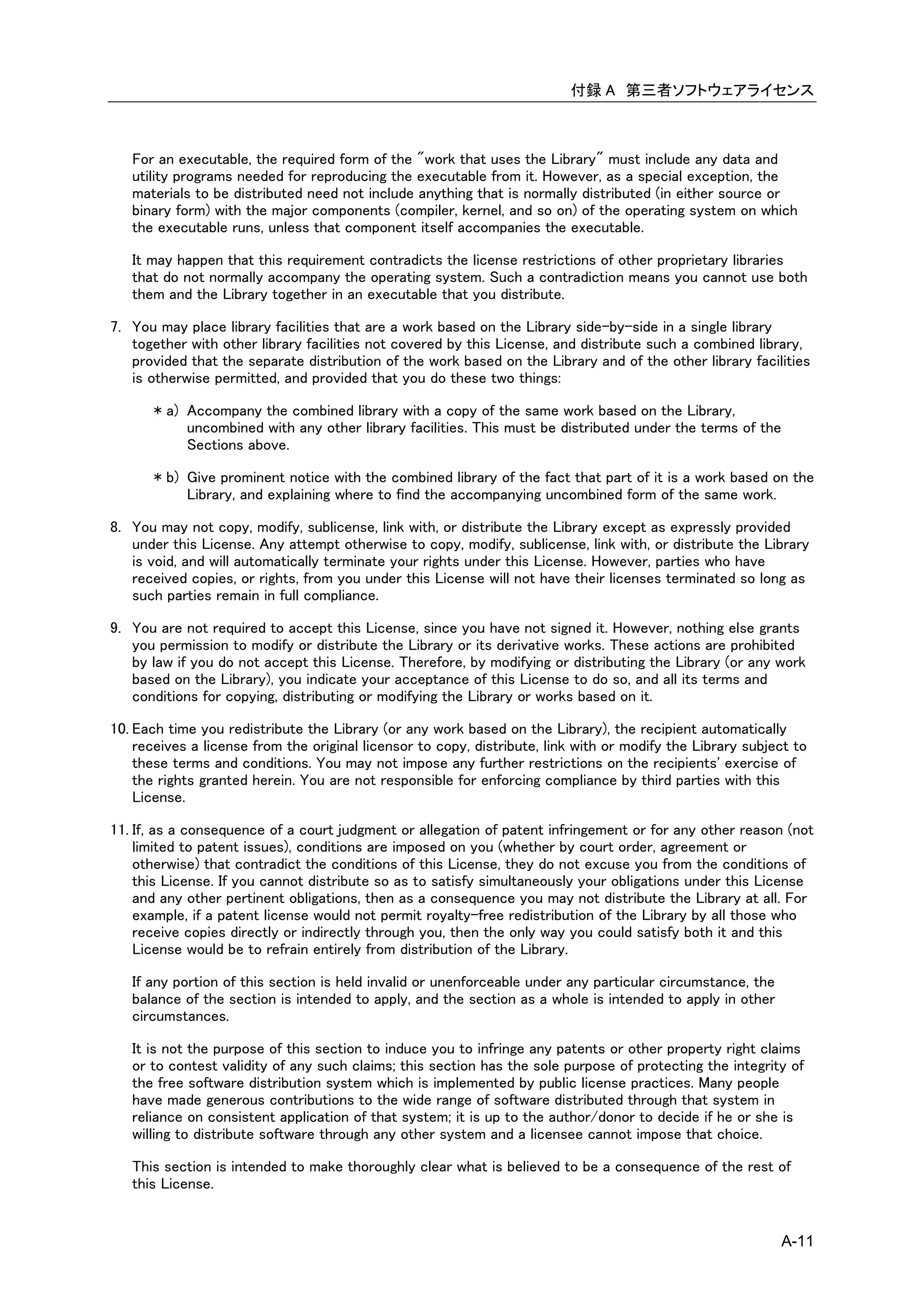 付録 A 第三者ソフトウェアライセンス



   For an executable, the required form of the "work that uses the Library" must include any data and
   utility programs needed for reproducing the executable from it. However, as a special exception, the
   materials to be distributed need not include anything that is normally distributed (in either source or
   binary form) with the major components (compiler, kernel, and so on) of the operating system on which
   the executable runs, unless that component itself accompanies the executable.

   It may happen that this requirement contradicts the license restrictions of other proprietary libraries
   that do not normally accompany the operating system. Such a contradiction means you cannot use both
   them and the Library together in an executable that you distribute.

7. You may place library facilities that are a work based on the Library side-by-side in a single library
   together with other library facilities not covered by this License, and distribute such a combined library,
   provided that the separate distribution of the work based on the Library and of the other library facilities
   is otherwise permitted, and provided that you do these two things:

       * a) Accompany the combined library with a copy of the same work based on the Library,
            uncombined with any other library facilities. This must be distributed under the terms of the
            Sections above.

       * b) Give prominent notice with the combined library of the fact that part of it is a work based on the
            Library, and explaining where to find the accompanying uncombined form of the same work.

8. You may not copy, modify, sublicense, link with, or distribute the Library except as expressly provided
   under this License. Any attempt otherwise to copy, modify, sublicense, link with, or distribute the Library
   is void, and will automatically terminate your rights under this License. However, parties who have
   received copies, or rights, from you under this License will not have their licenses terminated so long as
   such parties remain in full compliance.

9. You are not required to accept this License, since you have not signed it. However, nothing else grants
   you permission to modify or distribute the Library or its derivative works. These actions are prohibited
   by law if you do not accept this License. Therefore, by modifying or distributing the Library (or any work
   based on the Library), you indicate your acceptance of this License to do so, and all its terms and
   conditions for copying, distributing or modifying the Library or works based on it.

10. Each time you redistribute the Library (or any work based on the Library), the recipient automatically
    receives a license from the original licensor to copy, distribute, link with or modify the Library subject to
    these terms and conditions. You may not impose any further restrictions on the recipients' exercise of
    the rights granted herein. You are not responsible for enforcing compliance by third parties with this
    License.

11. If, as a consequence of a court judgment or allegation of patent infringement or for any other reason (not
    limited to patent issues), conditions are imposed on you (whether by court order, agreement or
    otherwise) that contradict the conditions of this License, they do not excuse you from the conditions of
    this License. If you cannot distribute so as to satisfy simultaneously your obligations under this License
    and any other pertinent obligations, then as a consequence you may not distribute the Library at all. For
    example, if a patent license would not permit royalty-free redistribution of the Library by all those who
    receive copies directly or indirectly through you, then the only way you could satisfy both it and this
    License would be to refrain entirely from distribution of the Library.

   If any portion of this section is held invalid or unenforceable under any particular circumstance, the
   balance of the section is intended to apply, and the section as a whole is intended to apply in other
   circumstances.

   It is not the purpose of this section to induce you to infringe any patents or other property right claims
   or to contest validity of any such claims; this section has the sole purpose of protecting the integrity of
   the free software distribution system which is implemented by public license practices. Many people
   have made generous contributions to the wide range of software distributed through that system in
   reliance on consistent application of that system; it is up to the author/donor to decide if he or she is
   willing to distribute software through any other system and a licensee cannot impose that choice.

   This section is intended to make thoroughly clear what is believed to be a consequence of the rest of
   this License.


                                                                                                            A-11
 