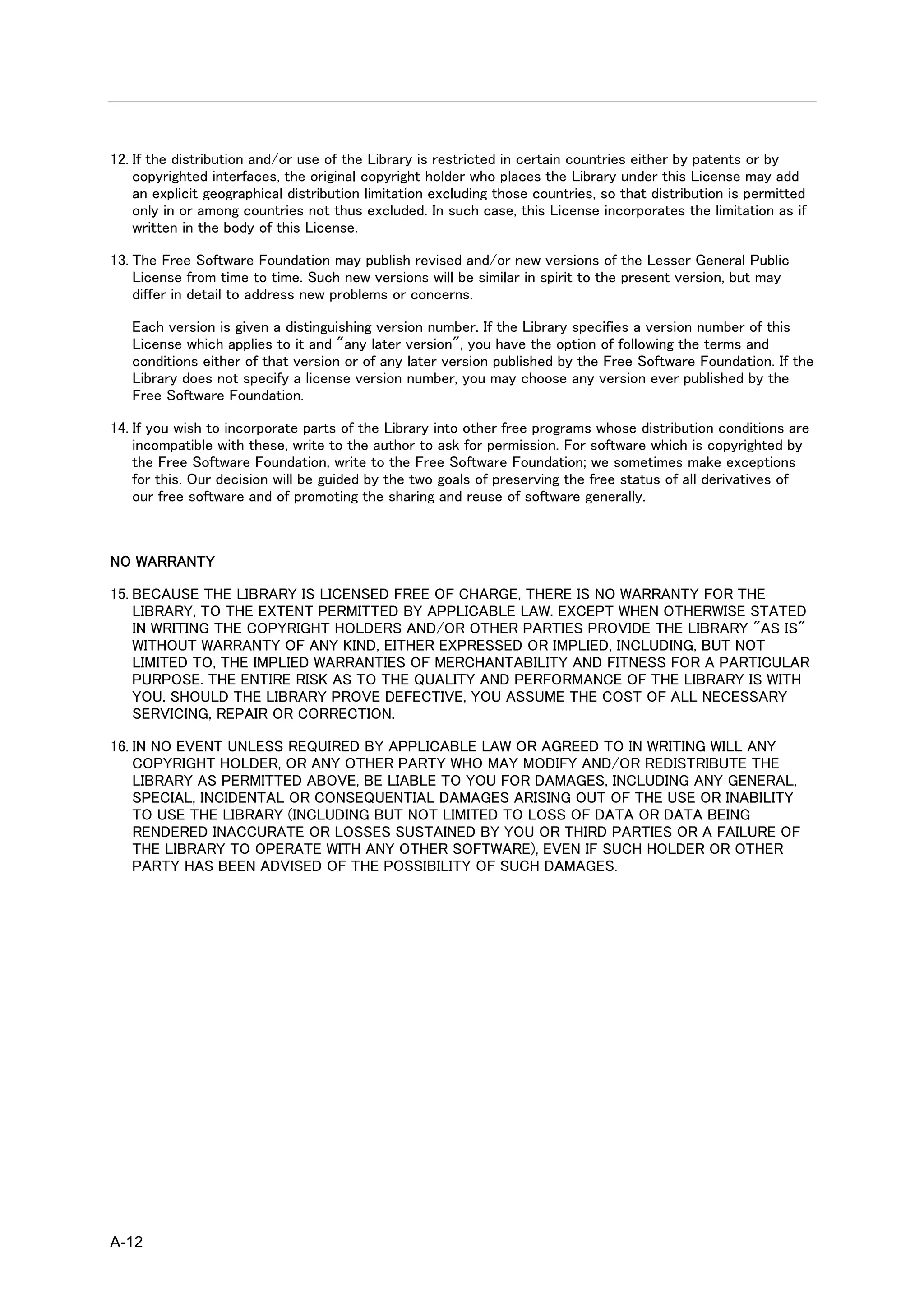 12. If the distribution and/or use of the Library is restricted in certain countries either by patents or by
    copyrighted interfaces, the original copyright holder who places the Library under this License may add
    an explicit geographical distribution limitation excluding those countries, so that distribution is permitted
    only in or among countries not thus excluded. In such case, this License incorporates the limitation as if
    written in the body of this License.

13. The Free Software Foundation may publish revised and/or new versions of the Lesser General Public
    License from time to time. Such new versions will be similar in spirit to the present version, but may
    differ in detail to address new problems or concerns.

   Each version is given a distinguishing version number. If the Library specifies a version number of this
   License which applies to it and "any later version", you have the option of following the terms and
   conditions either of that version or of any later version published by the Free Software Foundation. If the
   Library does not specify a license version number, you may choose any version ever published by the
   Free Software Foundation.

14. If you wish to incorporate parts of the Library into other free programs whose distribution conditions are
    incompatible with these, write to the author to ask for permission. For software which is copyrighted by
    the Free Software Foundation, write to the Free Software Foundation; we sometimes make exceptions
    for this. Our decision will be guided by the two goals of preserving the free status of all derivatives of
    our free software and of promoting the sharing and reuse of software generally.



NO WARRANTY

15. BECAUSE THE LIBRARY IS LICENSED FREE OF CHARGE, THERE IS NO WARRANTY FOR THE
    LIBRARY, TO THE EXTENT PERMITTED BY APPLICABLE LAW. EXCEPT WHEN OTHERWISE STATED
    IN WRITING THE COPYRIGHT HOLDERS AND/OR OTHER PARTIES PROVIDE THE LIBRARY "AS IS"
    WITHOUT WARRANTY OF ANY KIND, EITHER EXPRESSED OR IMPLIED, INCLUDING, BUT NOT
    LIMITED TO, THE IMPLIED WARRANTIES OF MERCHANTABILITY AND FITNESS FOR A PARTICULAR
    PURPOSE. THE ENTIRE RISK AS TO THE QUALITY AND PERFORMANCE OF THE LIBRARY IS WITH
    YOU. SHOULD THE LIBRARY PROVE DEFECTIVE, YOU ASSUME THE COST OF ALL NECESSARY
    SERVICING, REPAIR OR CORRECTION.

16. IN NO EVENT UNLESS REQUIRED BY APPLICABLE LAW OR AGREED TO IN WRITING WILL ANY
    COPYRIGHT HOLDER, OR ANY OTHER PARTY WHO MAY MODIFY AND/OR REDISTRIBUTE THE
    LIBRARY AS PERMITTED ABOVE, BE LIABLE TO YOU FOR DAMAGES, INCLUDING ANY GENERAL,
    SPECIAL, INCIDENTAL OR CONSEQUENTIAL DAMAGES ARISING OUT OF THE USE OR INABILITY
    TO USE THE LIBRARY (INCLUDING BUT NOT LIMITED TO LOSS OF DATA OR DATA BEING
    RENDERED INACCURATE OR LOSSES SUSTAINED BY YOU OR THIRD PARTIES OR A FAILURE OF
    THE LIBRARY TO OPERATE WITH ANY OTHER SOFTWARE), EVEN IF SUCH HOLDER OR OTHER
    PARTY HAS BEEN ADVISED OF THE POSSIBILITY OF SUCH DAMAGES.




A-12
 