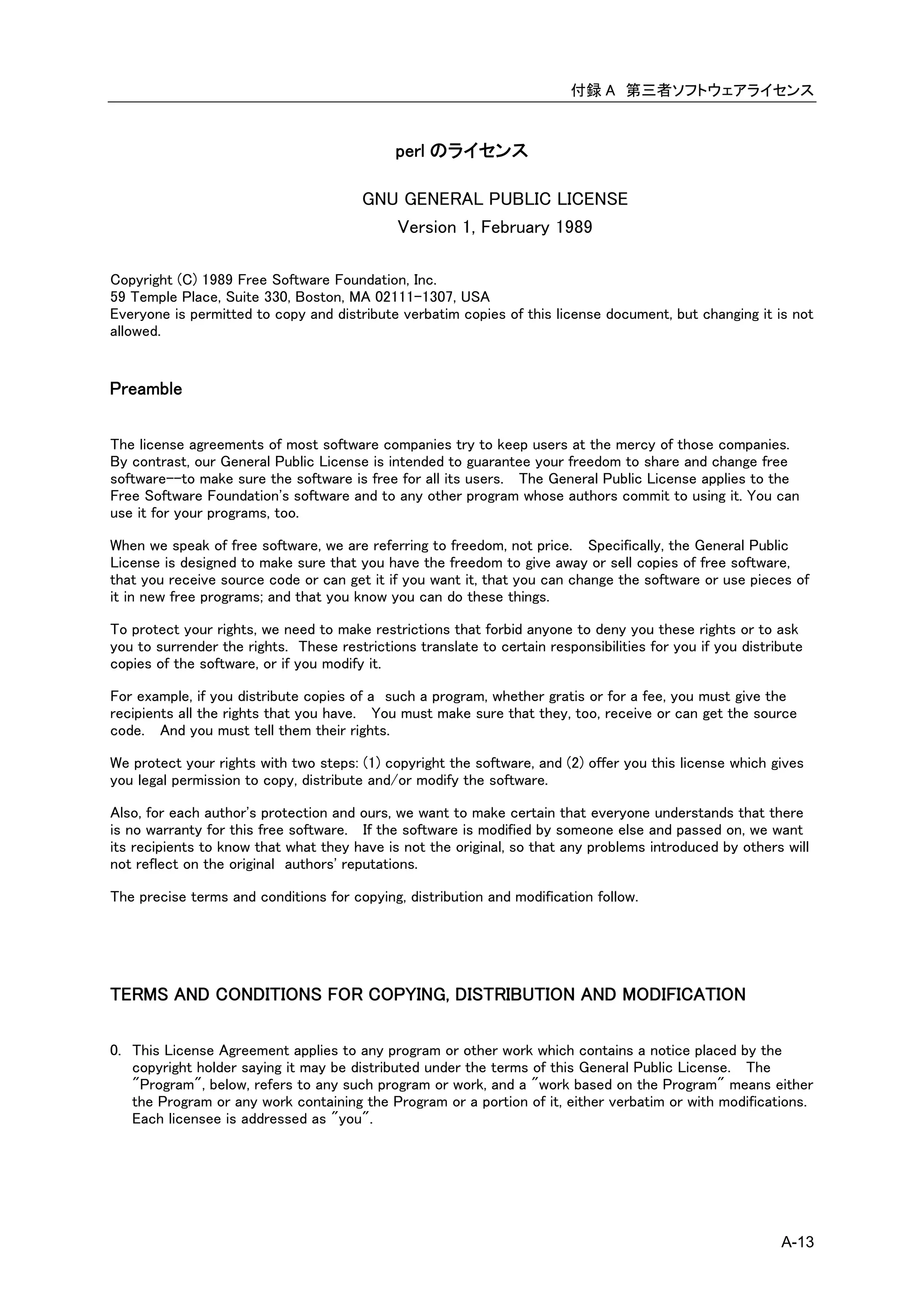 付録 A 第三者ソフトウェアライセンス


                                             perl のライセンス

                                        GNU GENERAL PUBLIC LICENSE
                                           Version 1, February 1989

Copyright (C) 1989 Free Software Foundation, Inc.
59 Temple Place, Suite 330, Boston, MA 02111-1307, USA
Everyone is permitted to copy and distribute verbatim copies of this license document, but changing it is not
allowed.


Preamble

The license agreements of most software companies try to keep users at the mercy of those companies.
By contrast, our General Public License is intended to guarantee your freedom to share and change free
software--to make sure the software is free for all its users. The General Public License applies to the
Free Software Foundation's software and to any other program whose authors commit to using it. You can
use it for your programs, too.

When we speak of free software, we are referring to freedom, not price. Specifically, the General Public
License is designed to make sure that you have the freedom to give away or sell copies of free software,
that you receive source code or can get it if you want it, that you can change the software or use pieces of
it in new free programs; and that you know you can do these things.

To protect your rights, we need to make restrictions that forbid anyone to deny you these rights or to ask
you to surrender the rights. These restrictions translate to certain responsibilities for you if you distribute
copies of the software, or if you modify it.

For example, if you distribute copies of a such a program, whether gratis or for a fee, you must give the
recipients all the rights that you have. You must make sure that they, too, receive or can get the source
code. And you must tell them their rights.

We protect your rights with two steps: (1) copyright the software, and (2) offer you this license which gives
you legal permission to copy, distribute and/or modify the software.

Also, for each author's protection and ours, we want to make certain that everyone understands that there
is no warranty for this free software. If the software is modified by someone else and passed on, we want
its recipients to know that what they have is not the original, so that any problems introduced by others will
not reflect on the original authors' reputations.

The precise terms and conditions for copying, distribution and modification follow.




TERMS AND CONDITIONS FOR COPYING, DISTRIBUTION AND MODIFICATION

0. This License Agreement applies to any program or other work which contains a notice placed by the
   copyright holder saying it may be distributed under the terms of this General Public License. The
   "Program", below, refers to any such program or work, and a "work based on the Program" means either
   the Program or any work containing the Program or a portion of it, either verbatim or with modifications.
   Each licensee is addressed as "you".




                                                                                                           A-13
 