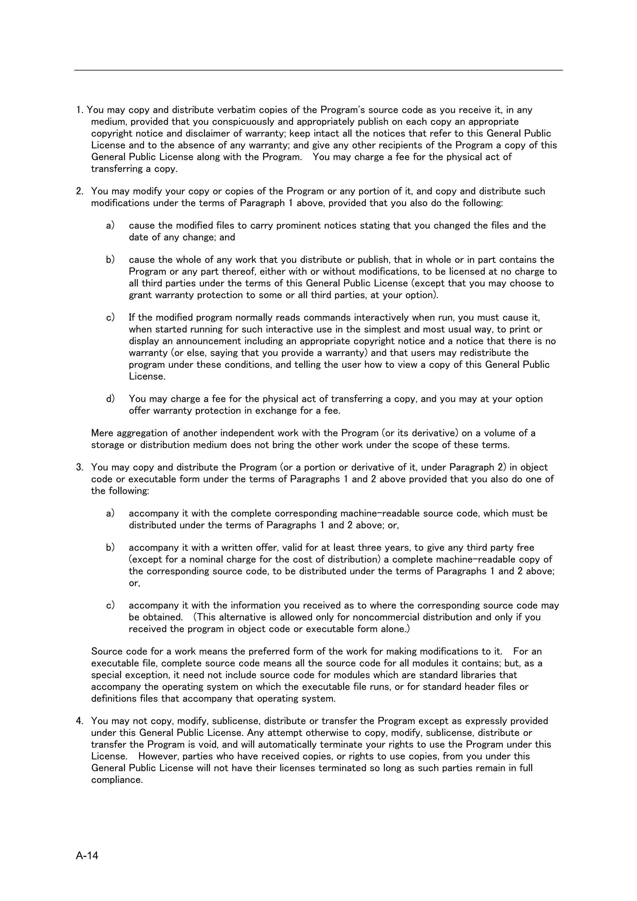 1. You may copy and distribute verbatim copies of the Program's source code as you receive it, in any
    medium, provided that you conspicuously and appropriately publish on each copy an appropriate
    copyright notice and disclaimer of warranty; keep intact all the notices that refer to this General Public
    License and to the absence of any warranty; and give any other recipients of the Program a copy of this
    General Public License along with the Program. You may charge a fee for the physical act of
    transferring a copy.

2. You may modify your copy or copies of the Program or any portion of it, and copy and distribute such
   modifications under the terms of Paragraph 1 above, provided that you also do the following:

       a)   cause the modified files to carry prominent notices stating that you changed the files and the
            date of any change; and

       b)   cause the whole of any work that you distribute or publish, that in whole or in part contains the
            Program or any part thereof, either with or without modifications, to be licensed at no charge to
            all third parties under the terms of this General Public License (except that you may choose to
            grant warranty protection to some or all third parties, at your option).

       c)   If the modified program normally reads commands interactively when run, you must cause it,
            when started running for such interactive use in the simplest and most usual way, to print or
            display an announcement including an appropriate copyright notice and a notice that there is no
            warranty (or else, saying that you provide a warranty) and that users may redistribute the
            program under these conditions, and telling the user how to view a copy of this General Public
            License.

       d)   You may charge a fee for the physical act of transferring a copy, and you may at your option
            offer warranty protection in exchange for a fee.

   Mere aggregation of another independent work with the Program (or its derivative) on a volume of a
   storage or distribution medium does not bring the other work under the scope of these terms.

3. You may copy and distribute the Program (or a portion or derivative of it, under Paragraph 2) in object
   code or executable form under the terms of Paragraphs 1 and 2 above provided that you also do one of
   the following:

       a)   accompany it with the complete corresponding machine-readable source code, which must be
            distributed under the terms of Paragraphs 1 and 2 above; or,

       b)   accompany it with a written offer, valid for at least three years, to give any third party free
            (except for a nominal charge for the cost of distribution) a complete machine-readable copy of
            the corresponding source code, to be distributed under the terms of Paragraphs 1 and 2 above;
            or,

       c)   accompany it with the information you received as to where the corresponding source code may
            be obtained. (This alternative is allowed only for noncommercial distribution and only if you
            received the program in object code or executable form alone.)

   Source code for a work means the preferred form of the work for making modifications to it. For an
   executable file, complete source code means all the source code for all modules it contains; but, as a
   special exception, it need not include source code for modules which are standard libraries that
   accompany the operating system on which the executable file runs, or for standard header files or
   definitions files that accompany that operating system.

4. You may not copy, modify, sublicense, distribute or transfer the Program except as expressly provided
   under this General Public License. Any attempt otherwise to copy, modify, sublicense, distribute or
   transfer the Program is void, and will automatically terminate your rights to use the Program under this
   License. However, parties who have received copies, or rights to use copies, from you under this
   General Public License will not have their licenses terminated so long as such parties remain in full
   compliance.




A-14
 