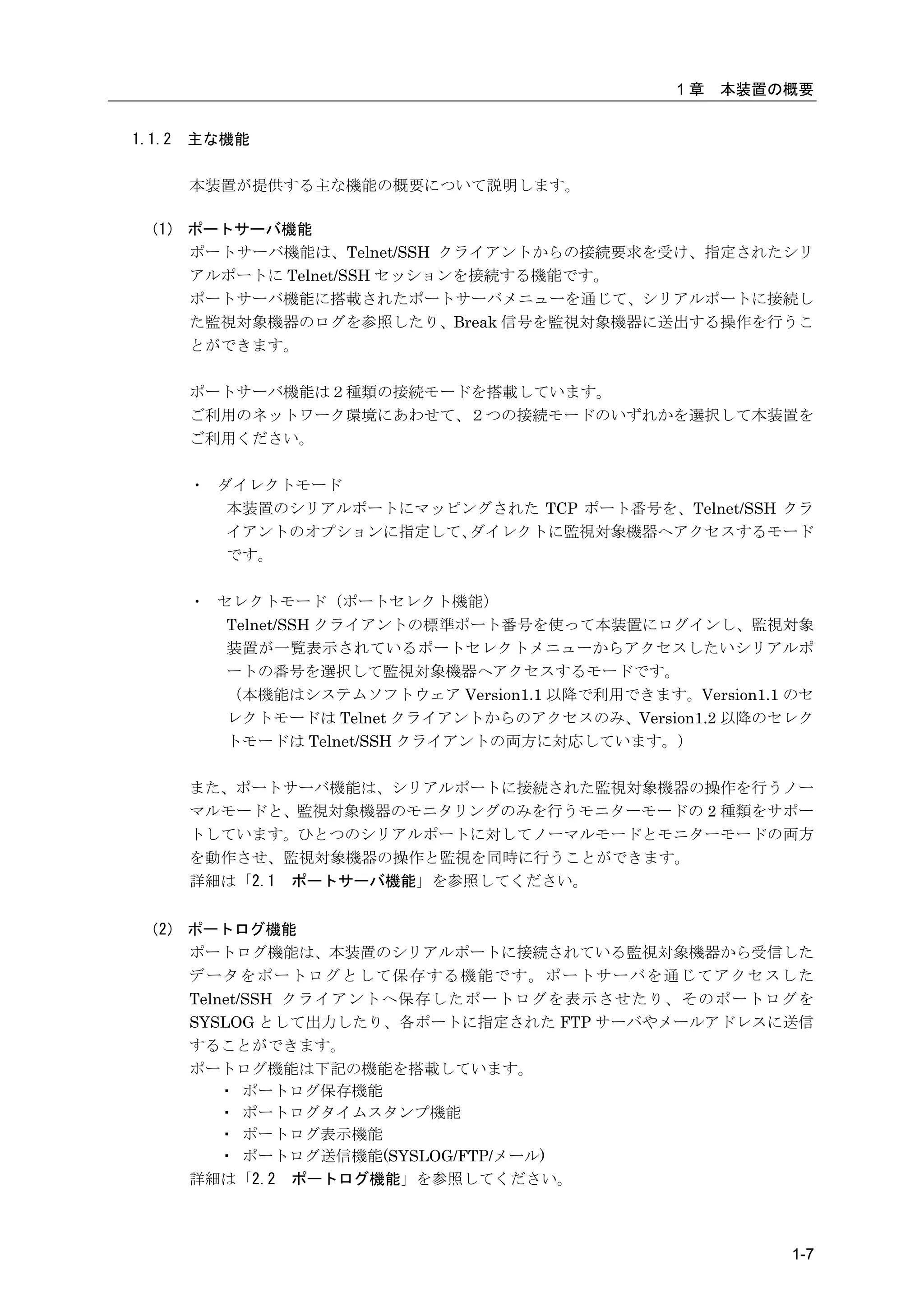 1章   本装置の概要


1.1.2   主な機能

        本装置が提供する主な機能の概要について説明します。

 （1） ポートサーバ機能
     ポートサーバ機能は、Telnet/SSH クライアントからの接続要求を受け、指定されたシリ
     アルポートに Telnet/SSH セッションを接続する機能です。
     ポートサーバ機能に搭載されたポートサーバメニューを通じて、シリアルポートに接続し
     た監視対象機器のログを参照したり、Break 信号を監視対象機器に送出する操作を行うこ
     とができます。

        ポートサーバ機能は２種類の接続モードを搭載しています。
        ご利用のネットワーク環境にあわせて、２つの接続モードのいずれかを選択して本装置を
        ご利用ください。

        ・ ダイレクトモード
           本装置のシリアルポートにマッピングされた TCP ポート番号を、Telnet/SSH クラ
           イアントのオプションに指定して、ダイレクトに監視対象機器へアクセスするモード
           です。

        ・ セレクトモード（ポートセレクト機能）
           Telnet/SSH クライアントの標準ポート番号を使って本装置にログインし、監視対象
           装置が一覧表示されているポートセレクトメニューからアクセスしたいシリアルポ
           ートの番号を選択して監視対象機器へアクセスするモードです。
           （本機能はシステムソフトウェア Version1.1 以降で利用できます。Version1.1 のセ
           レクトモードは Telnet クライアントからのアクセスのみ、Version1.2 以降のセレク
           トモードは Telnet/SSH クライアントの両方に対応しています。）

        また、ポートサーバ機能は、シリアルポートに接続された監視対象機器の操作を行うノー
        マルモードと、監視対象機器のモニタリングのみを行うモニターモードの 2 種類をサポー
        トしています。ひとつのシリアルポートに対してノーマルモードとモニターモードの両方
        を動作させ、監視対象機器の操作と監視を同時に行うことができます。
        詳細は「2.1 ポートサーバ機能」を参照してください。


 （2） ポートログ機能
     ポートログ機能は、本装置のシリアルポートに接続されている監視対象機器から受信した
     データをポートログとして保存する機能です。ポートサーバを通じてアクセスした
     Telnet/SSH クライアントへ保存したポートログを表示させたり、そのポートログを
     SYSLOG として出力したり、各ポートに指定された FTP サーバやメールアドレスに送信
     することができます。
     ポートログ機能は下記の機能を搭載しています。
         ・ ポートログ保存機能
         ・ ポートログタイムスタンプ機能
         ・ ポートログ表示機能
         ・ ポートログ送信機能(SYSLOG/FTP/メール)
     詳細は「2.2 ポートログ機能」を参照してください。



                                                           1-7
 