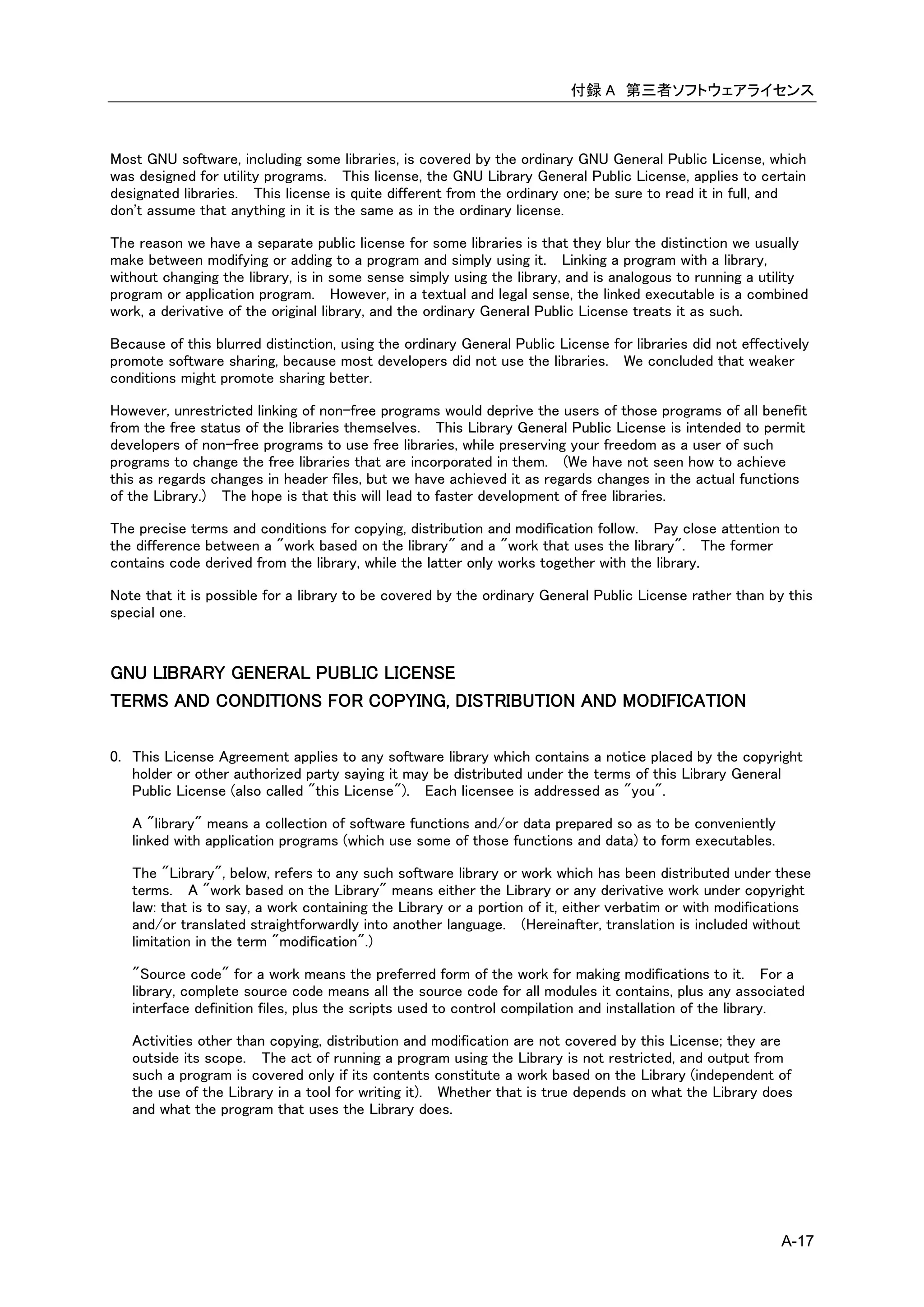 付録 A 第三者ソフトウェアライセンス



Most GNU software, including some libraries, is covered by the ordinary GNU General Public License, which
was designed for utility programs. This license, the GNU Library General Public License, applies to certain
designated libraries. This license is quite different from the ordinary one; be sure to read it in full, and
don't assume that anything in it is the same as in the ordinary license.

The reason we have a separate public license for some libraries is that they blur the distinction we usually
make between modifying or adding to a program and simply using it. Linking a program with a library,
without changing the library, is in some sense simply using the library, and is analogous to running a utility
program or application program. However, in a textual and legal sense, the linked executable is a combined
work, a derivative of the original library, and the ordinary General Public License treats it as such.

Because of this blurred distinction, using the ordinary General Public License for libraries did not effectively
promote software sharing, because most developers did not use the libraries. We concluded that weaker
conditions might promote sharing better.

However, unrestricted linking of non-free programs would deprive the users of those programs of all benefit
from the free status of the libraries themselves. This Library General Public License is intended to permit
developers of non-free programs to use free libraries, while preserving your freedom as a user of such
programs to change the free libraries that are incorporated in them. (We have not seen how to achieve
this as regards changes in header files, but we have achieved it as regards changes in the actual functions
of the Library.) The hope is that this will lead to faster development of free libraries.

The precise terms and conditions for copying, distribution and modification follow. Pay close attention to
the difference between a "work based on the library" and a "work that uses the library". The former
contains code derived from the library, while the latter only works together with the library.

Note that it is possible for a library to be covered by the ordinary General Public License rather than by this
special one.


GNU LIBRARY GENERAL PUBLIC LICENSE
TERMS AND CONDITIONS FOR COPYING, DISTRIBUTION AND MODIFICATION

0. This License Agreement applies to any software library which contains a notice placed by the copyright
   holder or other authorized party saying it may be distributed under the terms of this Library General
   Public License (also called "this License"). Each licensee is addressed as "you".

   A "library" means a collection of software functions and/or data prepared so as to be conveniently
   linked with application programs (which use some of those functions and data) to form executables.

   The "Library", below, refers to any such software library or work which has been distributed under these
   terms. A "work based on the Library" means either the Library or any derivative work under copyright
   law: that is to say, a work containing the Library or a portion of it, either verbatim or with modifications
   and/or translated straightforwardly into another language. (Hereinafter, translation is included without
   limitation in the term "modification".)

   "Source code" for a work means the preferred form of the work for making modifications to it. For a
   library, complete source code means all the source code for all modules it contains, plus any associated
   interface definition files, plus the scripts used to control compilation and installation of the library.

   Activities other than copying, distribution and modification are not covered by this License; they are
   outside its scope. The act of running a program using the Library is not restricted, and output from
   such a program is covered only if its contents constitute a work based on the Library (independent of
   the use of the Library in a tool for writing it). Whether that is true depends on what the Library does
   and what the program that uses the Library does.




                                                                                                           A-17
 