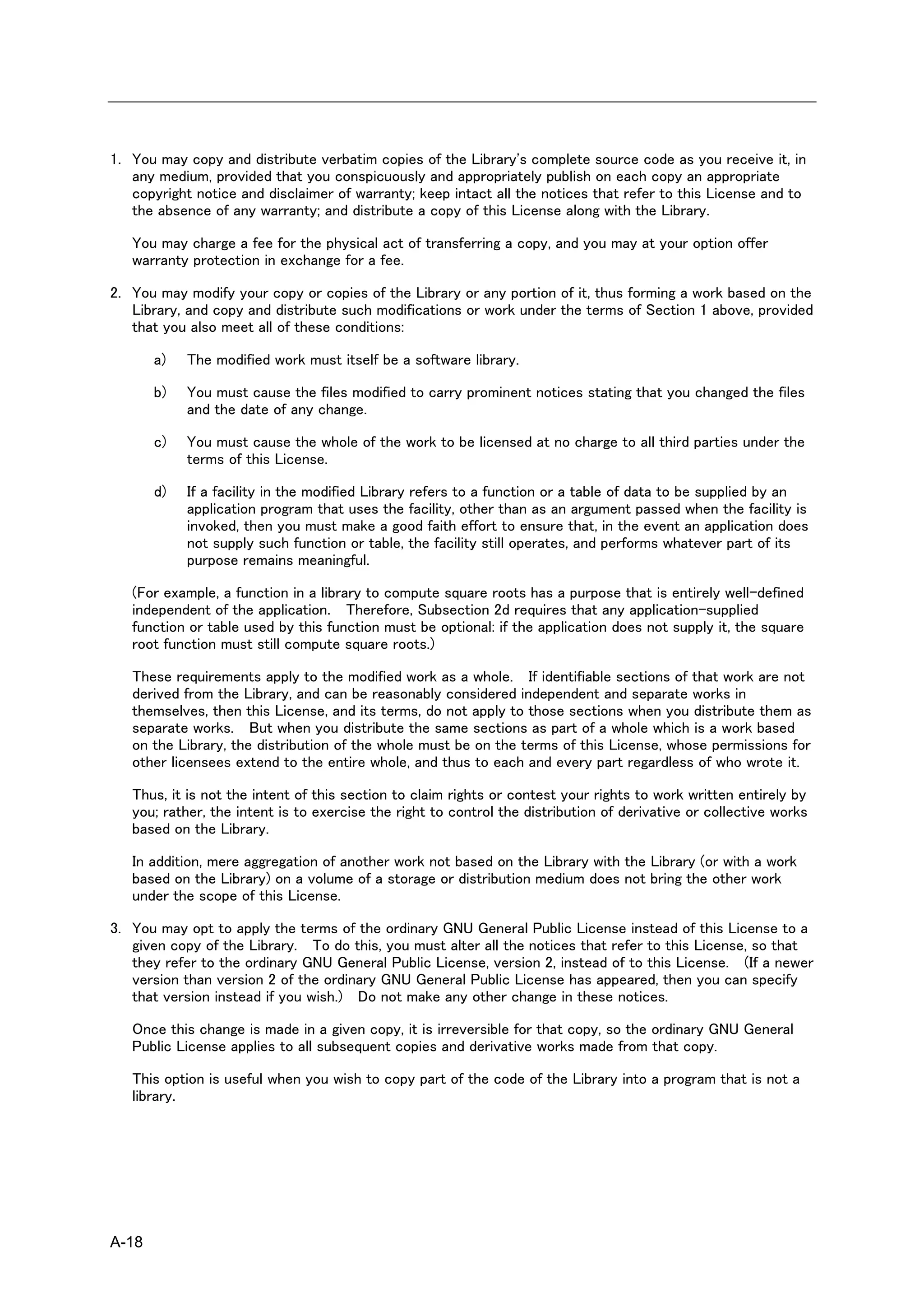 1. You may copy and distribute verbatim copies of the Library's complete source code as you receive it, in
   any medium, provided that you conspicuously and appropriately publish on each copy an appropriate
   copyright notice and disclaimer of warranty; keep intact all the notices that refer to this License and to
   the absence of any warranty; and distribute a copy of this License along with the Library.

   You may charge a fee for the physical act of transferring a copy, and you may at your option offer
   warranty protection in exchange for a fee.

2. You may modify your copy or copies of the Library or any portion of it, thus forming a work based on the
   Library, and copy and distribute such modifications or work under the terms of Section 1 above, provided
   that you also meet all of these conditions:

       a)   The modified work must itself be a software library.

       b)   You must cause the files modified to carry prominent notices stating that you changed the files
            and the date of any change.

       c)   You must cause the whole of the work to be licensed at no charge to all third parties under the
            terms of this License.

       d)   If a facility in the modified Library refers to a function or a table of data to be supplied by an
            application program that uses the facility, other than as an argument passed when the facility is
            invoked, then you must make a good faith effort to ensure that, in the event an application does
            not supply such function or table, the facility still operates, and performs whatever part of its
            purpose remains meaningful.

   (For example, a function in a library to compute square roots has a purpose that is entirely well-defined
   independent of the application. Therefore, Subsection 2d requires that any application-supplied
   function or table used by this function must be optional: if the application does not supply it, the square
   root function must still compute square roots.)

   These requirements apply to the modified work as a whole. If identifiable sections of that work are not
   derived from the Library, and can be reasonably considered independent and separate works in
   themselves, then this License, and its terms, do not apply to those sections when you distribute them as
   separate works. But when you distribute the same sections as part of a whole which is a work based
   on the Library, the distribution of the whole must be on the terms of this License, whose permissions for
   other licensees extend to the entire whole, and thus to each and every part regardless of who wrote it.

   Thus, it is not the intent of this section to claim rights or contest your rights to work written entirely by
   you; rather, the intent is to exercise the right to control the distribution of derivative or collective works
   based on the Library.

   In addition, mere aggregation of another work not based on the Library with the Library (or with a work
   based on the Library) on a volume of a storage or distribution medium does not bring the other work
   under the scope of this License.

3. You may opt to apply the terms of the ordinary GNU General Public License instead of this License to a
   given copy of the Library. To do this, you must alter all the notices that refer to this License, so that
   they refer to the ordinary GNU General Public License, version 2, instead of to this License. (If a newer
   version than version 2 of the ordinary GNU General Public License has appeared, then you can specify
   that version instead if you wish.) Do not make any other change in these notices.

   Once this change is made in a given copy, it is irreversible for that copy, so the ordinary GNU General
   Public License applies to all subsequent copies and derivative works made from that copy.

   This option is useful when you wish to copy part of the code of the Library into a program that is not a
   library.




A-18
 