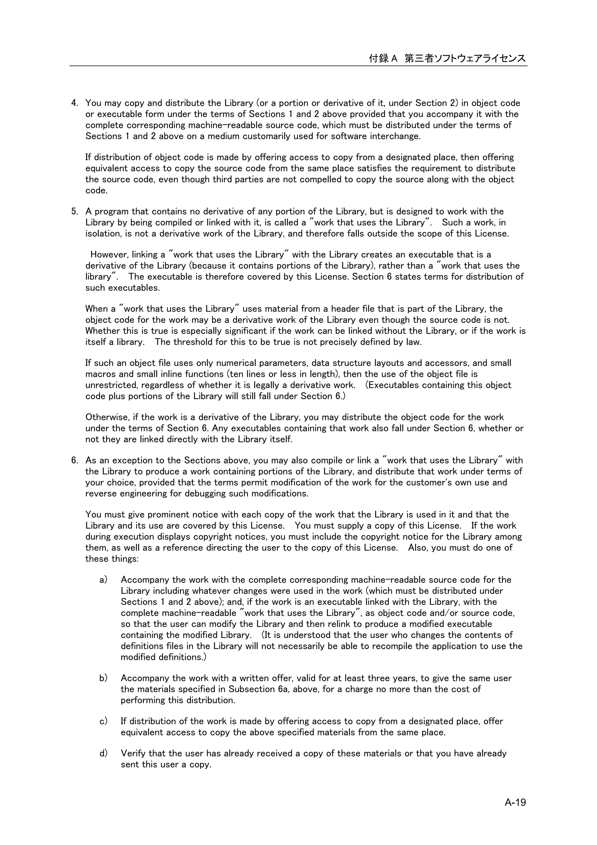 付録 A 第三者ソフトウェアライセンス



4. You may copy and distribute the Library (or a portion or derivative of it, under Section 2) in object code
   or executable form under the terms of Sections 1 and 2 above provided that you accompany it with the
   complete corresponding machine-readable source code, which must be distributed under the terms of
   Sections 1 and 2 above on a medium customarily used for software interchange.

   If distribution of object code is made by offering access to copy from a designated place, then offering
   equivalent access to copy the source code from the same place satisfies the requirement to distribute
   the source code, even though third parties are not compelled to copy the source along with the object
   code.

5. A program that contains no derivative of any portion of the Library, but is designed to work with the
   Library by being compiled or linked with it, is called a "work that uses the Library". Such a work, in
   isolation, is not a derivative work of the Library, and therefore falls outside the scope of this License.

     However, linking a "work that uses the Library" with the Library creates an executable that is a
   derivative of the Library (because it contains portions of the Library), rather than a "work that uses the
   library". The executable is therefore covered by this License. Section 6 states terms for distribution of
   such executables.

   When a "work that uses the Library" uses material from a header file that is part of the Library, the
   object code for the work may be a derivative work of the Library even though the source code is not.
   Whether this is true is especially significant if the work can be linked without the Library, or if the work is
   itself a library. The threshold for this to be true is not precisely defined by law.

   If such an object file uses only numerical parameters, data structure layouts and accessors, and small
   macros and small inline functions (ten lines or less in length), then the use of the object file is
   unrestricted, regardless of whether it is legally a derivative work. (Executables containing this object
   code plus portions of the Library will still fall under Section 6.)

   Otherwise, if the work is a derivative of the Library, you may distribute the object code for the work
   under the terms of Section 6. Any executables containing that work also fall under Section 6, whether or
   not they are linked directly with the Library itself.

6. As an exception to the Sections above, you may also compile or link a "work that uses the Library" with
   the Library to produce a work containing portions of the Library, and distribute that work under terms of
   your choice, provided that the terms permit modification of the work for the customer's own use and
   reverse engineering for debugging such modifications.

   You must give prominent notice with each copy of the work that the Library is used in it and that the
   Library and its use are covered by this License. You must supply a copy of this License. If the work
   during execution displays copyright notices, you must include the copyright notice for the Library among
   them, as well as a reference directing the user to the copy of this License. Also, you must do one of
   these things:

       a)   Accompany the work with the complete corresponding machine-readable source code for the
            Library including whatever changes were used in the work (which must be distributed under
            Sections 1 and 2 above); and, if the work is an executable linked with the Library, with the
            complete machine-readable "work that uses the Library", as object code and/or source code,
            so that the user can modify the Library and then relink to produce a modified executable
            containing the modified Library. (It is understood that the user who changes the contents of
            definitions files in the Library will not necessarily be able to recompile the application to use the
            modified definitions.)

       b)   Accompany the work with a written offer, valid for at least three years, to give the same user
            the materials specified in Subsection 6a, above, for a charge no more than the cost of
            performing this distribution.

       c)   If distribution of the work is made by offering access to copy from a designated place, offer
            equivalent access to copy the above specified materials from the same place.

       d)   Verify that the user has already received a copy of these materials or that you have already
            sent this user a copy.


                                                                                                            A-19
 