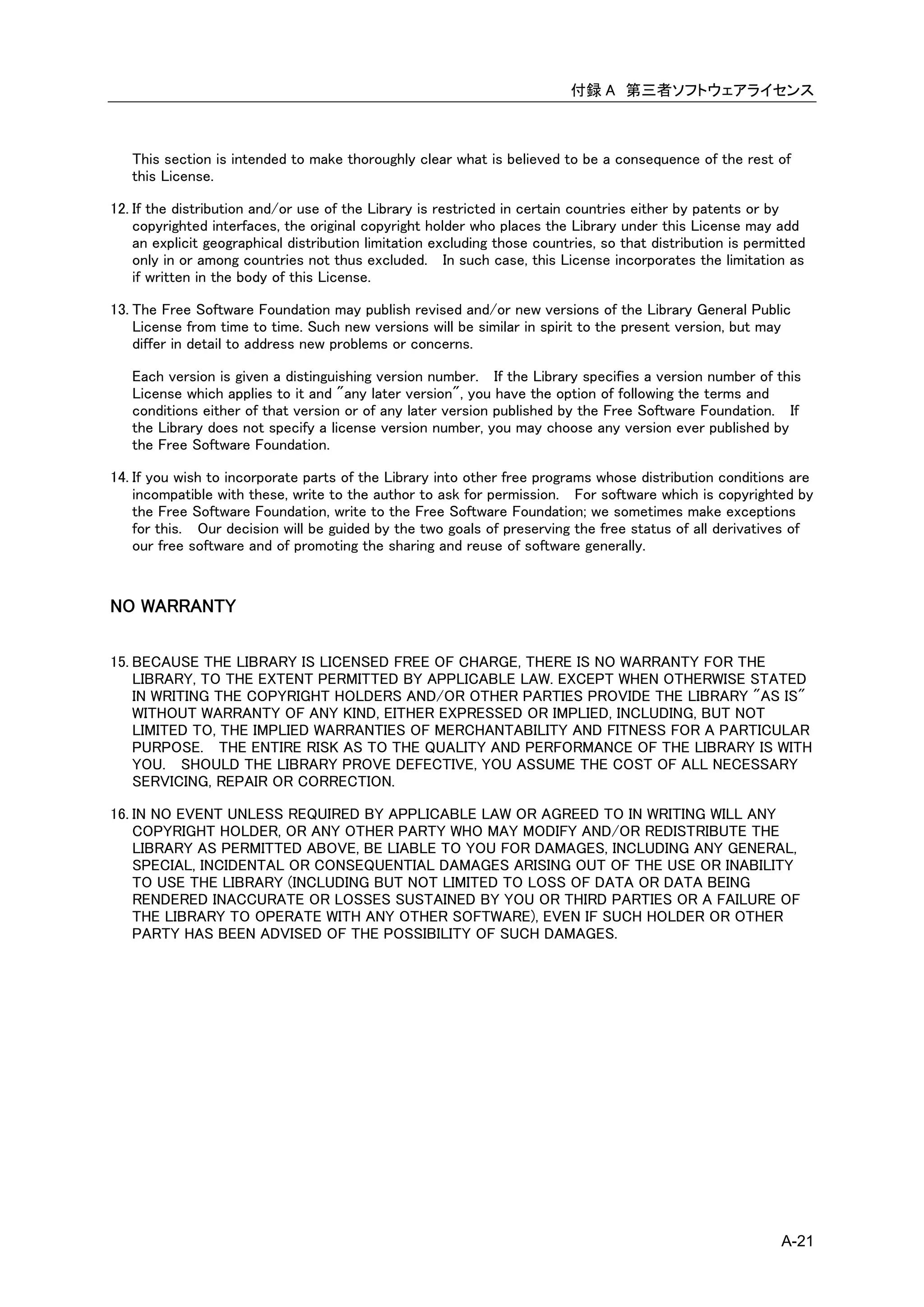 付録 A 第三者ソフトウェアライセンス



   This section is intended to make thoroughly clear what is believed to be a consequence of the rest of
   this License.

12. If the distribution and/or use of the Library is restricted in certain countries either by patents or by
    copyrighted interfaces, the original copyright holder who places the Library under this License may add
    an explicit geographical distribution limitation excluding those countries, so that distribution is permitted
    only in or among countries not thus excluded. In such case, this License incorporates the limitation as
    if written in the body of this License.

13. The Free Software Foundation may publish revised and/or new versions of the Library General Public
    License from time to time. Such new versions will be similar in spirit to the present version, but may
    differ in detail to address new problems or concerns.

   Each version is given a distinguishing version number. If the Library specifies a version number of this
   License which applies to it and "any later version", you have the option of following the terms and
   conditions either of that version or of any later version published by the Free Software Foundation. If
   the Library does not specify a license version number, you may choose any version ever published by
   the Free Software Foundation.

14. If you wish to incorporate parts of the Library into other free programs whose distribution conditions are
    incompatible with these, write to the author to ask for permission. For software which is copyrighted by
    the Free Software Foundation, write to the Free Software Foundation; we sometimes make exceptions
    for this. Our decision will be guided by the two goals of preserving the free status of all derivatives of
    our free software and of promoting the sharing and reuse of software generally.


NO WARRANTY

15. BECAUSE THE LIBRARY IS LICENSED FREE OF CHARGE, THERE IS NO WARRANTY FOR THE
    LIBRARY, TO THE EXTENT PERMITTED BY APPLICABLE LAW. EXCEPT WHEN OTHERWISE STATED
    IN WRITING THE COPYRIGHT HOLDERS AND/OR OTHER PARTIES PROVIDE THE LIBRARY "AS IS"
    WITHOUT WARRANTY OF ANY KIND, EITHER EXPRESSED OR IMPLIED, INCLUDING, BUT NOT
    LIMITED TO, THE IMPLIED WARRANTIES OF MERCHANTABILITY AND FITNESS FOR A PARTICULAR
    PURPOSE. THE ENTIRE RISK AS TO THE QUALITY AND PERFORMANCE OF THE LIBRARY IS WITH
    YOU. SHOULD THE LIBRARY PROVE DEFECTIVE, YOU ASSUME THE COST OF ALL NECESSARY
    SERVICING, REPAIR OR CORRECTION.

16. IN NO EVENT UNLESS REQUIRED BY APPLICABLE LAW OR AGREED TO IN WRITING WILL ANY
    COPYRIGHT HOLDER, OR ANY OTHER PARTY WHO MAY MODIFY AND/OR REDISTRIBUTE THE
    LIBRARY AS PERMITTED ABOVE, BE LIABLE TO YOU FOR DAMAGES, INCLUDING ANY GENERAL,
    SPECIAL, INCIDENTAL OR CONSEQUENTIAL DAMAGES ARISING OUT OF THE USE OR INABILITY
    TO USE THE LIBRARY (INCLUDING BUT NOT LIMITED TO LOSS OF DATA OR DATA BEING
    RENDERED INACCURATE OR LOSSES SUSTAINED BY YOU OR THIRD PARTIES OR A FAILURE OF
    THE LIBRARY TO OPERATE WITH ANY OTHER SOFTWARE), EVEN IF SUCH HOLDER OR OTHER
    PARTY HAS BEEN ADVISED OF THE POSSIBILITY OF SUCH DAMAGES.




                                                                                                             A-21
 