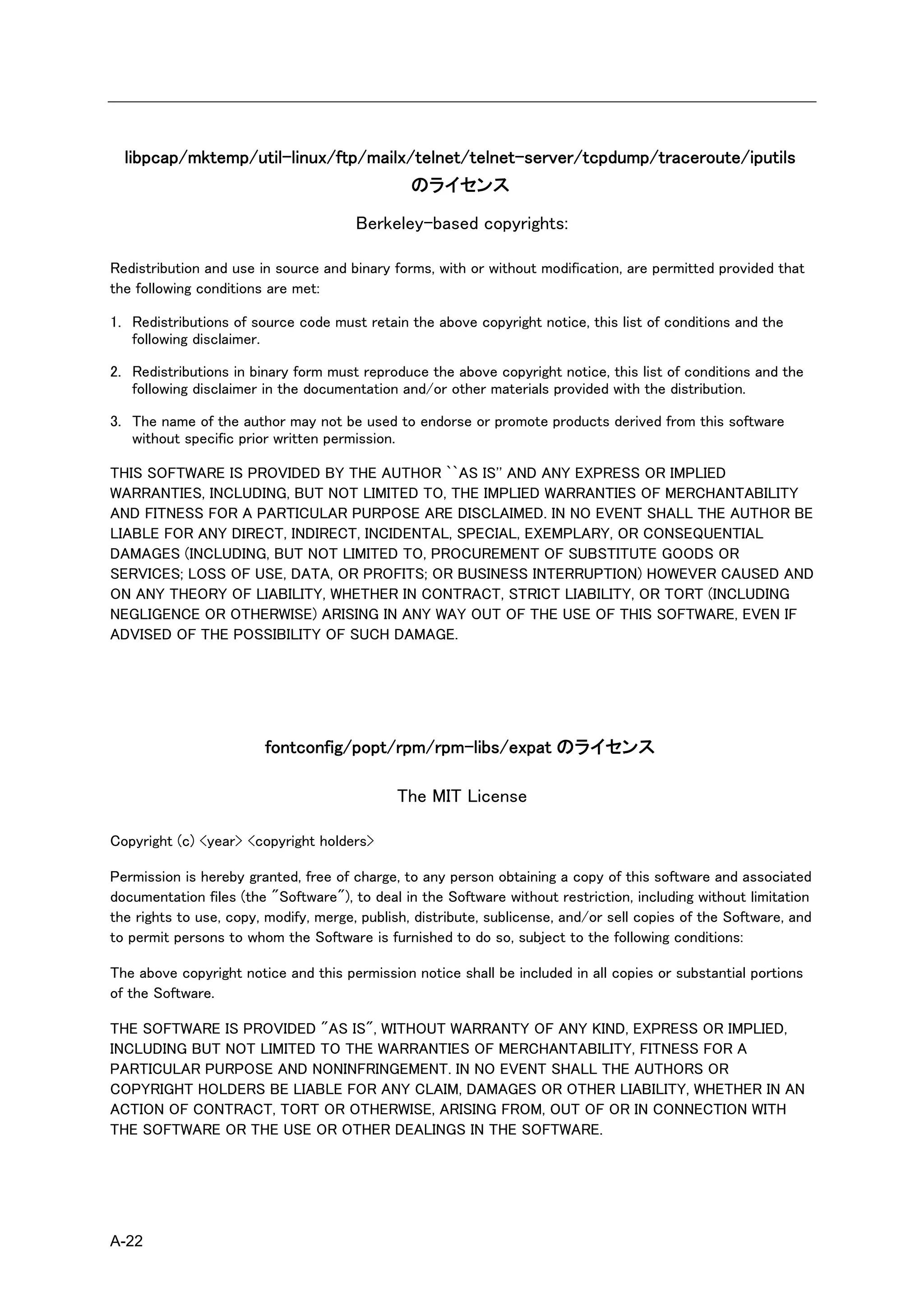 libpcap/mktemp/util-linux/ftp/mailx/telnet/telnet-server/tcpdump/traceroute/iputils
                                     のライセンス

                                       Berkeley-based copyrights:

Redistribution and use in source and binary forms, with or without modification, are permitted provided that
the following conditions are met:

1. Redistributions of source code must retain the above copyright notice, this list of conditions and the
   following disclaimer.

2. Redistributions in binary form must reproduce the above copyright notice, this list of conditions and the
   following disclaimer in the documentation and/or other materials provided with the distribution.

3. The name of the author may not be used to endorse or promote products derived from this software
   without specific prior written permission.

THIS SOFTWARE IS PROVIDED BY THE AUTHOR ``AS IS'' AND ANY EXPRESS OR IMPLIED
WARRANTIES, INCLUDING, BUT NOT LIMITED TO, THE IMPLIED WARRANTIES OF MERCHANTABILITY
AND FITNESS FOR A PARTICULAR PURPOSE ARE DISCLAIMED. IN NO EVENT SHALL THE AUTHOR BE
LIABLE FOR ANY DIRECT, INDIRECT, INCIDENTAL, SPECIAL, EXEMPLARY, OR CONSEQUENTIAL
DAMAGES (INCLUDING, BUT NOT LIMITED TO, PROCUREMENT OF SUBSTITUTE GOODS OR
SERVICES; LOSS OF USE, DATA, OR PROFITS; OR BUSINESS INTERRUPTION) HOWEVER CAUSED AND
ON ANY THEORY OF LIABILITY, WHETHER IN CONTRACT, STRICT LIABILITY, OR TORT (INCLUDING
NEGLIGENCE OR OTHERWISE) ARISING IN ANY WAY OUT OF THE USE OF THIS SOFTWARE, EVEN IF
ADVISED OF THE POSSIBILITY OF SUCH DAMAGE.




                        fontconfig/popt/rpm/rpm-libs/expat のライセンス

                                             The MIT License

Copyright (c) <year> <copyright holders>

Permission is hereby granted, free of charge, to any person obtaining a copy of this software and associated
documentation files (the "Software"), to deal in the Software without restriction, including without limitation
the rights to use, copy, modify, merge, publish, distribute, sublicense, and/or sell copies of the Software, and
to permit persons to whom the Software is furnished to do so, subject to the following conditions:

The above copyright notice and this permission notice shall be included in all copies or substantial portions
of the Software.

THE SOFTWARE IS PROVIDED "AS IS", WITHOUT WARRANTY OF ANY KIND, EXPRESS OR IMPLIED,
INCLUDING BUT NOT LIMITED TO THE WARRANTIES OF MERCHANTABILITY, FITNESS FOR A
PARTICULAR PURPOSE AND NONINFRINGEMENT. IN NO EVENT SHALL THE AUTHORS OR
COPYRIGHT HOLDERS BE LIABLE FOR ANY CLAIM, DAMAGES OR OTHER LIABILITY, WHETHER IN AN
ACTION OF CONTRACT, TORT OR OTHERWISE, ARISING FROM, OUT OF OR IN CONNECTION WITH
THE SOFTWARE OR THE USE OR OTHER DEALINGS IN THE SOFTWARE.




A-22
 