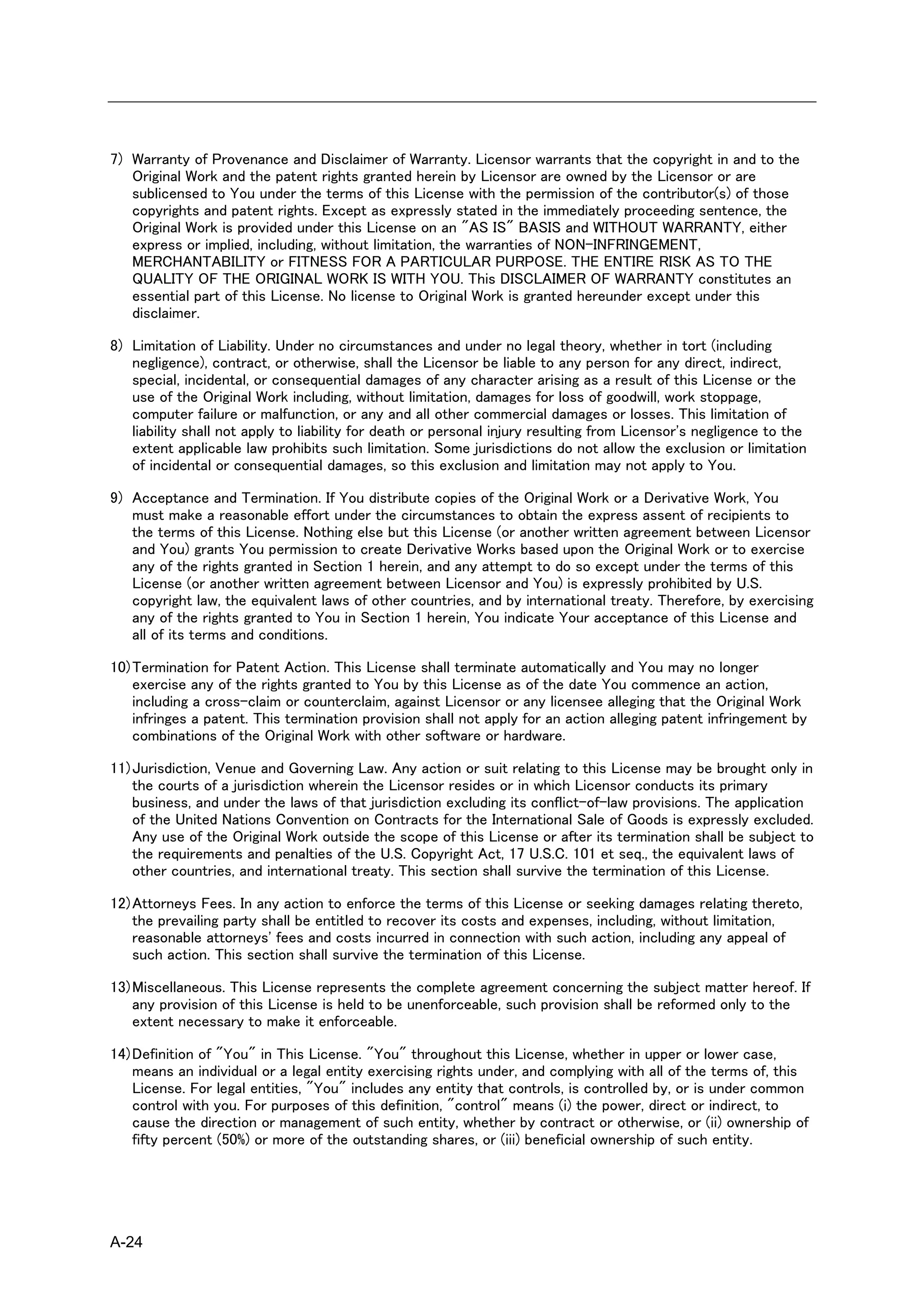 7) Warranty of Provenance and Disclaimer of Warranty. Licensor warrants that the copyright in and to the
   Original Work and the patent rights granted herein by Licensor are owned by the Licensor or are
   sublicensed to You under the terms of this License with the permission of the contributor(s) of those
   copyrights and patent rights. Except as expressly stated in the immediately proceeding sentence, the
   Original Work is provided under this License on an "AS IS" BASIS and WITHOUT WARRANTY, either
   express or implied, including, without limitation, the warranties of NON-INFRINGEMENT,
   MERCHANTABILITY or FITNESS FOR A PARTICULAR PURPOSE. THE ENTIRE RISK AS TO THE
   QUALITY OF THE ORIGINAL WORK IS WITH YOU. This DISCLAIMER OF WARRANTY constitutes an
   essential part of this License. No license to Original Work is granted hereunder except under this
   disclaimer.

8) Limitation of Liability. Under no circumstances and under no legal theory, whether in tort (including
   negligence), contract, or otherwise, shall the Licensor be liable to any person for any direct, indirect,
   special, incidental, or consequential damages of any character arising as a result of this License or the
   use of the Original Work including, without limitation, damages for loss of goodwill, work stoppage,
   computer failure or malfunction, or any and all other commercial damages or losses. This limitation of
   liability shall not apply to liability for death or personal injury resulting from Licensor's negligence to the
   extent applicable law prohibits such limitation. Some jurisdictions do not allow the exclusion or limitation
   of incidental or consequential damages, so this exclusion and limitation may not apply to You.

9) Acceptance and Termination. If You distribute copies of the Original Work or a Derivative Work, You
   must make a reasonable effort under the circumstances to obtain the express assent of recipients to
   the terms of this License. Nothing else but this License (or another written agreement between Licensor
   and You) grants You permission to create Derivative Works based upon the Original Work or to exercise
   any of the rights granted in Section 1 herein, and any attempt to do so except under the terms of this
   License (or another written agreement between Licensor and You) is expressly prohibited by U.S.
   copyright law, the equivalent laws of other countries, and by international treaty. Therefore, by exercising
   any of the rights granted to You in Section 1 herein, You indicate Your acceptance of this License and
   all of its terms and conditions.

10) Termination for Patent Action. This License shall terminate automatically and You may no longer
    exercise any of the rights granted to You by this License as of the date You commence an action,
    including a cross-claim or counterclaim, against Licensor or any licensee alleging that the Original Work
    infringes a patent. This termination provision shall not apply for an action alleging patent infringement by
    combinations of the Original Work with other software or hardware.

11) Jurisdiction, Venue and Governing Law. Any action or suit relating to this License may be brought only in
    the courts of a jurisdiction wherein the Licensor resides or in which Licensor conducts its primary
    business, and under the laws of that jurisdiction excluding its conflict-of-law provisions. The application
    of the United Nations Convention on Contracts for the International Sale of Goods is expressly excluded.
    Any use of the Original Work outside the scope of this License or after its termination shall be subject to
    the requirements and penalties of the U.S. Copyright Act, 17 U.S.C. 101 et seq., the equivalent laws of
    other countries, and international treaty. This section shall survive the termination of this License.

12) Attorneys Fees. In any action to enforce the terms of this License or seeking damages relating thereto,
    the prevailing party shall be entitled to recover its costs and expenses, including, without limitation,
    reasonable attorneys' fees and costs incurred in connection with such action, including any appeal of
    such action. This section shall survive the termination of this License.

13) Miscellaneous. This License represents the complete agreement concerning the subject matter hereof. If
    any provision of this License is held to be unenforceable, such provision shall be reformed only to the
    extent necessary to make it enforceable.

14) Definition of "You" in This License. "You" throughout this License, whether in upper or lower case,
    means an individual or a legal entity exercising rights under, and complying with all of the terms of, this
    License. For legal entities, "You" includes any entity that controls, is controlled by, or is under common
    control with you. For purposes of this definition, "control" means (i) the power, direct or indirect, to
    cause the direction or management of such entity, whether by contract or otherwise, or (ii) ownership of
    fifty percent (50%) or more of the outstanding shares, or (iii) beneficial ownership of such entity.




A-24
 