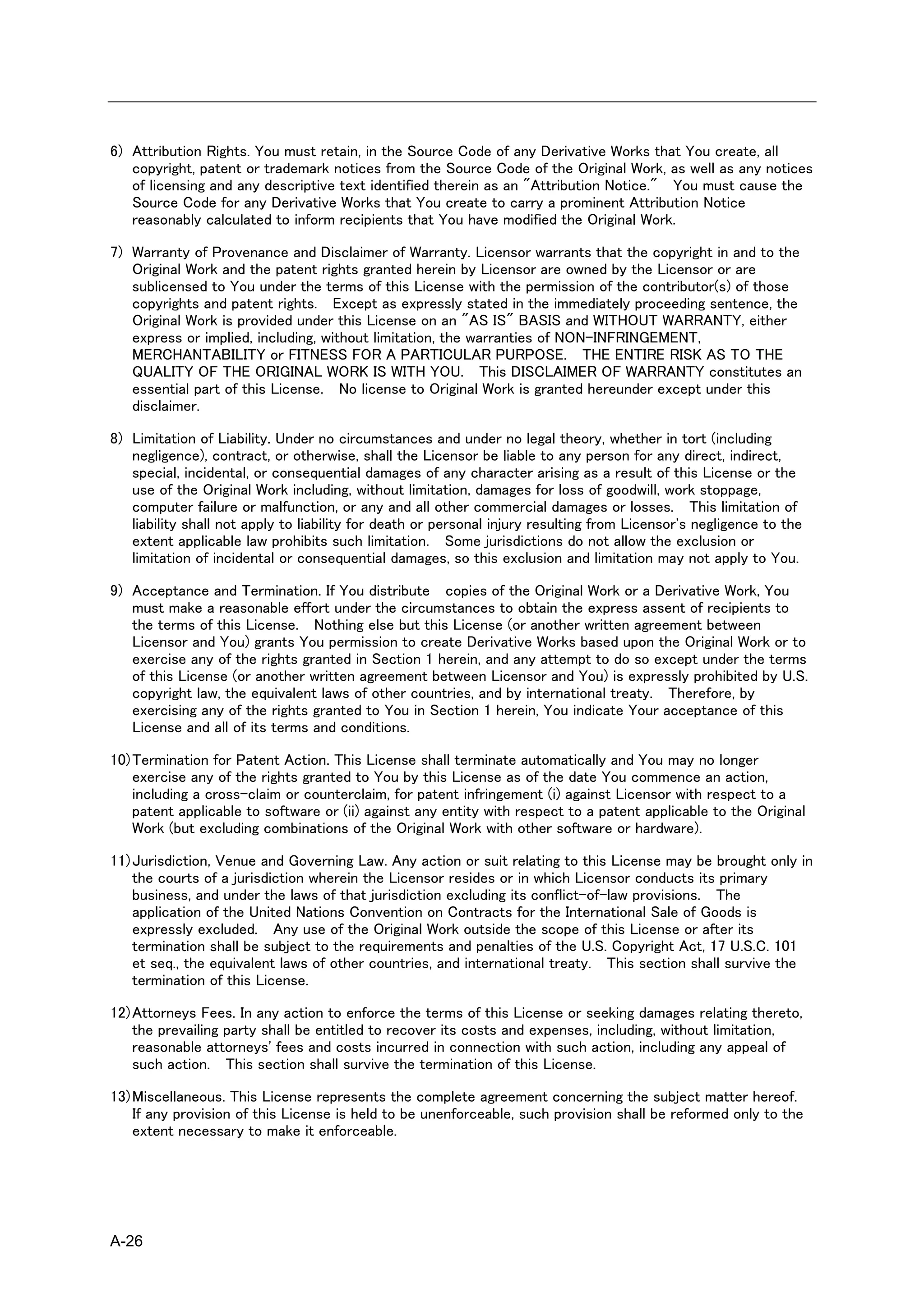 6) Attribution Rights. You must retain, in the Source Code of any Derivative Works that You create, all
   copyright, patent or trademark notices from the Source Code of the Original Work, as well as any notices
   of licensing and any descriptive text identified therein as an "Attribution Notice." You must cause the
   Source Code for any Derivative Works that You create to carry a prominent Attribution Notice
   reasonably calculated to inform recipients that You have modified the Original Work.

7) Warranty of Provenance and Disclaimer of Warranty. Licensor warrants that the copyright in and to the
   Original Work and the patent rights granted herein by Licensor are owned by the Licensor or are
   sublicensed to You under the terms of this License with the permission of the contributor(s) of those
   copyrights and patent rights. Except as expressly stated in the immediately proceeding sentence, the
   Original Work is provided under this License on an "AS IS" BASIS and WITHOUT WARRANTY, either
   express or implied, including, without limitation, the warranties of NON-INFRINGEMENT,
   MERCHANTABILITY or FITNESS FOR A PARTICULAR PURPOSE. THE ENTIRE RISK AS TO THE
   QUALITY OF THE ORIGINAL WORK IS WITH YOU. This DISCLAIMER OF WARRANTY constitutes an
   essential part of this License. No license to Original Work is granted hereunder except under this
   disclaimer.

8) Limitation of Liability. Under no circumstances and under no legal theory, whether in tort (including
   negligence), contract, or otherwise, shall the Licensor be liable to any person for any direct, indirect,
   special, incidental, or consequential damages of any character arising as a result of this License or the
   use of the Original Work including, without limitation, damages for loss of goodwill, work stoppage,
   computer failure or malfunction, or any and all other commercial damages or losses. This limitation of
   liability shall not apply to liability for death or personal injury resulting from Licensor's negligence to the
   extent applicable law prohibits such limitation. Some jurisdictions do not allow the exclusion or
   limitation of incidental or consequential damages, so this exclusion and limitation may not apply to You.

9) Acceptance and Termination. If You distribute copies of the Original Work or a Derivative Work, You
   must make a reasonable effort under the circumstances to obtain the express assent of recipients to
   the terms of this License. Nothing else but this License (or another written agreement between
   Licensor and You) grants You permission to create Derivative Works based upon the Original Work or to
   exercise any of the rights granted in Section 1 herein, and any attempt to do so except under the terms
   of this License (or another written agreement between Licensor and You) is expressly prohibited by U.S.
   copyright law, the equivalent laws of other countries, and by international treaty. Therefore, by
   exercising any of the rights granted to You in Section 1 herein, You indicate Your acceptance of this
   License and all of its terms and conditions.

10) Termination for Patent Action. This License shall terminate automatically and You may no longer
    exercise any of the rights granted to You by this License as of the date You commence an action,
    including a cross-claim or counterclaim, for patent infringement (i) against Licensor with respect to a
    patent applicable to software or (ii) against any entity with respect to a patent applicable to the Original
    Work (but excluding combinations of the Original Work with other software or hardware).

11) Jurisdiction, Venue and Governing Law. Any action or suit relating to this License may be brought only in
    the courts of a jurisdiction wherein the Licensor resides or in which Licensor conducts its primary
    business, and under the laws of that jurisdiction excluding its conflict-of-law provisions. The
    application of the United Nations Convention on Contracts for the International Sale of Goods is
    expressly excluded. Any use of the Original Work outside the scope of this License or after its
    termination shall be subject to the requirements and penalties of the U.S. Copyright Act, 17 U.S.C. 101
    et seq., the equivalent laws of other countries, and international treaty. This section shall survive the
    termination of this License.

12) Attorneys Fees. In any action to enforce the terms of this License or seeking damages relating thereto,
    the prevailing party shall be entitled to recover its costs and expenses, including, without limitation,
    reasonable attorneys' fees and costs incurred in connection with such action, including any appeal of
    such action. This section shall survive the termination of this License.

13) Miscellaneous. This License represents the complete agreement concerning the subject matter hereof.
    If any provision of this License is held to be unenforceable, such provision shall be reformed only to the
    extent necessary to make it enforceable.




A-26
 