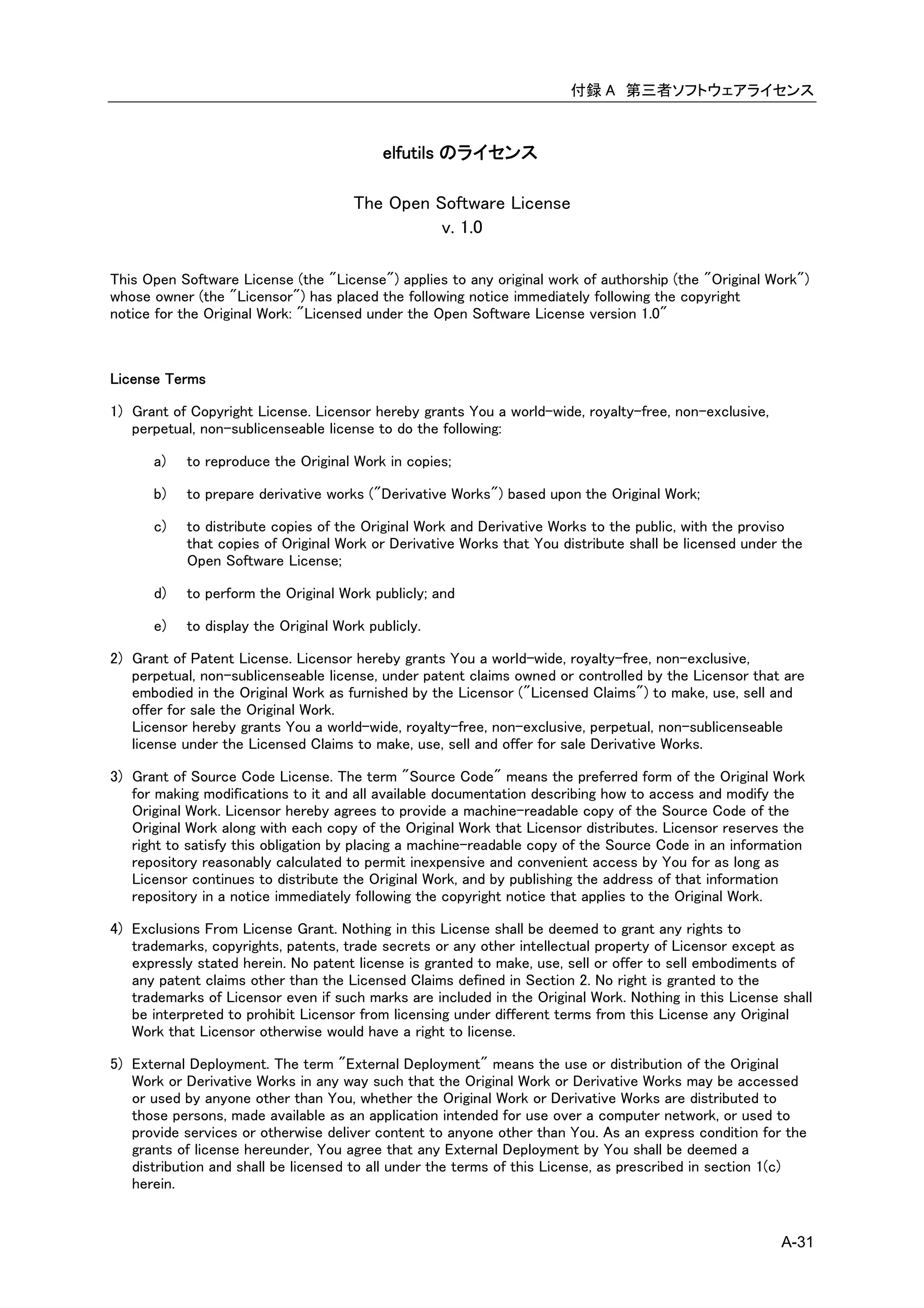 付録 A 第三者ソフトウェアライセンス



                                          elfutils のライセンス

                                      The Open Software License
                                                v. 1.0

This Open Software License (the "License") applies to any original work of authorship (the "Original Work")
whose owner (the "Licensor") has placed the following notice immediately following the copyright
notice for the Original Work: "Licensed under the Open Software License version 1.0"



License Terms

1) Grant of Copyright License. Licensor hereby grants You a world-wide, royalty-free, non-exclusive,
   perpetual, non-sublicenseable license to do the following:

      a)   to reproduce the Original Work in copies;

      b)   to prepare derivative works ("Derivative Works") based upon the Original Work;

      c)   to distribute copies of the Original Work and Derivative Works to the public, with the proviso
           that copies of Original Work or Derivative Works that You distribute shall be licensed under the
           Open Software License;

      d)   to perform the Original Work publicly; and

      e)   to display the Original Work publicly.

2) Grant of Patent License. Licensor hereby grants You a world-wide, royalty-free, non-exclusive,
   perpetual, non-sublicenseable license, under patent claims owned or controlled by the Licensor that are
   embodied in the Original Work as furnished by the Licensor ("Licensed Claims") to make, use, sell and
   offer for sale the Original Work.
   Licensor hereby grants You a world-wide, royalty-free, non-exclusive, perpetual, non-sublicenseable
   license under the Licensed Claims to make, use, sell and offer for sale Derivative Works.

3) Grant of Source Code License. The term "Source Code" means the preferred form of the Original Work
   for making modifications to it and all available documentation describing how to access and modify the
   Original Work. Licensor hereby agrees to provide a machine-readable copy of the Source Code of the
   Original Work along with each copy of the Original Work that Licensor distributes. Licensor reserves the
   right to satisfy this obligation by placing a machine-readable copy of the Source Code in an information
   repository reasonably calculated to permit inexpensive and convenient access by You for as long as
   Licensor continues to distribute the Original Work, and by publishing the address of that information
   repository in a notice immediately following the copyright notice that applies to the Original Work.

4) Exclusions From License Grant. Nothing in this License shall be deemed to grant any rights to
   trademarks, copyrights, patents, trade secrets or any other intellectual property of Licensor except as
   expressly stated herein. No patent license is granted to make, use, sell or offer to sell embodiments of
   any patent claims other than the Licensed Claims defined in Section 2. No right is granted to the
   trademarks of Licensor even if such marks are included in the Original Work. Nothing in this License shall
   be interpreted to prohibit Licensor from licensing under different terms from this License any Original
   Work that Licensor otherwise would have a right to license.

5) External Deployment. The term "External Deployment" means the use or distribution of the Original
   Work or Derivative Works in any way such that the Original Work or Derivative Works may be accessed
   or used by anyone other than You, whether the Original Work or Derivative Works are distributed to
   those persons, made available as an application intended for use over a computer network, or used to
   provide services or otherwise deliver content to anyone other than You. As an express condition for the
   grants of license hereunder, You agree that any External Deployment by You shall be deemed a
   distribution and shall be licensed to all under the terms of this License, as prescribed in section 1(c)
   herein.


                                                                                                        A-31
 