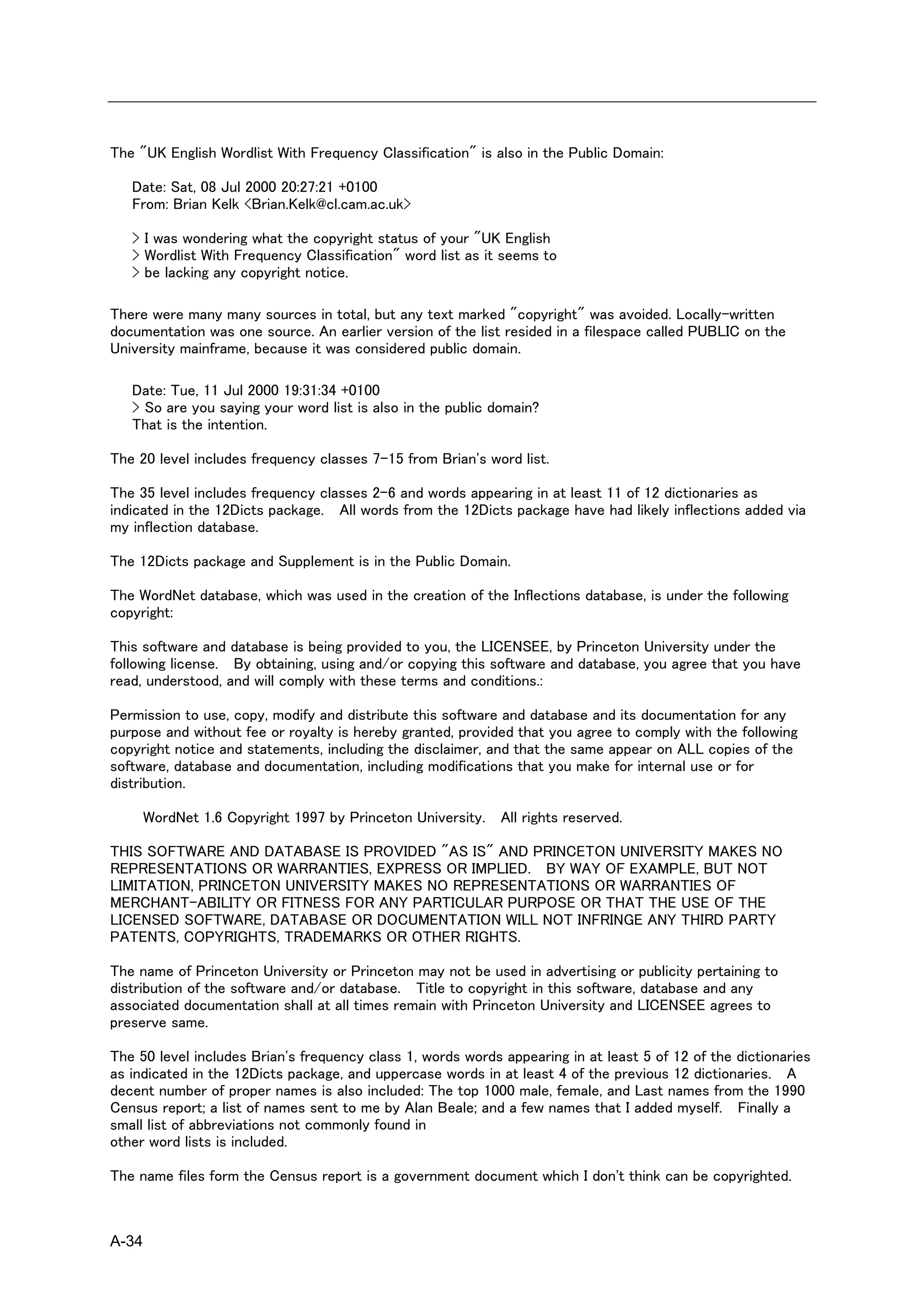 The "UK English Wordlist With Frequency Classification" is also in the Public Domain:

   Date: Sat, 08 Jul 2000 20:27:21 +0100
   From: Brian Kelk <Brian.Kelk@cl.cam.ac.uk>

   > I was wondering what the copyright status of your "UK English
   > Wordlist With Frequency Classification" word list as it seems to
   > be lacking any copyright notice.

There were many many sources in total, but any text marked "copyright" was avoided. Locally-written
documentation was one source. An earlier version of the list resided in a filespace called PUBLIC on the
University mainframe, because it was considered public domain.

   Date: Tue, 11 Jul 2000 19:31:34 +0100
   > So are you saying your word list is also in the public domain?
   That is the intention.

The 20 level includes frequency classes 7-15 from Brian's word list.

The 35 level includes frequency classes 2-6 and words appearing in at least 11 of 12 dictionaries as
indicated in the 12Dicts package. All words from the 12Dicts package have had likely inflections added via
my inflection database.

The 12Dicts package and Supplement is in the Public Domain.

The WordNet database, which was used in the creation of the Inflections database, is under the following
copyright:

This software and database is being provided to you, the LICENSEE, by Princeton University under the
following license. By obtaining, using and/or copying this software and database, you agree that you have
read, understood, and will comply with these terms and conditions.:

Permission to use, copy, modify and distribute this software and database and its documentation for any
purpose and without fee or royalty is hereby granted, provided that you agree to comply with the following
copyright notice and statements, including the disclaimer, and that the same appear on ALL copies of the
software, database and documentation, including modifications that you make for internal use or for
distribution.

       WordNet 1.6 Copyright 1997 by Princeton University. All rights reserved.

THIS SOFTWARE AND DATABASE IS PROVIDED "AS IS" AND PRINCETON UNIVERSITY MAKES NO
REPRESENTATIONS OR WARRANTIES, EXPRESS OR IMPLIED. BY WAY OF EXAMPLE, BUT NOT
LIMITATION, PRINCETON UNIVERSITY MAKES NO REPRESENTATIONS OR WARRANTIES OF
MERCHANT-ABILITY OR FITNESS FOR ANY PARTICULAR PURPOSE OR THAT THE USE OF THE
LICENSED SOFTWARE, DATABASE OR DOCUMENTATION WILL NOT INFRINGE ANY THIRD PARTY
PATENTS, COPYRIGHTS, TRADEMARKS OR OTHER RIGHTS.

The name of Princeton University or Princeton may not be used in advertising or publicity pertaining to
distribution of the software and/or database. Title to copyright in this software, database and any
associated documentation shall at all times remain with Princeton University and LICENSEE agrees to
preserve same.

The 50 level includes Brian's frequency class 1, words words appearing in at least 5 of 12 of the dictionaries
as indicated in the 12Dicts package, and uppercase words in at least 4 of the previous 12 dictionaries. A
decent number of proper names is also included: The top 1000 male, female, and Last names from the 1990
Census report; a list of names sent to me by Alan Beale; and a few names that I added myself. Finally a
small list of abbreviations not commonly found in
other word lists is included.

The name files form the Census report is a government document which I don't think can be copyrighted.



A-34
 