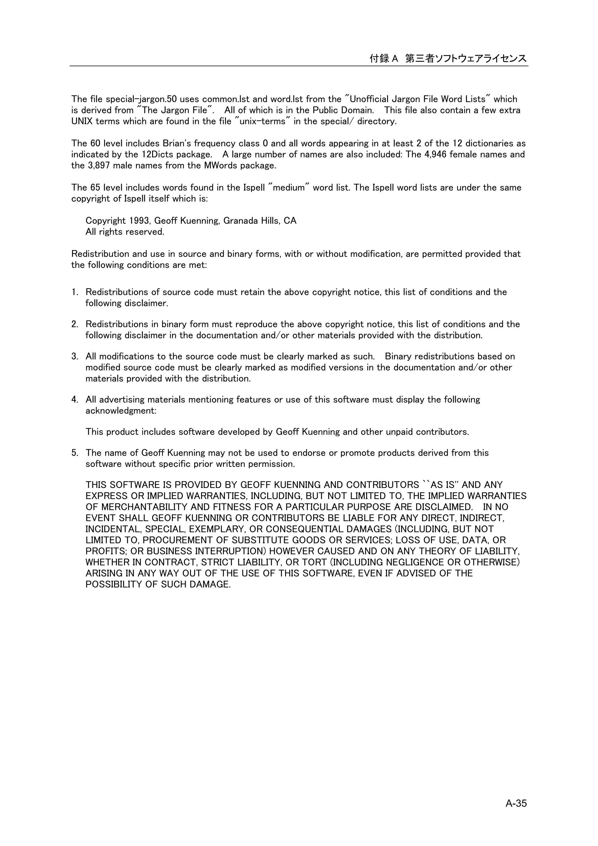 付録 A 第三者ソフトウェアライセンス



The file special-jargon.50 uses common.lst and word.lst from the "Unofficial Jargon File Word Lists" which
is derived from "The Jargon File". All of which is in the Public Domain. This file also contain a few extra
UNIX terms which are found in the file "unix-terms" in the special/ directory.

The 60 level includes Brian's frequency class 0 and all words appearing in at least 2 of the 12 dictionaries as
indicated by the 12Dicts package. A large number of names are also included: The 4,946 female names and
the 3,897 male names from the MWords package.

The 65 level includes words found in the Ispell "medium" word list. The Ispell word lists are under the same
copyright of Ispell itself which is:

   Copyright 1993, Geoff Kuenning, Granada Hills, CA
   All rights reserved.

Redistribution and use in source and binary forms, with or without modification, are permitted provided that
the following conditions are met:

1. Redistributions of source code must retain the above copyright notice, this list of conditions and the
   following disclaimer.

2. Redistributions in binary form must reproduce the above copyright notice, this list of conditions and the
   following disclaimer in the documentation and/or other materials provided with the distribution.

3. All modifications to the source code must be clearly marked as such. Binary redistributions based on
   modified source code must be clearly marked as modified versions in the documentation and/or other
   materials provided with the distribution.

4. All advertising materials mentioning features or use of this software must display the following
   acknowledgment:

   This product includes software developed by Geoff Kuenning and other unpaid contributors.

5. The name of Geoff Kuenning may not be used to endorse or promote products derived from this
   software without specific prior written permission.

   THIS SOFTWARE IS PROVIDED BY GEOFF KUENNING AND CONTRIBUTORS ``AS IS'' AND ANY
   EXPRESS OR IMPLIED WARRANTIES, INCLUDING, BUT NOT LIMITED TO, THE IMPLIED WARRANTIES
   OF MERCHANTABILITY AND FITNESS FOR A PARTICULAR PURPOSE ARE DISCLAIMED. IN NO
   EVENT SHALL GEOFF KUENNING OR CONTRIBUTORS BE LIABLE FOR ANY DIRECT, INDIRECT,
   INCIDENTAL, SPECIAL, EXEMPLARY, OR CONSEQUENTIAL DAMAGES (INCLUDING, BUT NOT
   LIMITED TO, PROCUREMENT OF SUBSTITUTE GOODS OR SERVICES; LOSS OF USE, DATA, OR
   PROFITS; OR BUSINESS INTERRUPTION) HOWEVER CAUSED AND ON ANY THEORY OF LIABILITY,
   WHETHER IN CONTRACT, STRICT LIABILITY, OR TORT (INCLUDING NEGLIGENCE OR OTHERWISE)
   ARISING IN ANY WAY OUT OF THE USE OF THIS SOFTWARE, EVEN IF ADVISED OF THE
   POSSIBILITY OF SUCH DAMAGE.




                                                                                                          A-35
 