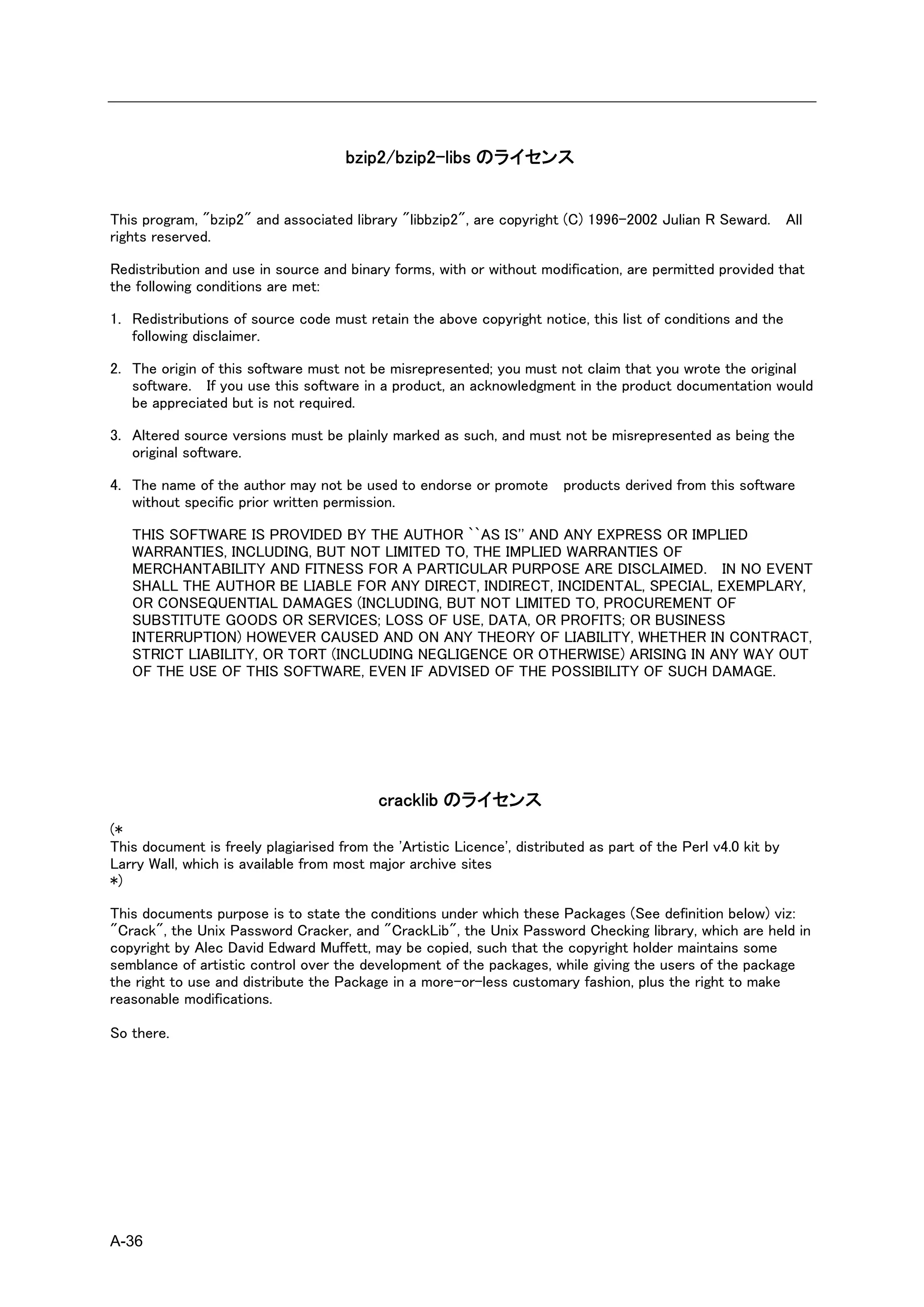 bzip2/bzip2-libs のライセンス


This program, "bzip2" and associated library "libbzip2", are copyright (C) 1996-2002 Julian R Seward. All
rights reserved.

Redistribution and use in source and binary forms, with or without modification, are permitted provided that
the following conditions are met:

1. Redistributions of source code must retain the above copyright notice, this list of conditions and the
   following disclaimer.

2. The origin of this software must not be misrepresented; you must not claim that you wrote the original
   software. If you use this software in a product, an acknowledgment in the product documentation would
   be appreciated but is not required.

3. Altered source versions must be plainly marked as such, and must not be misrepresented as being the
   original software.

4. The name of the author may not be used to endorse or promote products derived from this software
   without specific prior written permission.

   THIS SOFTWARE IS PROVIDED BY THE AUTHOR ``AS IS'' AND ANY EXPRESS OR IMPLIED
   WARRANTIES, INCLUDING, BUT NOT LIMITED TO, THE IMPLIED WARRANTIES OF
   MERCHANTABILITY AND FITNESS FOR A PARTICULAR PURPOSE ARE DISCLAIMED. IN NO EVENT
   SHALL THE AUTHOR BE LIABLE FOR ANY DIRECT, INDIRECT, INCIDENTAL, SPECIAL, EXEMPLARY,
   OR CONSEQUENTIAL DAMAGES (INCLUDING, BUT NOT LIMITED TO, PROCUREMENT OF
   SUBSTITUTE GOODS OR SERVICES; LOSS OF USE, DATA, OR PROFITS; OR BUSINESS
   INTERRUPTION) HOWEVER CAUSED AND ON ANY THEORY OF LIABILITY, WHETHER IN CONTRACT,
   STRICT LIABILITY, OR TORT (INCLUDING NEGLIGENCE OR OTHERWISE) ARISING IN ANY WAY OUT
   OF THE USE OF THIS SOFTWARE, EVEN IF ADVISED OF THE POSSIBILITY OF SUCH DAMAGE.




                                           cracklib のライセンス
(*
This document is freely plagiarised from the 'Artistic Licence', distributed as part of the Perl v4.0 kit by
Larry Wall, which is available from most major archive sites
*)

This documents purpose is to state the conditions under which these Packages (See definition below) viz:
"Crack", the Unix Password Cracker, and "CrackLib", the Unix Password Checking library, which are held in
copyright by Alec David Edward Muffett, may be copied, such that the copyright holder maintains some
semblance of artistic control over the development of the packages, while giving the users of the package
the right to use and distribute the Package in a more-or-less customary fashion, plus the right to make
reasonable modifications.

So there.




A-36
 