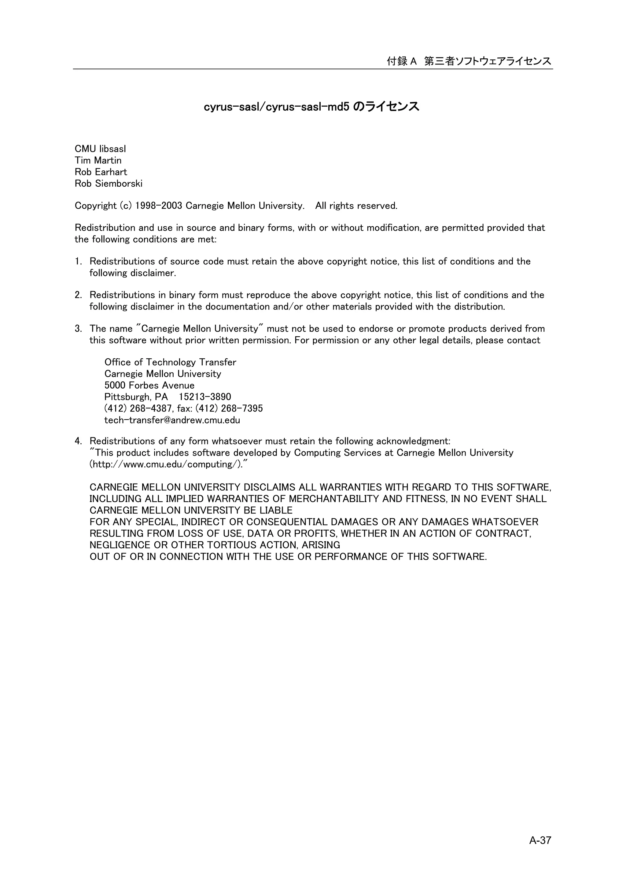 付録 A 第三者ソフトウェアライセンス



                             cyrus-sasl/cyrus-sasl-md5 のライセンス


CMU libsasl
Tim Martin
Rob Earhart
Rob Siemborski

Copyright (c) 1998-2003 Carnegie Mellon University. All rights reserved.

Redistribution and use in source and binary forms, with or without modification, are permitted provided that
the following conditions are met:

1. Redistributions of source code must retain the above copyright notice, this list of conditions and the
   following disclaimer.

2. Redistributions in binary form must reproduce the above copyright notice, this list of conditions and the
   following disclaimer in the documentation and/or other materials provided with the distribution.

3. The name "Carnegie Mellon University" must not be used to endorse or promote products derived from
   this software without prior written permission. For permission or any other legal details, please contact

      Office of Technology Transfer
      Carnegie Mellon University
      5000 Forbes Avenue
      Pittsburgh, PA 15213-3890
      (412) 268-4387, fax: (412) 268-7395
      tech-transfer@andrew.cmu.edu
4. Redistributions of any form whatsoever must retain the following acknowledgment:
   "This product includes software developed by Computing Services at Carnegie Mellon University
   (http://www.cmu.edu/computing/)."

   CARNEGIE MELLON UNIVERSITY DISCLAIMS ALL WARRANTIES WITH REGARD TO THIS SOFTWARE,
   INCLUDING ALL IMPLIED WARRANTIES OF MERCHANTABILITY AND FITNESS, IN NO EVENT SHALL
   CARNEGIE MELLON UNIVERSITY BE LIABLE
   FOR ANY SPECIAL, INDIRECT OR CONSEQUENTIAL DAMAGES OR ANY DAMAGES WHATSOEVER
   RESULTING FROM LOSS OF USE, DATA OR PROFITS, WHETHER IN AN ACTION OF CONTRACT,
   NEGLIGENCE OR OTHER TORTIOUS ACTION, ARISING
   OUT OF OR IN CONNECTION WITH THE USE OR PERFORMANCE OF THIS SOFTWARE.




                                                                                                        A-37
 