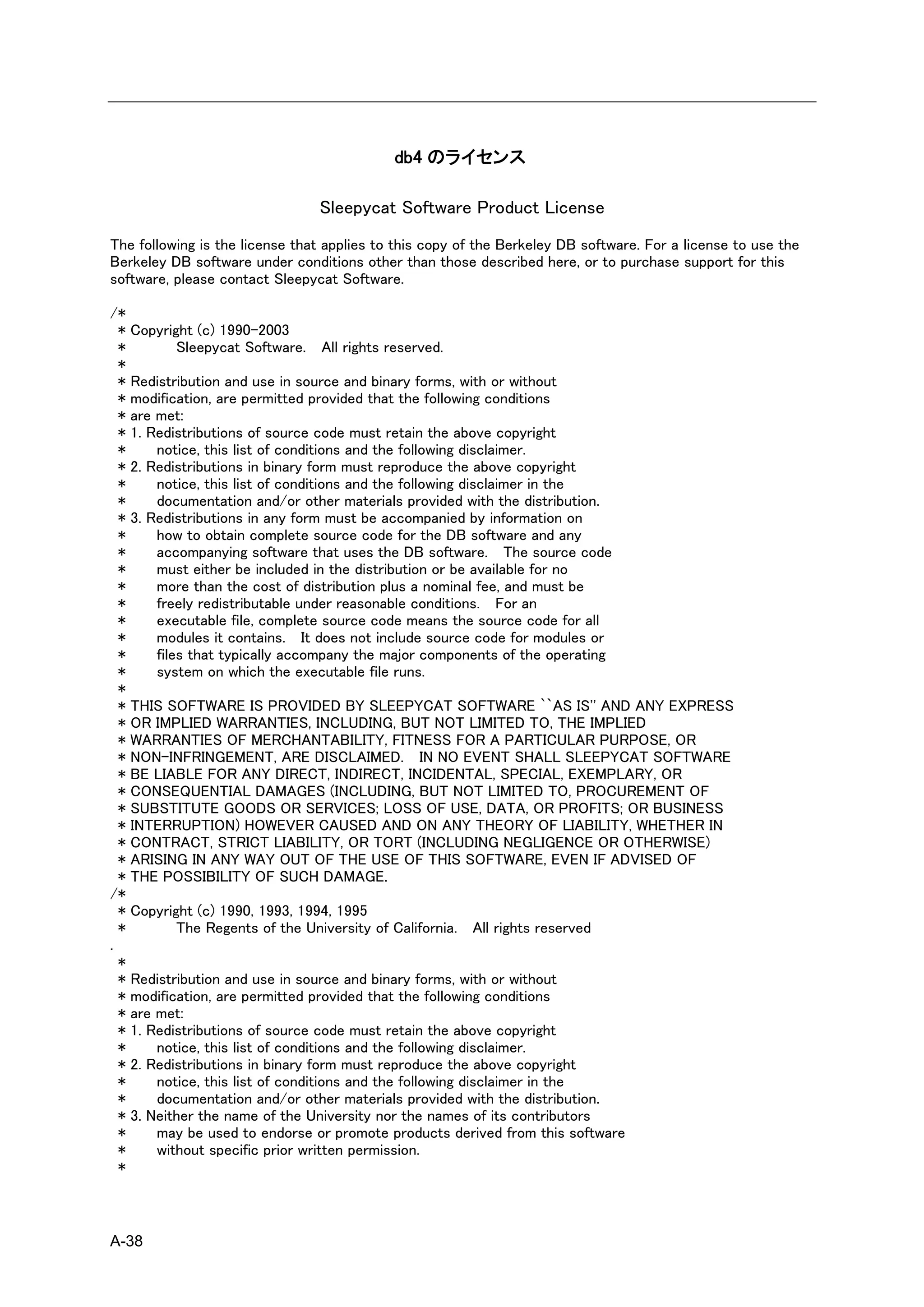 db4 のライセンス

                                Sleepycat Software Product License
The following is the license that applies to this copy of the Berkeley DB software. For a license to use the
Berkeley DB software under conditions other than those described here, or to purchase support for this
software, please contact Sleepycat Software.

/*
  * Copyright (c) 1990-2003
  *         Sleepycat Software. All rights reserved.
  *
  * Redistribution and use in source and binary forms, with or without
  * modification, are permitted provided that the following conditions
  * are met:
  * 1. Redistributions of source code must retain the above copyright
  *     notice, this list of conditions and the following disclaimer.
  * 2. Redistributions in binary form must reproduce the above copyright
  *     notice, this list of conditions and the following disclaimer in the
  *     documentation and/or other materials provided with the distribution.
  * 3. Redistributions in any form must be accompanied by information on
  *     how to obtain complete source code for the DB software and any
  *     accompanying software that uses the DB software. The source code
  *     must either be included in the distribution or be available for no
  *     more than the cost of distribution plus a nominal fee, and must be
  *     freely redistributable under reasonable conditions. For an
  *     executable file, complete source code means the source code for all
  *     modules it contains. It does not include source code for modules or
  *     files that typically accompany the major components of the operating
  *     system on which the executable file runs.
  *
  * THIS SOFTWARE IS PROVIDED BY SLEEPYCAT SOFTWARE ``AS IS'' AND ANY EXPRESS
  * OR IMPLIED WARRANTIES, INCLUDING, BUT NOT LIMITED TO, THE IMPLIED
  * WARRANTIES OF MERCHANTABILITY, FITNESS FOR A PARTICULAR PURPOSE, OR
  * NON-INFRINGEMENT, ARE DISCLAIMED. IN NO EVENT SHALL SLEEPYCAT SOFTWARE
  * BE LIABLE FOR ANY DIRECT, INDIRECT, INCIDENTAL, SPECIAL, EXEMPLARY, OR
  * CONSEQUENTIAL DAMAGES (INCLUDING, BUT NOT LIMITED TO, PROCUREMENT OF
  * SUBSTITUTE GOODS OR SERVICES; LOSS OF USE, DATA, OR PROFITS; OR BUSINESS
  * INTERRUPTION) HOWEVER CAUSED AND ON ANY THEORY OF LIABILITY, WHETHER IN
  * CONTRACT, STRICT LIABILITY, OR TORT (INCLUDING NEGLIGENCE OR OTHERWISE)
  * ARISING IN ANY WAY OUT OF THE USE OF THIS SOFTWARE, EVEN IF ADVISED OF
  * THE POSSIBILITY OF SUCH DAMAGE.
/*
  * Copyright (c) 1990, 1993, 1994, 1995
  *         The Regents of the University of California. All rights reserved
.
  *
  * Redistribution and use in source and binary forms, with or without
  * modification, are permitted provided that the following conditions
  * are met:
  * 1. Redistributions of source code must retain the above copyright
  *     notice, this list of conditions and the following disclaimer.
  * 2. Redistributions in binary form must reproduce the above copyright
  *     notice, this list of conditions and the following disclaimer in the
  *     documentation and/or other materials provided with the distribution.
  * 3. Neither the name of the University nor the names of its contributors
  *     may be used to endorse or promote products derived from this software
  *     without specific prior written permission.
  *



A-38
 