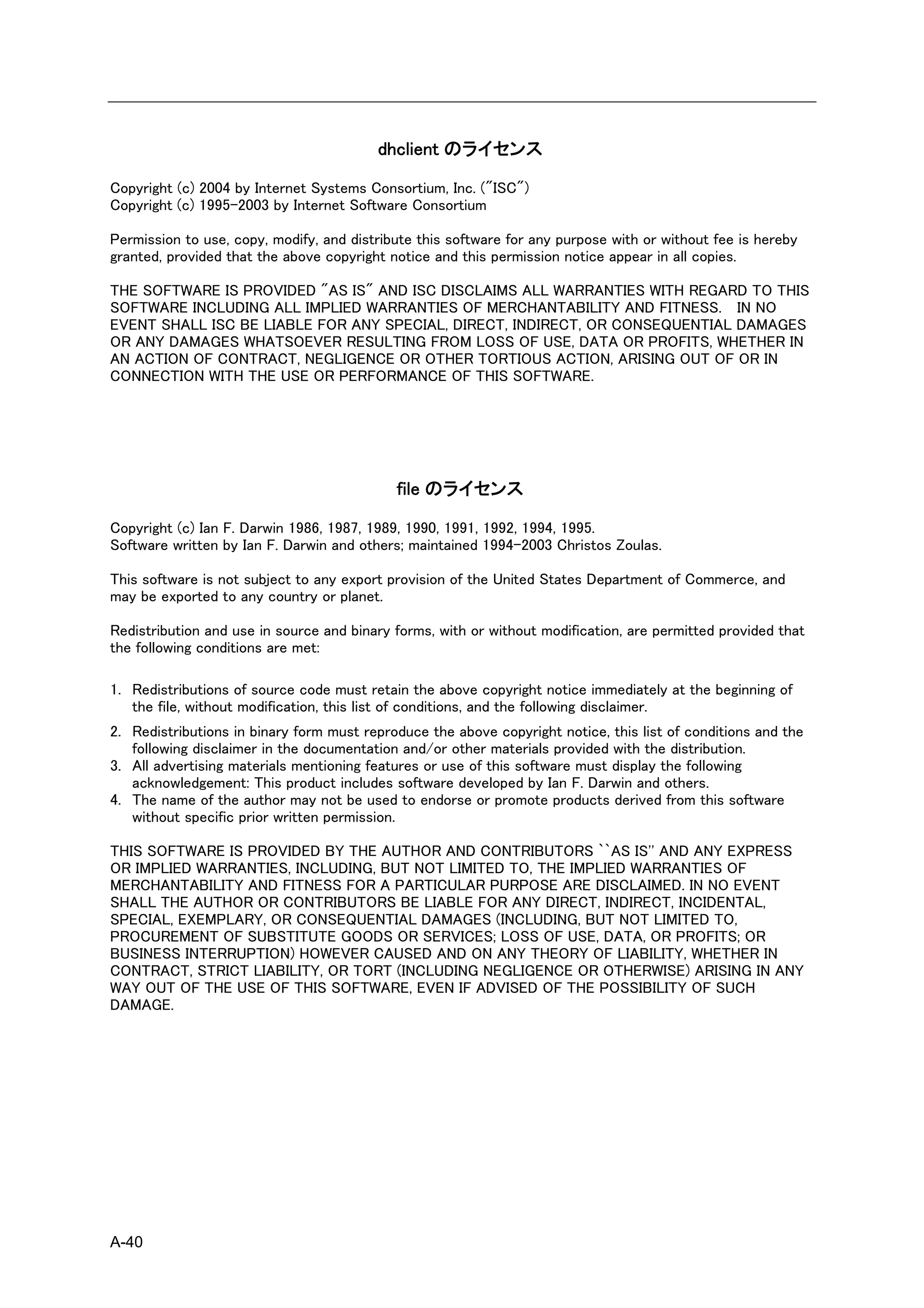 dhclient のライセンス

Copyright (c) 2004 by Internet Systems Consortium, Inc. ("ISC")
Copyright (c) 1995-2003 by Internet Software Consortium

Permission to use, copy, modify, and distribute this software for any purpose with or without fee is hereby
granted, provided that the above copyright notice and this permission notice appear in all copies.

THE SOFTWARE IS PROVIDED "AS IS" AND ISC DISCLAIMS ALL WARRANTIES WITH REGARD TO THIS
SOFTWARE INCLUDING ALL IMPLIED WARRANTIES OF MERCHANTABILITY AND FITNESS. IN NO
EVENT SHALL ISC BE LIABLE FOR ANY SPECIAL, DIRECT, INDIRECT, OR CONSEQUENTIAL DAMAGES
OR ANY DAMAGES WHATSOEVER RESULTING FROM LOSS OF USE, DATA OR PROFITS, WHETHER IN
AN ACTION OF CONTRACT, NEGLIGENCE OR OTHER TORTIOUS ACTION, ARISING OUT OF OR IN
CONNECTION WITH THE USE OR PERFORMANCE OF THIS SOFTWARE.




                                            file のライセンス

Copyright (c) Ian F. Darwin 1986, 1987, 1989, 1990, 1991, 1992, 1994, 1995.
Software written by Ian F. Darwin and others; maintained 1994-2003 Christos Zoulas.

This software is not subject to any export provision of the United States Department of Commerce, and
may be exported to any country or planet.

Redistribution and use in source and binary forms, with or without modification, are permitted provided that
the following conditions are met:

1. Redistributions of source code must retain the above copyright notice immediately at the beginning of
   the file, without modification, this list of conditions, and the following disclaimer.
2. Redistributions in binary form must reproduce the above copyright notice, this list of conditions and the
   following disclaimer in the documentation and/or other materials provided with the distribution.
3. All advertising materials mentioning features or use of this software must display the following
   acknowledgement: This product includes software developed by Ian F. Darwin and others.
4. The name of the author may not be used to endorse or promote products derived from this software
   without specific prior written permission.

THIS SOFTWARE IS PROVIDED BY THE AUTHOR AND CONTRIBUTORS ``AS IS'' AND ANY EXPRESS
OR IMPLIED WARRANTIES, INCLUDING, BUT NOT LIMITED TO, THE IMPLIED WARRANTIES OF
MERCHANTABILITY AND FITNESS FOR A PARTICULAR PURPOSE ARE DISCLAIMED. IN NO EVENT
SHALL THE AUTHOR OR CONTRIBUTORS BE LIABLE FOR ANY DIRECT, INDIRECT, INCIDENTAL,
SPECIAL, EXEMPLARY, OR CONSEQUENTIAL DAMAGES (INCLUDING, BUT NOT LIMITED TO,
PROCUREMENT OF SUBSTITUTE GOODS OR SERVICES; LOSS OF USE, DATA, OR PROFITS; OR
BUSINESS INTERRUPTION) HOWEVER CAUSED AND ON ANY THEORY OF LIABILITY, WHETHER IN
CONTRACT, STRICT LIABILITY, OR TORT (INCLUDING NEGLIGENCE OR OTHERWISE) ARISING IN ANY
WAY OUT OF THE USE OF THIS SOFTWARE, EVEN IF ADVISED OF THE POSSIBILITY OF SUCH
DAMAGE.




A-40
 
