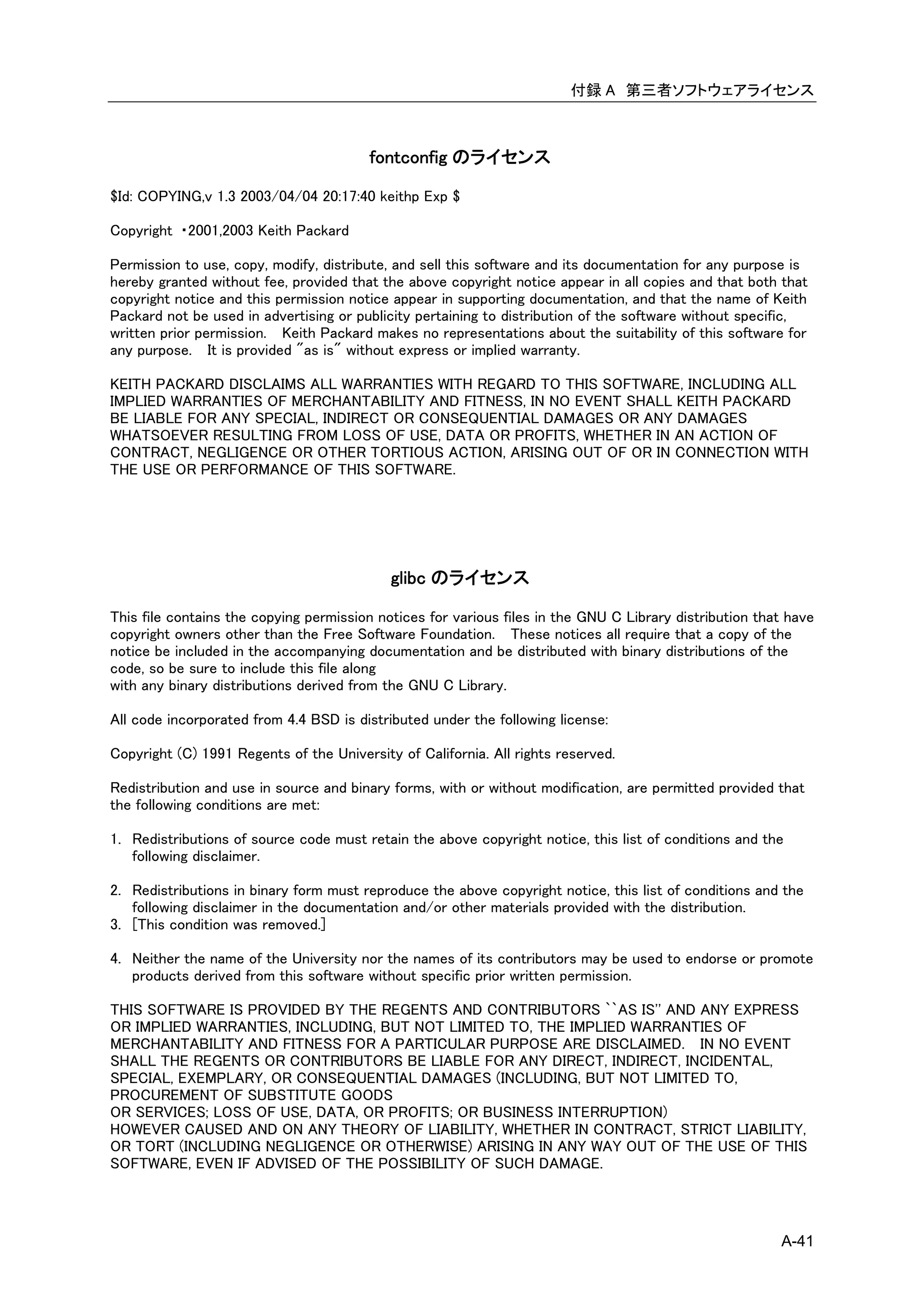 付録 A 第三者ソフトウェアライセンス



                                         fontconfig のライセンス

$Id: COPYING,v 1.3 2003/04/04 20:17:40 keithp Exp $

Copyright ・2001,2003 Keith Packard

Permission to use, copy, modify, distribute, and sell this software and its documentation for any purpose is
hereby granted without fee, provided that the above copyright notice appear in all copies and that both that
copyright notice and this permission notice appear in supporting documentation, and that the name of Keith
Packard not be used in advertising or publicity pertaining to distribution of the software without specific,
written prior permission. Keith Packard makes no representations about the suitability of this software for
any purpose. It is provided "as is" without express or implied warranty.

KEITH PACKARD DISCLAIMS ALL WARRANTIES WITH REGARD TO THIS SOFTWARE, INCLUDING ALL
IMPLIED WARRANTIES OF MERCHANTABILITY AND FITNESS, IN NO EVENT SHALL KEITH PACKARD
BE LIABLE FOR ANY SPECIAL, INDIRECT OR CONSEQUENTIAL DAMAGES OR ANY DAMAGES
WHATSOEVER RESULTING FROM LOSS OF USE, DATA OR PROFITS, WHETHER IN AN ACTION OF
CONTRACT, NEGLIGENCE OR OTHER TORTIOUS ACTION, ARISING OUT OF OR IN CONNECTION WITH
THE USE OR PERFORMANCE OF THIS SOFTWARE.




                                            glibc のライセンス

This file contains the copying permission notices for various files in the GNU C Library distribution that have
copyright owners other than the Free Software Foundation. These notices all require that a copy of the
notice be included in the accompanying documentation and be distributed with binary distributions of the
code, so be sure to include this file along
with any binary distributions derived from the GNU C Library.

All code incorporated from 4.4 BSD is distributed under the following license:

Copyright (C) 1991 Regents of the University of California. All rights reserved.

Redistribution and use in source and binary forms, with or without modification, are permitted provided that
the following conditions are met:

1. Redistributions of source code must retain the above copyright notice, this list of conditions and the
   following disclaimer.

2. Redistributions in binary form must reproduce the above copyright notice, this list of conditions and the
   following disclaimer in the documentation and/or other materials provided with the distribution.
3. [This condition was removed.]

4. Neither the name of the University nor the names of its contributors may be used to endorse or promote
   products derived from this software without specific prior written permission.

THIS SOFTWARE IS PROVIDED BY THE REGENTS AND CONTRIBUTORS ``AS IS'' AND ANY EXPRESS
OR IMPLIED WARRANTIES, INCLUDING, BUT NOT LIMITED TO, THE IMPLIED WARRANTIES OF
MERCHANTABILITY AND FITNESS FOR A PARTICULAR PURPOSE ARE DISCLAIMED. IN NO EVENT
SHALL THE REGENTS OR CONTRIBUTORS BE LIABLE FOR ANY DIRECT, INDIRECT, INCIDENTAL,
SPECIAL, EXEMPLARY, OR CONSEQUENTIAL DAMAGES (INCLUDING, BUT NOT LIMITED TO,
PROCUREMENT OF SUBSTITUTE GOODS
OR SERVICES; LOSS OF USE, DATA, OR PROFITS; OR BUSINESS INTERRUPTION)
HOWEVER CAUSED AND ON ANY THEORY OF LIABILITY, WHETHER IN CONTRACT, STRICT LIABILITY,
OR TORT (INCLUDING NEGLIGENCE OR OTHERWISE) ARISING IN ANY WAY OUT OF THE USE OF THIS
SOFTWARE, EVEN IF ADVISED OF THE POSSIBILITY OF SUCH DAMAGE.



                                                                                                         A-41
 