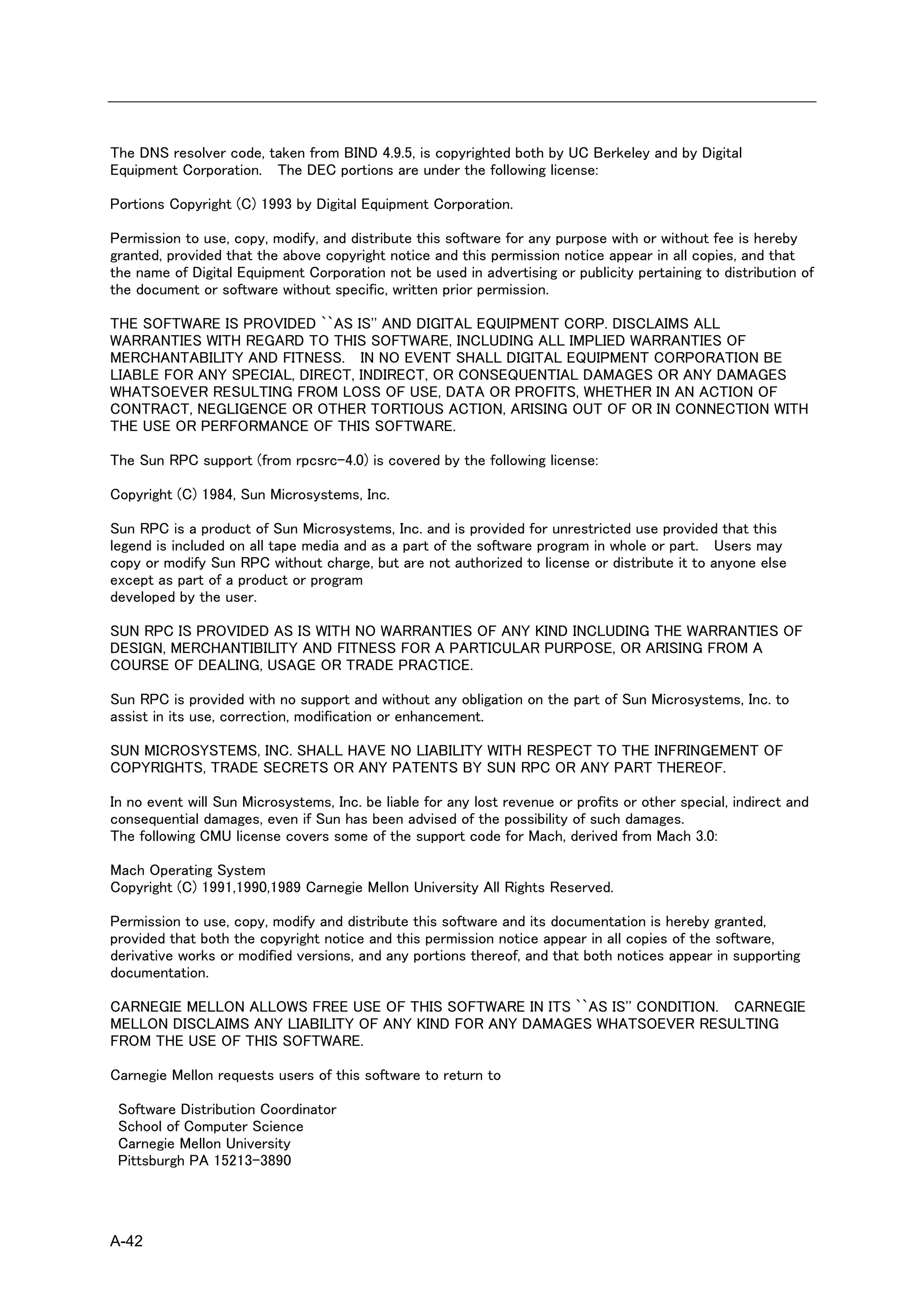 The DNS resolver code, taken from BIND 4.9.5, is copyrighted both by UC Berkeley and by Digital
Equipment Corporation. The DEC portions are under the following license:

Portions Copyright (C) 1993 by Digital Equipment Corporation.

Permission to use, copy, modify, and distribute this software for any purpose with or without fee is hereby
granted, provided that the above copyright notice and this permission notice appear in all copies, and that
the name of Digital Equipment Corporation not be used in advertising or publicity pertaining to distribution of
the document or software without specific, written prior permission.

THE SOFTWARE IS PROVIDED ``AS IS'' AND DIGITAL EQUIPMENT CORP. DISCLAIMS ALL
WARRANTIES WITH REGARD TO THIS SOFTWARE, INCLUDING ALL IMPLIED WARRANTIES OF
MERCHANTABILITY AND FITNESS. IN NO EVENT SHALL DIGITAL EQUIPMENT CORPORATION BE
LIABLE FOR ANY SPECIAL, DIRECT, INDIRECT, OR CONSEQUENTIAL DAMAGES OR ANY DAMAGES
WHATSOEVER RESULTING FROM LOSS OF USE, DATA OR PROFITS, WHETHER IN AN ACTION OF
CONTRACT, NEGLIGENCE OR OTHER TORTIOUS ACTION, ARISING OUT OF OR IN CONNECTION WITH
THE USE OR PERFORMANCE OF THIS SOFTWARE.

The Sun RPC support (from rpcsrc-4.0) is covered by the following license:

Copyright (C) 1984, Sun Microsystems, Inc.

Sun RPC is a product of Sun Microsystems, Inc. and is provided for unrestricted use provided that this
legend is included on all tape media and as a part of the software program in whole or part. Users may
copy or modify Sun RPC without charge, but are not authorized to license or distribute it to anyone else
except as part of a product or program
developed by the user.

SUN RPC IS PROVIDED AS IS WITH NO WARRANTIES OF ANY KIND INCLUDING THE WARRANTIES OF
DESIGN, MERCHANTIBILITY AND FITNESS FOR A PARTICULAR PURPOSE, OR ARISING FROM A
COURSE OF DEALING, USAGE OR TRADE PRACTICE.

Sun RPC is provided with no support and without any obligation on the part of Sun Microsystems, Inc. to
assist in its use, correction, modification or enhancement.

SUN MICROSYSTEMS, INC. SHALL HAVE NO LIABILITY WITH RESPECT TO THE INFRINGEMENT OF
COPYRIGHTS, TRADE SECRETS OR ANY PATENTS BY SUN RPC OR ANY PART THEREOF.

In no event will Sun Microsystems, Inc. be liable for any lost revenue or profits or other special, indirect and
consequential damages, even if Sun has been advised of the possibility of such damages.
The following CMU license covers some of the support code for Mach, derived from Mach 3.0:

Mach Operating System
Copyright (C) 1991,1990,1989 Carnegie Mellon University All Rights Reserved.

Permission to use, copy, modify and distribute this software and its documentation is hereby granted,
provided that both the copyright notice and this permission notice appear in all copies of the software,
derivative works or modified versions, and any portions thereof, and that both notices appear in supporting
documentation.

CARNEGIE MELLON ALLOWS FREE USE OF THIS SOFTWARE IN ITS ``AS IS'' CONDITION. CARNEGIE
MELLON DISCLAIMS ANY LIABILITY OF ANY KIND FOR ANY DAMAGES WHATSOEVER RESULTING
FROM THE USE OF THIS SOFTWARE.

Carnegie Mellon requests users of this software to return to

 Software Distribution Coordinator
 School of Computer Science
 Carnegie Mellon University
 Pittsburgh PA 15213-3890




A-42
 