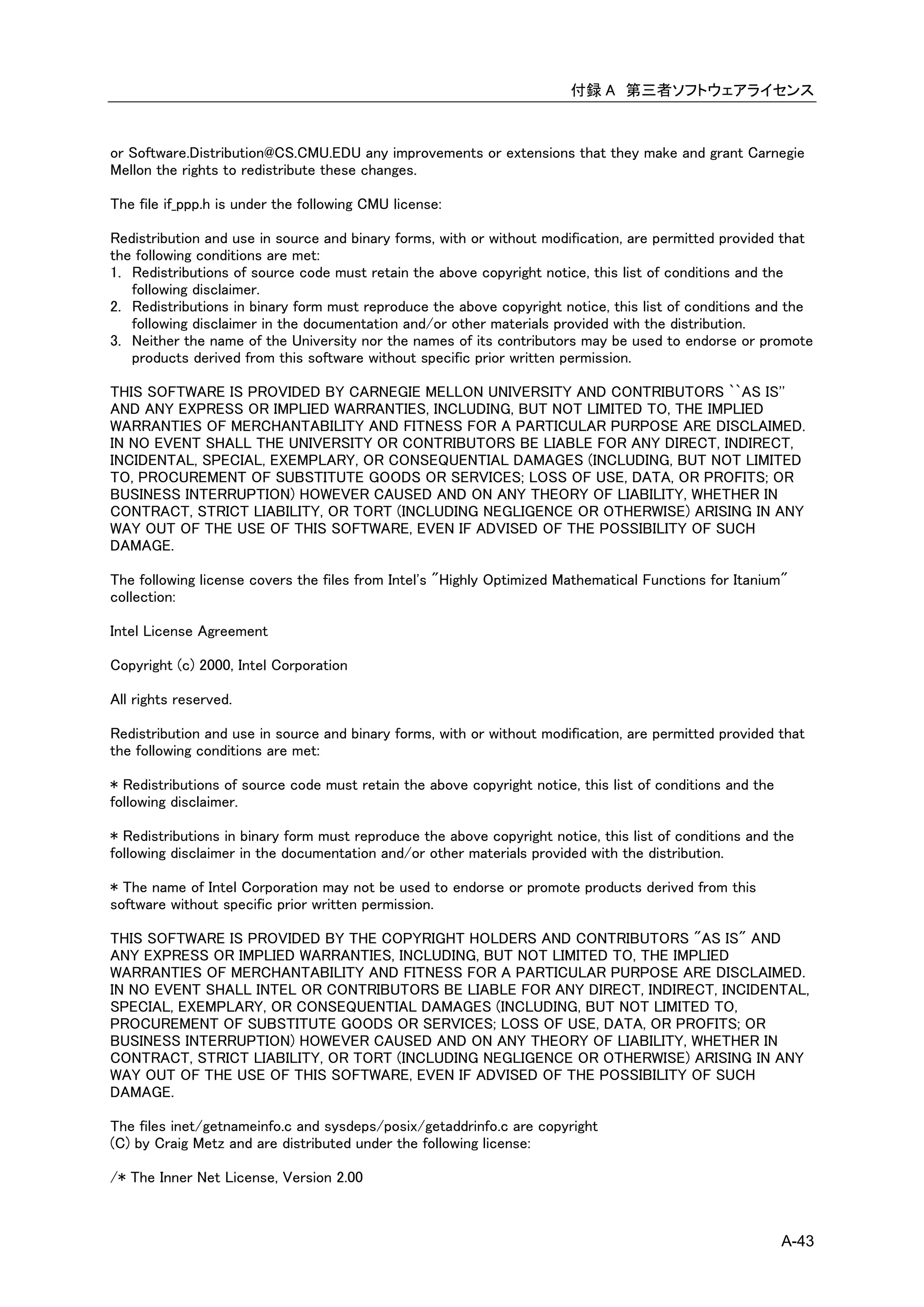 付録 A 第三者ソフトウェアライセンス



or Software.Distribution@CS.CMU.EDU any improvements or extensions that they make and grant Carnegie
Mellon the rights to redistribute these changes.

The file if_ppp.h is under the following CMU license:

Redistribution and use in source and binary forms, with or without modification, are permitted provided that
the following conditions are met:
1. Redistributions of source code must retain the above copyright notice, this list of conditions and the
   following disclaimer.
2. Redistributions in binary form must reproduce the above copyright notice, this list of conditions and the
   following disclaimer in the documentation and/or other materials provided with the distribution.
3. Neither the name of the University nor the names of its contributors may be used to endorse or promote
   products derived from this software without specific prior written permission.

THIS SOFTWARE IS PROVIDED BY CARNEGIE MELLON UNIVERSITY AND CONTRIBUTORS ``AS IS''
AND ANY EXPRESS OR IMPLIED WARRANTIES, INCLUDING, BUT NOT LIMITED TO, THE IMPLIED
WARRANTIES OF MERCHANTABILITY AND FITNESS FOR A PARTICULAR PURPOSE ARE DISCLAIMED.
IN NO EVENT SHALL THE UNIVERSITY OR CONTRIBUTORS BE LIABLE FOR ANY DIRECT, INDIRECT,
INCIDENTAL, SPECIAL, EXEMPLARY, OR CONSEQUENTIAL DAMAGES (INCLUDING, BUT NOT LIMITED
TO, PROCUREMENT OF SUBSTITUTE GOODS OR SERVICES; LOSS OF USE, DATA, OR PROFITS; OR
BUSINESS INTERRUPTION) HOWEVER CAUSED AND ON ANY THEORY OF LIABILITY, WHETHER IN
CONTRACT, STRICT LIABILITY, OR TORT (INCLUDING NEGLIGENCE OR OTHERWISE) ARISING IN ANY
WAY OUT OF THE USE OF THIS SOFTWARE, EVEN IF ADVISED OF THE POSSIBILITY OF SUCH
DAMAGE.

The following license covers the files from Intel's "Highly Optimized Mathematical Functions for Itanium"
collection:

Intel License Agreement

Copyright (c) 2000, Intel Corporation

All rights reserved.

Redistribution and use in source and binary forms, with or without modification, are permitted provided that
the following conditions are met:

* Redistributions of source code must retain the above copyright notice, this list of conditions and the
following disclaimer.

* Redistributions in binary form must reproduce the above copyright notice, this list of conditions and the
following disclaimer in the documentation and/or other materials provided with the distribution.

* The name of Intel Corporation may not be used to endorse or promote products derived from this
software without specific prior written permission.

THIS SOFTWARE IS PROVIDED BY THE COPYRIGHT HOLDERS AND CONTRIBUTORS "AS IS" AND
ANY EXPRESS OR IMPLIED WARRANTIES, INCLUDING, BUT NOT LIMITED TO, THE IMPLIED
WARRANTIES OF MERCHANTABILITY AND FITNESS FOR A PARTICULAR PURPOSE ARE DISCLAIMED.
IN NO EVENT SHALL INTEL OR CONTRIBUTORS BE LIABLE FOR ANY DIRECT, INDIRECT, INCIDENTAL,
SPECIAL, EXEMPLARY, OR CONSEQUENTIAL DAMAGES (INCLUDING, BUT NOT LIMITED TO,
PROCUREMENT OF SUBSTITUTE GOODS OR SERVICES; LOSS OF USE, DATA, OR PROFITS; OR
BUSINESS INTERRUPTION) HOWEVER CAUSED AND ON ANY THEORY OF LIABILITY, WHETHER IN
CONTRACT, STRICT LIABILITY, OR TORT (INCLUDING NEGLIGENCE OR OTHERWISE) ARISING IN ANY
WAY OUT OF THE USE OF THIS SOFTWARE, EVEN IF ADVISED OF THE POSSIBILITY OF SUCH
DAMAGE.

The files inet/getnameinfo.c and sysdeps/posix/getaddrinfo.c are copyright
(C) by Craig Metz and are distributed under the following license:

/* The Inner Net License, Version 2.00



                                                                                                           A-43
 
