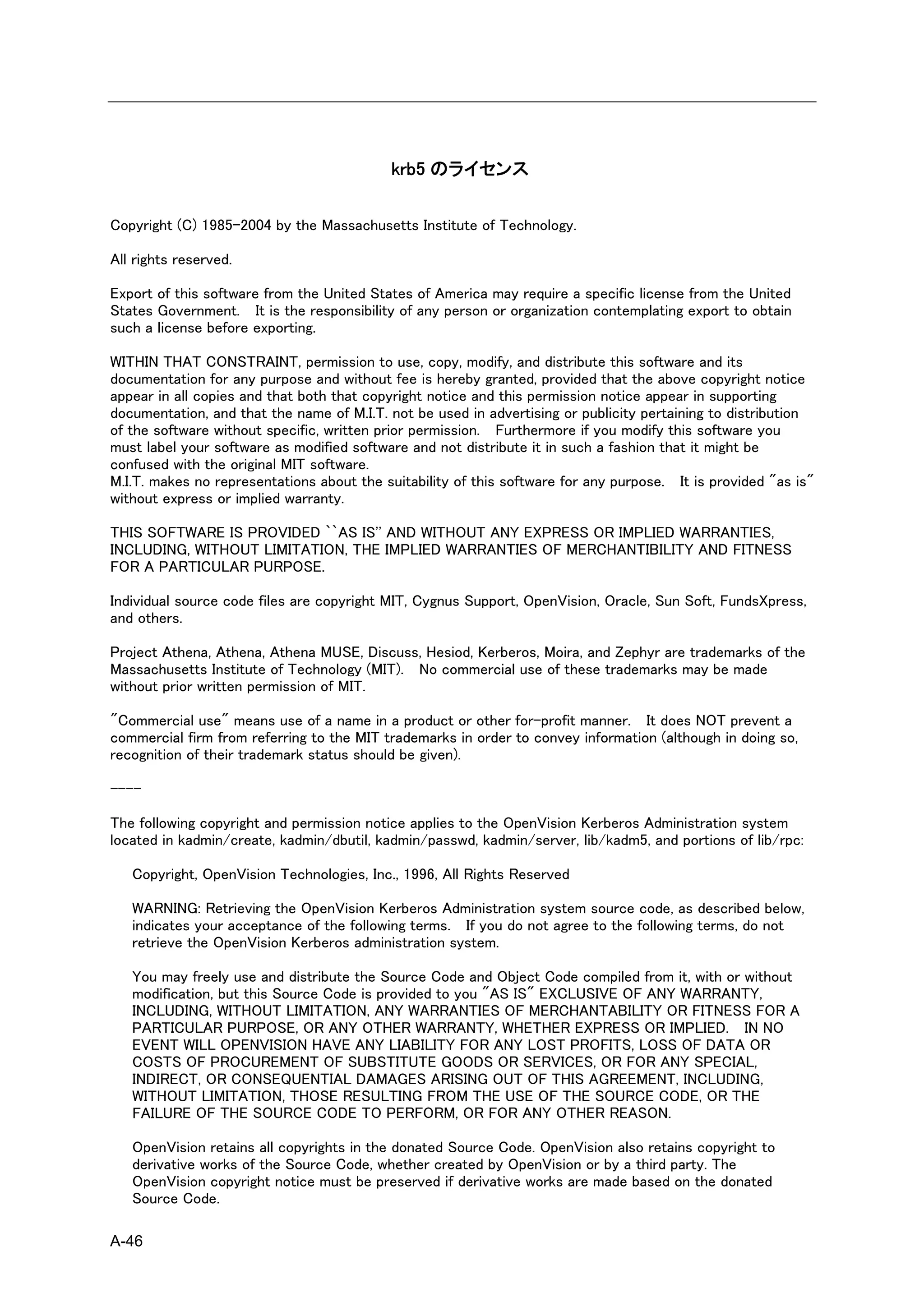 krb5 のライセンス

Copyright (C) 1985-2004 by the Massachusetts Institute of Technology.

All rights reserved.

Export of this software from the United States of America may require a specific license from the United
States Government. It is the responsibility of any person or organization contemplating export to obtain
such a license before exporting.

WITHIN THAT CONSTRAINT, permission to use, copy, modify, and distribute this software and its
documentation for any purpose and without fee is hereby granted, provided that the above copyright notice
appear in all copies and that both that copyright notice and this permission notice appear in supporting
documentation, and that the name of M.I.T. not be used in advertising or publicity pertaining to distribution
of the software without specific, written prior permission. Furthermore if you modify this software you
must label your software as modified software and not distribute it in such a fashion that it might be
confused with the original MIT software.
M.I.T. makes no representations about the suitability of this software for any purpose. It is provided "as is"
without express or implied warranty.

THIS SOFTWARE IS PROVIDED ``AS IS'' AND WITHOUT ANY EXPRESS OR IMPLIED WARRANTIES,
INCLUDING, WITHOUT LIMITATION, THE IMPLIED WARRANTIES OF MERCHANTIBILITY AND FITNESS
FOR A PARTICULAR PURPOSE.

Individual source code files are copyright MIT, Cygnus Support, OpenVision, Oracle, Sun Soft, FundsXpress,
and others.

Project Athena, Athena, Athena MUSE, Discuss, Hesiod, Kerberos, Moira, and Zephyr are trademarks of the
Massachusetts Institute of Technology (MIT). No commercial use of these trademarks may be made
without prior written permission of MIT.

"Commercial use" means use of a name in a product or other for-profit manner. It does NOT prevent a
commercial firm from referring to the MIT trademarks in order to convey information (although in doing so,
recognition of their trademark status should be given).

----

The following copyright and permission notice applies to the OpenVision Kerberos Administration system
located in kadmin/create, kadmin/dbutil, kadmin/passwd, kadmin/server, lib/kadm5, and portions of lib/rpc:

   Copyright, OpenVision Technologies, Inc., 1996, All Rights Reserved

   WARNING: Retrieving the OpenVision Kerberos Administration system source code, as described below,
   indicates your acceptance of the following terms. If you do not agree to the following terms, do not
   retrieve the OpenVision Kerberos administration system.

   You may freely use and distribute the Source Code and Object Code compiled from it, with or without
   modification, but this Source Code is provided to you "AS IS" EXCLUSIVE OF ANY WARRANTY,
   INCLUDING, WITHOUT LIMITATION, ANY WARRANTIES OF MERCHANTABILITY OR FITNESS FOR A
   PARTICULAR PURPOSE, OR ANY OTHER WARRANTY, WHETHER EXPRESS OR IMPLIED. IN NO
   EVENT WILL OPENVISION HAVE ANY LIABILITY FOR ANY LOST PROFITS, LOSS OF DATA OR
   COSTS OF PROCUREMENT OF SUBSTITUTE GOODS OR SERVICES, OR FOR ANY SPECIAL,
   INDIRECT, OR CONSEQUENTIAL DAMAGES ARISING OUT OF THIS AGREEMENT, INCLUDING,
   WITHOUT LIMITATION, THOSE RESULTING FROM THE USE OF THE SOURCE CODE, OR THE
   FAILURE OF THE SOURCE CODE TO PERFORM, OR FOR ANY OTHER REASON.

   OpenVision retains all copyrights in the donated Source Code. OpenVision also retains copyright to
   derivative works of the Source Code, whether created by OpenVision or by a third party. The
   OpenVision copyright notice must be preserved if derivative works are made based on the donated
   Source Code.

A-46
 