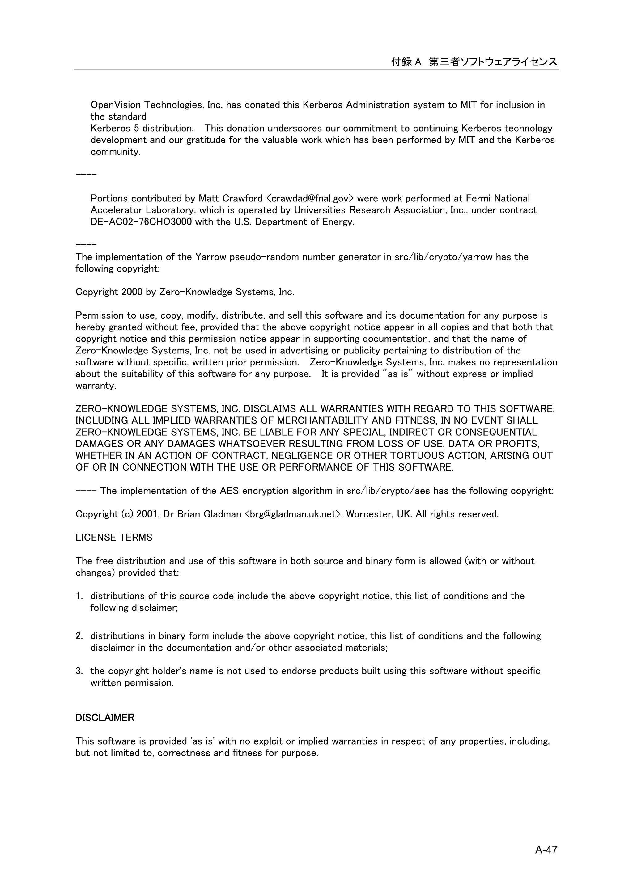 付録 A 第三者ソフトウェアライセンス



   OpenVision Technologies, Inc. has donated this Kerberos Administration system to MIT for inclusion in
   the standard
   Kerberos 5 distribution. This donation underscores our commitment to continuing Kerberos technology
   development and our gratitude for the valuable work which has been performed by MIT and the Kerberos
   community.

----

   Portions contributed by Matt Crawford <crawdad@fnal.gov> were work performed at Fermi National
   Accelerator Laboratory, which is operated by Universities Research Association, Inc., under contract
   DE-AC02-76CHO3000 with the U.S. Department of Energy.

----
The implementation of the Yarrow pseudo-random number generator in src/lib/crypto/yarrow has the
following copyright:

Copyright 2000 by Zero-Knowledge Systems, Inc.

Permission to use, copy, modify, distribute, and sell this software and its documentation for any purpose is
hereby granted without fee, provided that the above copyright notice appear in all copies and that both that
copyright notice and this permission notice appear in supporting documentation, and that the name of
Zero-Knowledge Systems, Inc. not be used in advertising or publicity pertaining to distribution of the
software without specific, written prior permission. Zero-Knowledge Systems, Inc. makes no representation
about the suitability of this software for any purpose. It is provided "as is" without express or implied
warranty.

ZERO-KNOWLEDGE SYSTEMS, INC. DISCLAIMS ALL WARRANTIES WITH REGARD TO THIS SOFTWARE,
INCLUDING ALL IMPLIED WARRANTIES OF MERCHANTABILITY AND FITNESS, IN NO EVENT SHALL
ZERO-KNOWLEDGE SYSTEMS, INC. BE LIABLE FOR ANY SPECIAL, INDIRECT OR CONSEQUENTIAL
DAMAGES OR ANY DAMAGES WHATSOEVER RESULTING FROM LOSS OF USE, DATA OR PROFITS,
WHETHER IN AN ACTION OF CONTRACT, NEGLIGENCE OR OTHER TORTUOUS ACTION, ARISING OUT
OF OR IN CONNECTION WITH THE USE OR PERFORMANCE OF THIS SOFTWARE.

---- The implementation of the AES encryption algorithm in src/lib/crypto/aes has the following copyright:

Copyright (c) 2001, Dr Brian Gladman <brg@gladman.uk.net>, Worcester, UK. All rights reserved.

LICENSE TERMS

The free distribution and use of this software in both source and binary form is allowed (with or without
changes) provided that:

1. distributions of this source code include the above copyright notice, this list of conditions and the
   following disclaimer;

2. distributions in binary form include the above copyright notice, this list of conditions and the following
   disclaimer in the documentation and/or other associated materials;

3. the copyright holder's name is not used to endorse products built using this software without specific
   written permission.


DISCLAIMER

This software is provided 'as is' with no explcit or implied warranties in respect of any properties, including,
but not limited to, correctness and fitness for purpose.




                                                                                                            A-47
 