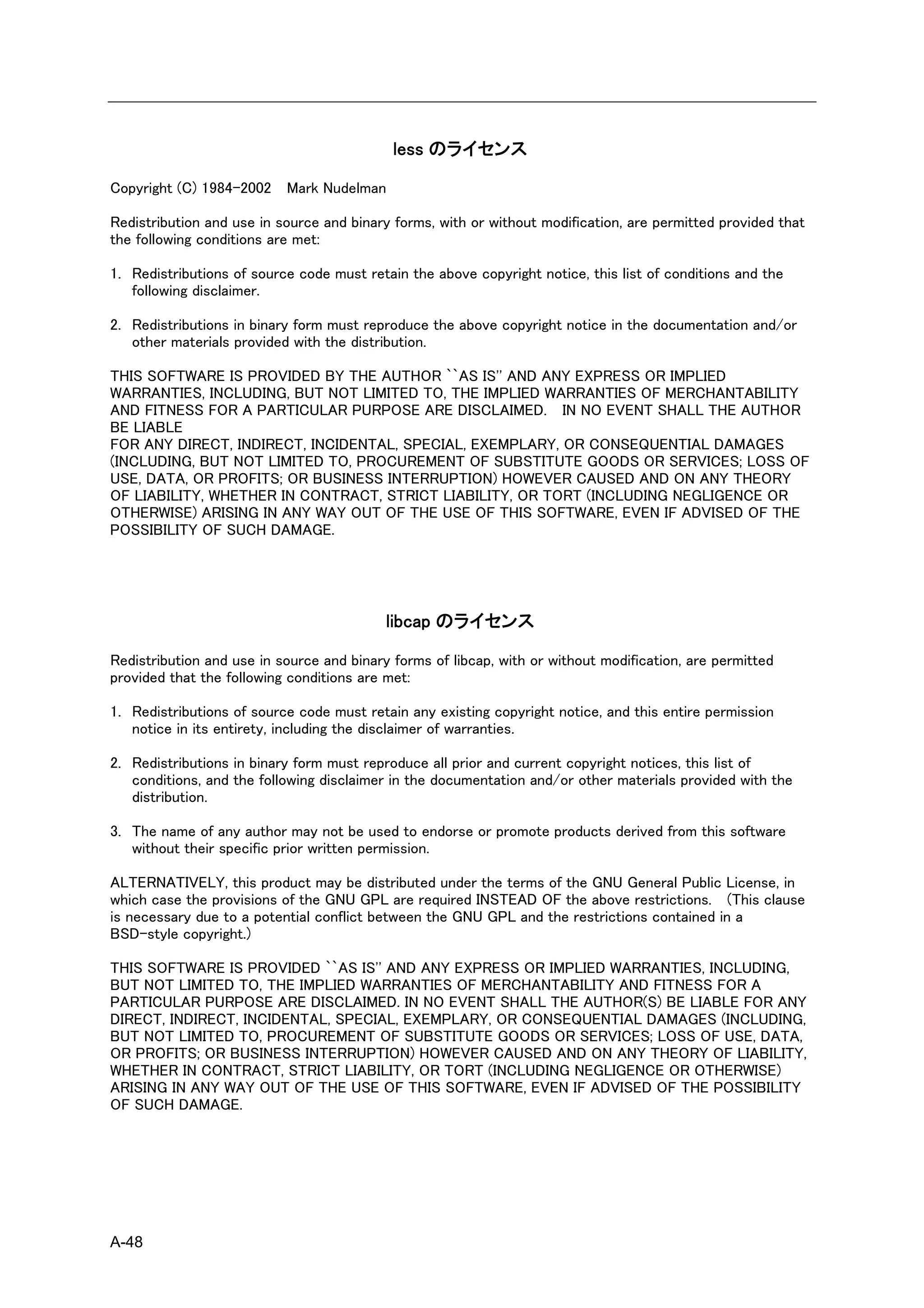 less のライセンス

Copyright (C) 1984-2002 Mark Nudelman

Redistribution and use in source and binary forms, with or without modification, are permitted provided that
the following conditions are met:

1. Redistributions of source code must retain the above copyright notice, this list of conditions and the
   following disclaimer.

2. Redistributions in binary form must reproduce the above copyright notice in the documentation and/or
   other materials provided with the distribution.

THIS SOFTWARE IS PROVIDED BY THE AUTHOR ``AS IS'' AND ANY EXPRESS OR IMPLIED
WARRANTIES, INCLUDING, BUT NOT LIMITED TO, THE IMPLIED WARRANTIES OF MERCHANTABILITY
AND FITNESS FOR A PARTICULAR PURPOSE ARE DISCLAIMED. IN NO EVENT SHALL THE AUTHOR
BE LIABLE
FOR ANY DIRECT, INDIRECT, INCIDENTAL, SPECIAL, EXEMPLARY, OR CONSEQUENTIAL DAMAGES
(INCLUDING, BUT NOT LIMITED TO, PROCUREMENT OF SUBSTITUTE GOODS OR SERVICES; LOSS OF
USE, DATA, OR PROFITS; OR BUSINESS INTERRUPTION) HOWEVER CAUSED AND ON ANY THEORY
OF LIABILITY, WHETHER IN CONTRACT, STRICT LIABILITY, OR TORT (INCLUDING NEGLIGENCE OR
OTHERWISE) ARISING IN ANY WAY OUT OF THE USE OF THIS SOFTWARE, EVEN IF ADVISED OF THE
POSSIBILITY OF SUCH DAMAGE.




                                           libcap のライセンス

Redistribution and use in source and binary forms of libcap, with or without modification, are permitted
provided that the following conditions are met:

1. Redistributions of source code must retain any existing copyright notice, and this entire permission
   notice in its entirety, including the disclaimer of warranties.

2. Redistributions in binary form must reproduce all prior and current copyright notices, this list of
   conditions, and the following disclaimer in the documentation and/or other materials provided with the
   distribution.

3. The name of any author may not be used to endorse or promote products derived from this software
   without their specific prior written permission.

ALTERNATIVELY, this product may be distributed under the terms of the GNU General Public License, in
which case the provisions of the GNU GPL are required INSTEAD OF the above restrictions. (This clause
is necessary due to a potential conflict between the GNU GPL and the restrictions contained in a
BSD-style copyright.)

THIS SOFTWARE IS PROVIDED ``AS IS'' AND ANY EXPRESS OR IMPLIED WARRANTIES, INCLUDING,
BUT NOT LIMITED TO, THE IMPLIED WARRANTIES OF MERCHANTABILITY AND FITNESS FOR A
PARTICULAR PURPOSE ARE DISCLAIMED. IN NO EVENT SHALL THE AUTHOR(S) BE LIABLE FOR ANY
DIRECT, INDIRECT, INCIDENTAL, SPECIAL, EXEMPLARY, OR CONSEQUENTIAL DAMAGES (INCLUDING,
BUT NOT LIMITED TO, PROCUREMENT OF SUBSTITUTE GOODS OR SERVICES; LOSS OF USE, DATA,
OR PROFITS; OR BUSINESS INTERRUPTION) HOWEVER CAUSED AND ON ANY THEORY OF LIABILITY,
WHETHER IN CONTRACT, STRICT LIABILITY, OR TORT (INCLUDING NEGLIGENCE OR OTHERWISE)
ARISING IN ANY WAY OUT OF THE USE OF THIS SOFTWARE, EVEN IF ADVISED OF THE POSSIBILITY
OF SUCH DAMAGE.




A-48
 