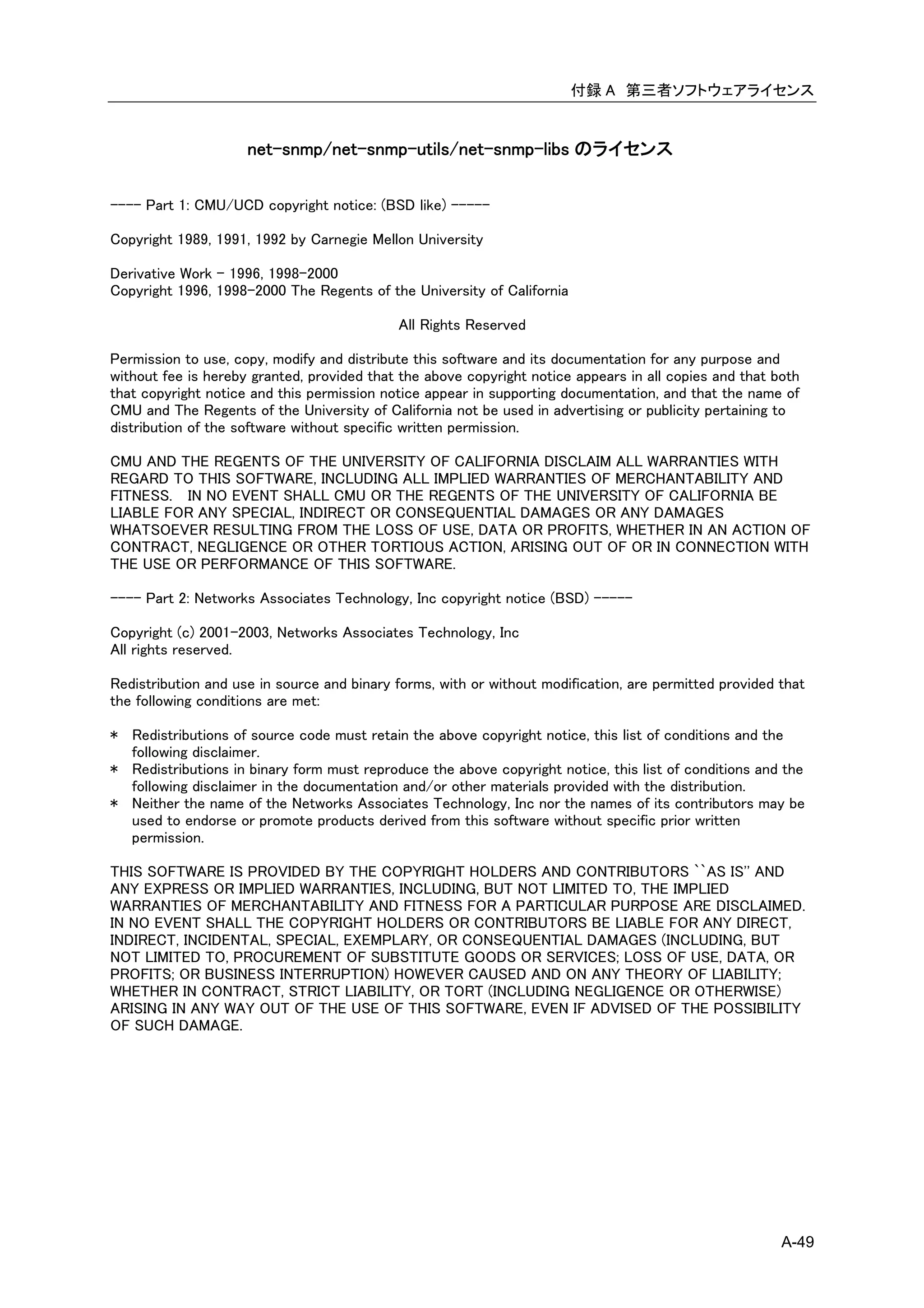 付録 A 第三者ソフトウェアライセンス


                     net-snmp/net-snmp-utils/net-snmp-libs のライセンス

---- Part 1: CMU/UCD copyright notice: (BSD like) -----

Copyright 1989, 1991, 1992 by Carnegie Mellon University

Derivative Work - 1996, 1998-2000
Copyright 1996, 1998-2000 The Regents of the University of California

                                            All Rights Reserved

Permission to use, copy, modify and distribute this software and its documentation for any purpose and
without fee is hereby granted, provided that the above copyright notice appears in all copies and that both
that copyright notice and this permission notice appear in supporting documentation, and that the name of
CMU and The Regents of the University of California not be used in advertising or publicity pertaining to
distribution of the software without specific written permission.

CMU AND THE REGENTS OF THE UNIVERSITY OF CALIFORNIA DISCLAIM ALL WARRANTIES WITH
REGARD TO THIS SOFTWARE, INCLUDING ALL IMPLIED WARRANTIES OF MERCHANTABILITY AND
FITNESS. IN NO EVENT SHALL CMU OR THE REGENTS OF THE UNIVERSITY OF CALIFORNIA BE
LIABLE FOR ANY SPECIAL, INDIRECT OR CONSEQUENTIAL DAMAGES OR ANY DAMAGES
WHATSOEVER RESULTING FROM THE LOSS OF USE, DATA OR PROFITS, WHETHER IN AN ACTION OF
CONTRACT, NEGLIGENCE OR OTHER TORTIOUS ACTION, ARISING OUT OF OR IN CONNECTION WITH
THE USE OR PERFORMANCE OF THIS SOFTWARE.

---- Part 2: Networks Associates Technology, Inc copyright notice (BSD) -----

Copyright (c) 2001-2003, Networks Associates Technology, Inc
All rights reserved.

Redistribution and use in source and binary forms, with or without modification, are permitted provided that
the following conditions are met:

* Redistributions of source code must retain the above copyright notice, this list of conditions and the
  following disclaimer.
* Redistributions in binary form must reproduce the above copyright notice, this list of conditions and the
  following disclaimer in the documentation and/or other materials provided with the distribution.
* Neither the name of the Networks Associates Technology, Inc nor the names of its contributors may be
  used to endorse or promote products derived from this software without specific prior written
  permission.

THIS SOFTWARE IS PROVIDED BY THE COPYRIGHT HOLDERS AND CONTRIBUTORS ``AS IS'' AND
ANY EXPRESS OR IMPLIED WARRANTIES, INCLUDING, BUT NOT LIMITED TO, THE IMPLIED
WARRANTIES OF MERCHANTABILITY AND FITNESS FOR A PARTICULAR PURPOSE ARE DISCLAIMED.
IN NO EVENT SHALL THE COPYRIGHT HOLDERS OR CONTRIBUTORS BE LIABLE FOR ANY DIRECT,
INDIRECT, INCIDENTAL, SPECIAL, EXEMPLARY, OR CONSEQUENTIAL DAMAGES (INCLUDING, BUT
NOT LIMITED TO, PROCUREMENT OF SUBSTITUTE GOODS OR SERVICES; LOSS OF USE, DATA, OR
PROFITS; OR BUSINESS INTERRUPTION) HOWEVER CAUSED AND ON ANY THEORY OF LIABILITY;
WHETHER IN CONTRACT, STRICT LIABILITY, OR TORT (INCLUDING NEGLIGENCE OR OTHERWISE)
ARISING IN ANY WAY OUT OF THE USE OF THIS SOFTWARE, EVEN IF ADVISED OF THE POSSIBILITY
OF SUCH DAMAGE.




                                                                                                        A-49
 