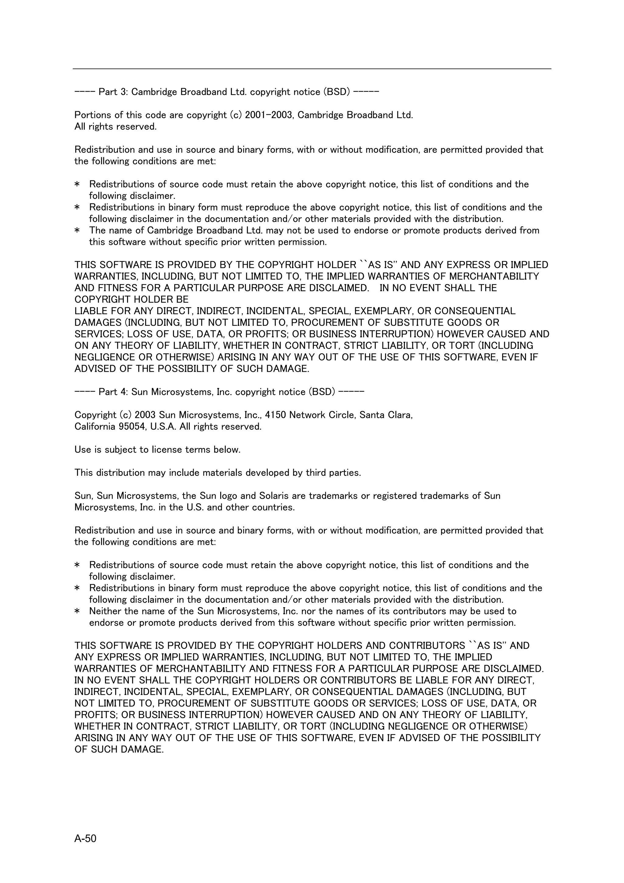 ---- Part 3: Cambridge Broadband Ltd. copyright notice (BSD) -----

Portions of this code are copyright (c) 2001-2003, Cambridge Broadband Ltd.
All rights reserved.

Redistribution and use in source and binary forms, with or without modification, are permitted provided that
the following conditions are met:

* Redistributions of source code must retain the above copyright notice, this list of conditions and the
  following disclaimer.
* Redistributions in binary form must reproduce the above copyright notice, this list of conditions and the
  following disclaimer in the documentation and/or other materials provided with the distribution.
* The name of Cambridge Broadband Ltd. may not be used to endorse or promote products derived from
  this software without specific prior written permission.

THIS SOFTWARE IS PROVIDED BY THE COPYRIGHT HOLDER ``AS IS'' AND ANY EXPRESS OR IMPLIED
WARRANTIES, INCLUDING, BUT NOT LIMITED TO, THE IMPLIED WARRANTIES OF MERCHANTABILITY
AND FITNESS FOR A PARTICULAR PURPOSE ARE DISCLAIMED. IN NO EVENT SHALL THE
COPYRIGHT HOLDER BE
LIABLE FOR ANY DIRECT, INDIRECT, INCIDENTAL, SPECIAL, EXEMPLARY, OR CONSEQUENTIAL
DAMAGES (INCLUDING, BUT NOT LIMITED TO, PROCUREMENT OF SUBSTITUTE GOODS OR
SERVICES; LOSS OF USE, DATA, OR PROFITS; OR BUSINESS INTERRUPTION) HOWEVER CAUSED AND
ON ANY THEORY OF LIABILITY, WHETHER IN CONTRACT, STRICT LIABILITY, OR TORT (INCLUDING
NEGLIGENCE OR OTHERWISE) ARISING IN ANY WAY OUT OF THE USE OF THIS SOFTWARE, EVEN IF
ADVISED OF THE POSSIBILITY OF SUCH DAMAGE.

---- Part 4: Sun Microsystems, Inc. copyright notice (BSD) -----

Copyright (c) 2003 Sun Microsystems, Inc., 4150 Network Circle, Santa Clara,
California 95054, U.S.A. All rights reserved.

Use is subject to license terms below.

This distribution may include materials developed by third parties.

Sun, Sun Microsystems, the Sun logo and Solaris are trademarks or registered trademarks of Sun
Microsystems, Inc. in the U.S. and other countries.

Redistribution and use in source and binary forms, with or without modification, are permitted provided that
the following conditions are met:

* Redistributions of source code must retain the above copyright notice, this list of conditions and the
  following disclaimer.
* Redistributions in binary form must reproduce the above copyright notice, this list of conditions and the
  following disclaimer in the documentation and/or other materials provided with the distribution.
* Neither the name of the Sun Microsystems, Inc. nor the names of its contributors may be used to
  endorse or promote products derived from this software without specific prior written permission.

THIS SOFTWARE IS PROVIDED BY THE COPYRIGHT HOLDERS AND CONTRIBUTORS ``AS IS'' AND
ANY EXPRESS OR IMPLIED WARRANTIES, INCLUDING, BUT NOT LIMITED TO, THE IMPLIED
WARRANTIES OF MERCHANTABILITY AND FITNESS FOR A PARTICULAR PURPOSE ARE DISCLAIMED.
IN NO EVENT SHALL THE COPYRIGHT HOLDERS OR CONTRIBUTORS BE LIABLE FOR ANY DIRECT,
INDIRECT, INCIDENTAL, SPECIAL, EXEMPLARY, OR CONSEQUENTIAL DAMAGES (INCLUDING, BUT
NOT LIMITED TO, PROCUREMENT OF SUBSTITUTE GOODS OR SERVICES; LOSS OF USE, DATA, OR
PROFITS; OR BUSINESS INTERRUPTION) HOWEVER CAUSED AND ON ANY THEORY OF LIABILITY,
WHETHER IN CONTRACT, STRICT LIABILITY, OR TORT (INCLUDING NEGLIGENCE OR OTHERWISE)
ARISING IN ANY WAY OUT OF THE USE OF THIS SOFTWARE, EVEN IF ADVISED OF THE POSSIBILITY
OF SUCH DAMAGE.




A-50
 