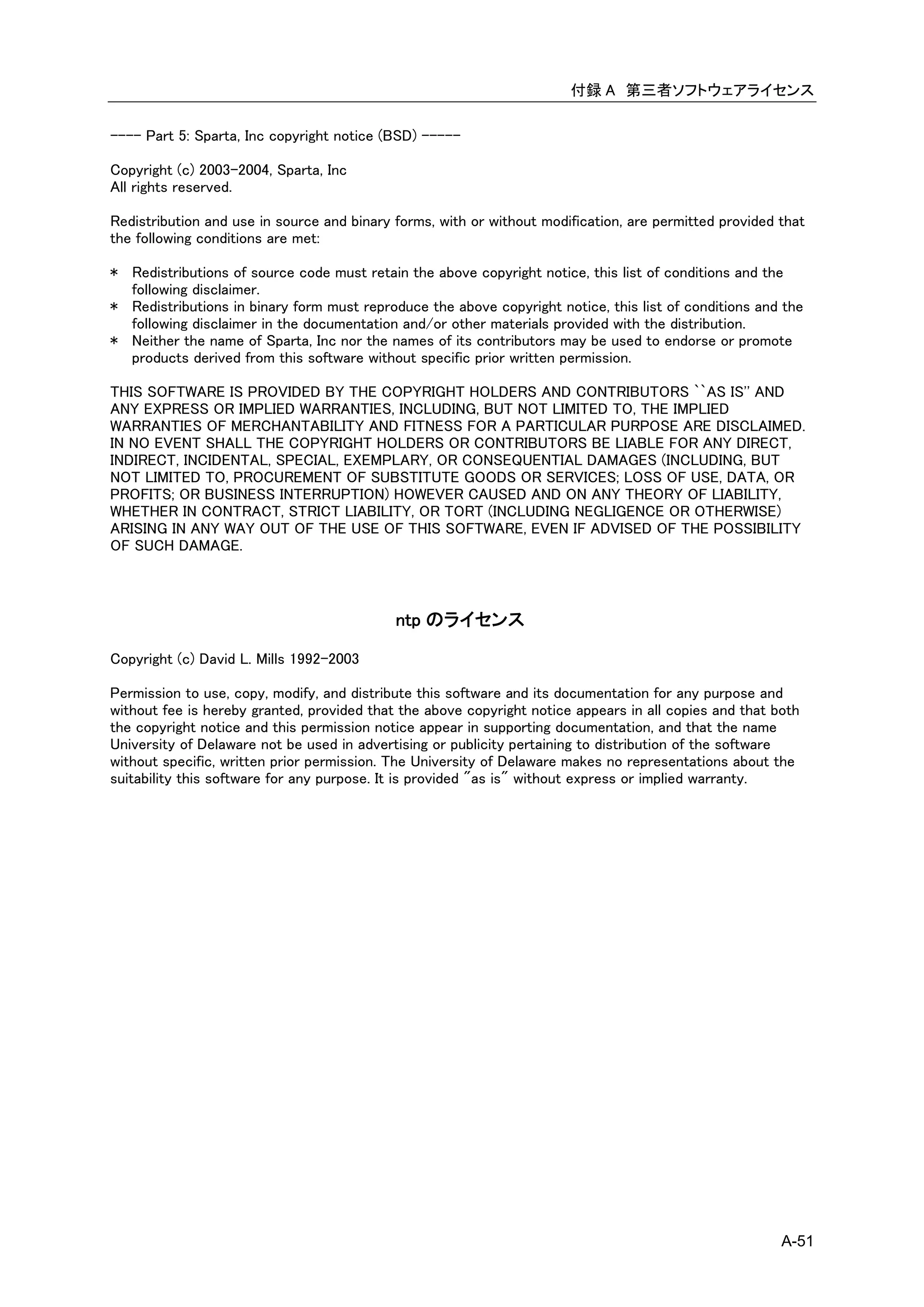 付録 A 第三者ソフトウェアライセンス

---- Part 5: Sparta, Inc copyright notice (BSD) -----

Copyright (c) 2003-2004, Sparta, Inc
All rights reserved.

Redistribution and use in source and binary forms, with or without modification, are permitted provided that
the following conditions are met:

* Redistributions of source code must retain the above copyright notice, this list of conditions and the
  following disclaimer.
* Redistributions in binary form must reproduce the above copyright notice, this list of conditions and the
  following disclaimer in the documentation and/or other materials provided with the distribution.
* Neither the name of Sparta, Inc nor the names of its contributors may be used to endorse or promote
  products derived from this software without specific prior written permission.

THIS SOFTWARE IS PROVIDED BY THE COPYRIGHT HOLDERS AND CONTRIBUTORS ``AS IS'' AND
ANY EXPRESS OR IMPLIED WARRANTIES, INCLUDING, BUT NOT LIMITED TO, THE IMPLIED
WARRANTIES OF MERCHANTABILITY AND FITNESS FOR A PARTICULAR PURPOSE ARE DISCLAIMED.
IN NO EVENT SHALL THE COPYRIGHT HOLDERS OR CONTRIBUTORS BE LIABLE FOR ANY DIRECT,
INDIRECT, INCIDENTAL, SPECIAL, EXEMPLARY, OR CONSEQUENTIAL DAMAGES (INCLUDING, BUT
NOT LIMITED TO, PROCUREMENT OF SUBSTITUTE GOODS OR SERVICES; LOSS OF USE, DATA, OR
PROFITS; OR BUSINESS INTERRUPTION) HOWEVER CAUSED AND ON ANY THEORY OF LIABILITY,
WHETHER IN CONTRACT, STRICT LIABILITY, OR TORT (INCLUDING NEGLIGENCE OR OTHERWISE)
ARISING IN ANY WAY OUT OF THE USE OF THIS SOFTWARE, EVEN IF ADVISED OF THE POSSIBILITY
OF SUCH DAMAGE.



                                            ntp のライセンス

Copyright (c) David L. Mills 1992-2003

Permission to use, copy, modify, and distribute this software and its documentation for any purpose and
without fee is hereby granted, provided that the above copyright notice appears in all copies and that both
the copyright notice and this permission notice appear in supporting documentation, and that the name
University of Delaware not be used in advertising or publicity pertaining to distribution of the software
without specific, written prior permission. The University of Delaware makes no representations about the
suitability this software for any purpose. It is provided "as is" without express or implied warranty.




                                                                                                        A-51
 
