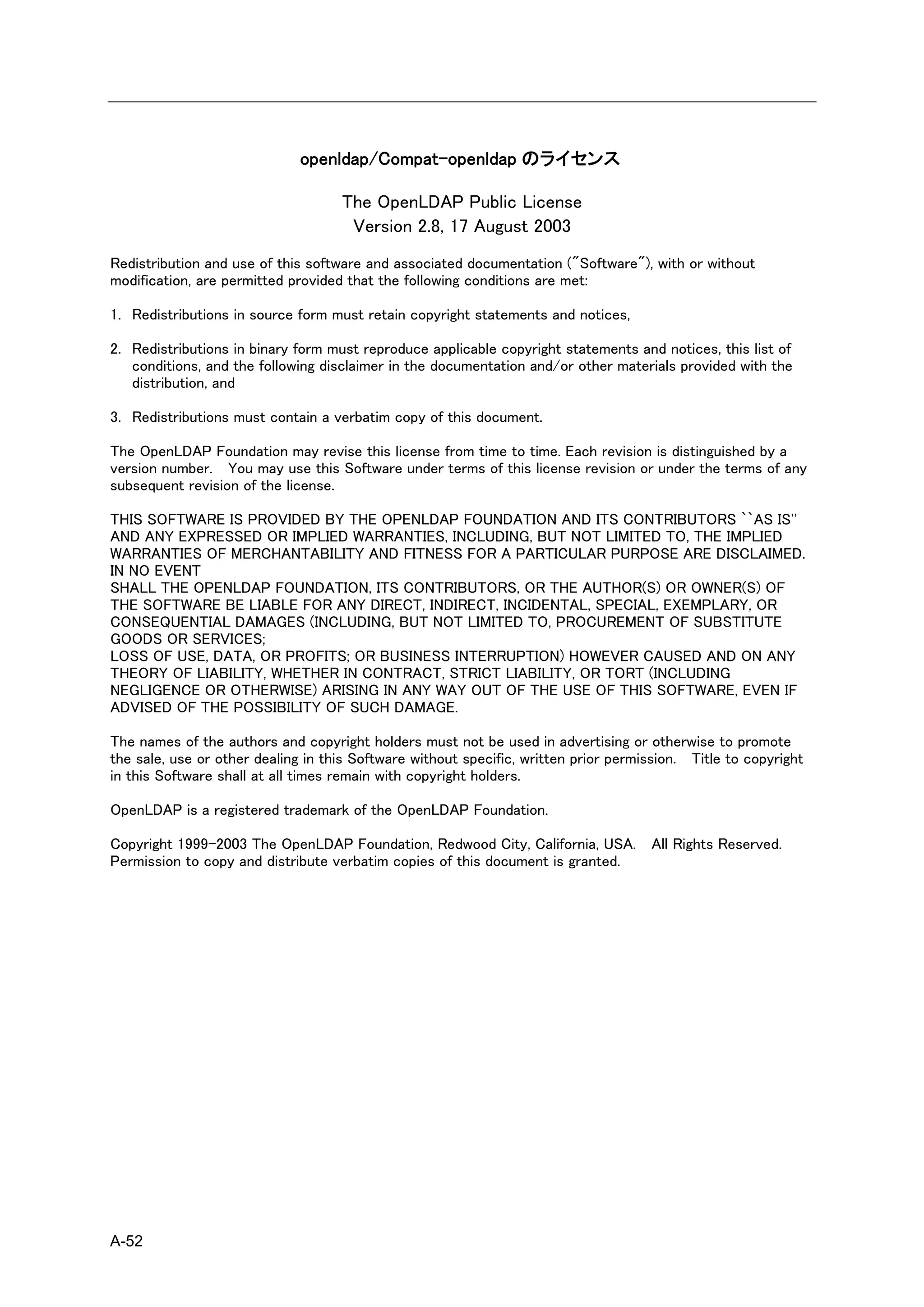 openldap/Compat-openldap のライセンス

                                    The OpenLDAP Public License
                                     Version 2.8, 17 August 2003
Redistribution and use of this software and associated documentation ("Software"), with or without
modification, are permitted provided that the following conditions are met:

1. Redistributions in source form must retain copyright statements and notices,

2. Redistributions in binary form must reproduce applicable copyright statements and notices, this list of
   conditions, and the following disclaimer in the documentation and/or other materials provided with the
   distribution, and

3. Redistributions must contain a verbatim copy of this document.

The OpenLDAP Foundation may revise this license from time to time. Each revision is distinguished by a
version number. You may use this Software under terms of this license revision or under the terms of any
subsequent revision of the license.

THIS SOFTWARE IS PROVIDED BY THE OPENLDAP FOUNDATION AND ITS CONTRIBUTORS ``AS IS''
AND ANY EXPRESSED OR IMPLIED WARRANTIES, INCLUDING, BUT NOT LIMITED TO, THE IMPLIED
WARRANTIES OF MERCHANTABILITY AND FITNESS FOR A PARTICULAR PURPOSE ARE DISCLAIMED.
IN NO EVENT
SHALL THE OPENLDAP FOUNDATION, ITS CONTRIBUTORS, OR THE AUTHOR(S) OR OWNER(S) OF
THE SOFTWARE BE LIABLE FOR ANY DIRECT, INDIRECT, INCIDENTAL, SPECIAL, EXEMPLARY, OR
CONSEQUENTIAL DAMAGES (INCLUDING, BUT NOT LIMITED TO, PROCUREMENT OF SUBSTITUTE
GOODS OR SERVICES;
LOSS OF USE, DATA, OR PROFITS; OR BUSINESS INTERRUPTION) HOWEVER CAUSED AND ON ANY
THEORY OF LIABILITY, WHETHER IN CONTRACT, STRICT LIABILITY, OR TORT (INCLUDING
NEGLIGENCE OR OTHERWISE) ARISING IN ANY WAY OUT OF THE USE OF THIS SOFTWARE, EVEN IF
ADVISED OF THE POSSIBILITY OF SUCH DAMAGE.

The names of the authors and copyright holders must not be used in advertising or otherwise to promote
the sale, use or other dealing in this Software without specific, written prior permission. Title to copyright
in this Software shall at all times remain with copyright holders.

OpenLDAP is a registered trademark of the OpenLDAP Foundation.

Copyright 1999-2003 The OpenLDAP Foundation, Redwood City, California, USA. All Rights Reserved.
Permission to copy and distribute verbatim copies of this document is granted.




A-52
 
