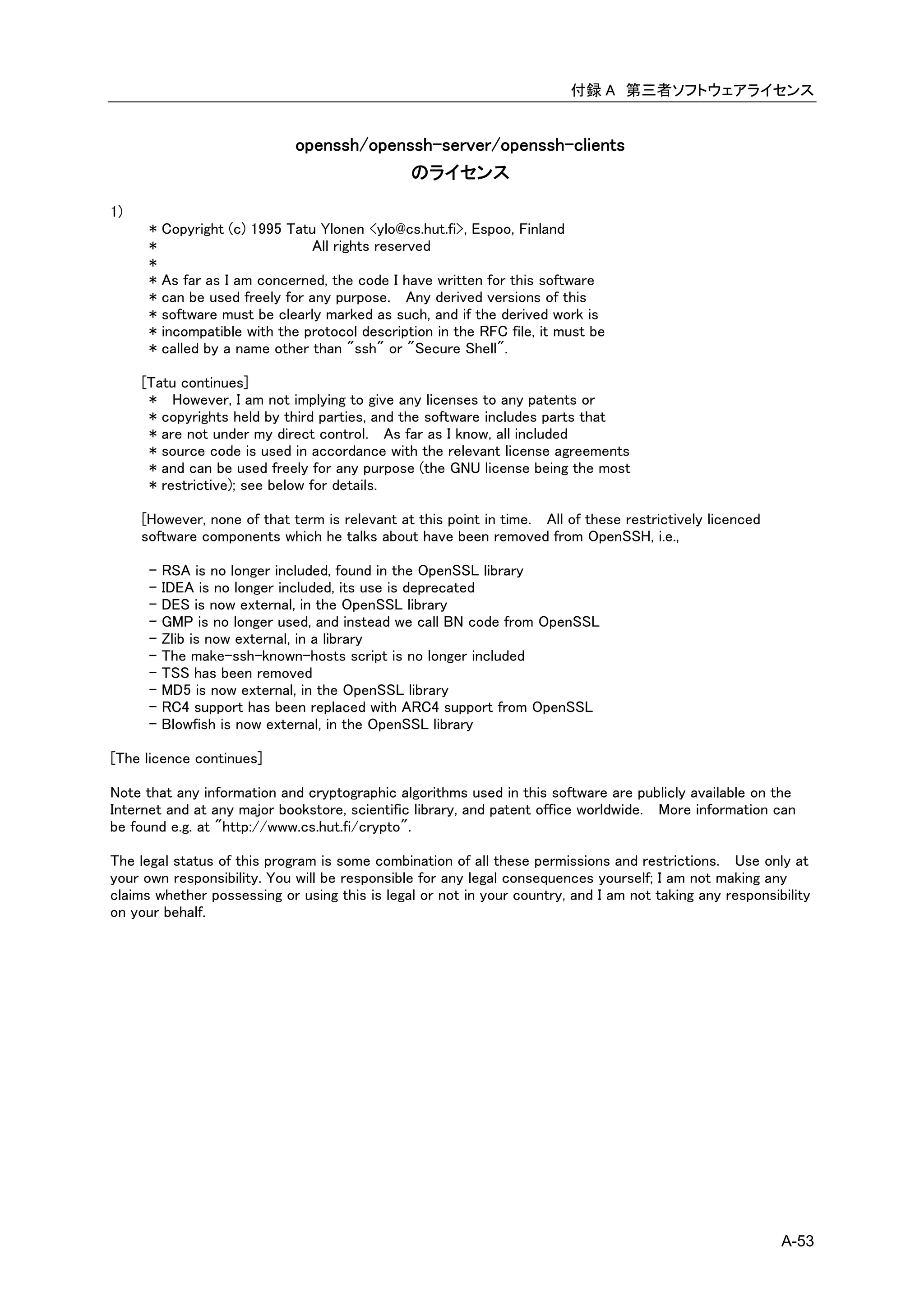 付録 A 第三者ソフトウェアライセンス


                               openssh/openssh-server/openssh-clients
                                            のライセンス

1)
      *   Copyright (c) 1995 Tatu Ylonen <ylo@cs.hut.fi>, Espoo, Finland
      *                         All rights reserved
      *
      *   As far as I am concerned, the code I have written for this software
      *   can be used freely for any purpose. Any derived versions of this
      *   software must be clearly marked as such, and if the derived work is
      *   incompatible with the protocol description in the RFC file, it must be
      *   called by a name other than "ssh" or "Secure Shell".

     [Tatu continues]
      * However, I am not implying to give any licenses to any patents or
      * copyrights held by third parties, and the software includes parts that
      * are not under my direct control. As far as I know, all included
      * source code is used in accordance with the relevant license agreements
      * and can be used freely for any purpose (the GNU license being the most
      * restrictive); see below for details.

     [However, none of that term is relevant at this point in time. All of these restrictively licenced
     software components which he talks about have been removed from OpenSSH, i.e.,

      - RSA is no longer included, found in the OpenSSL library
      - IDEA is no longer included, its use is deprecated
      - DES is now external, in the OpenSSL library
      - GMP is no longer used, and instead we call BN code from OpenSSL
      - Zlib is now external, in a library
      - The make-ssh-known-hosts script is no longer included
      - TSS has been removed
      - MD5 is now external, in the OpenSSL library
      - RC4 support has been replaced with ARC4 support from OpenSSL
      - Blowfish is now external, in the OpenSSL library

[The licence continues]

Note that any information and cryptographic algorithms used in this software are publicly available on the
Internet and at any major bookstore, scientific library, and patent office worldwide. More information can
be found e.g. at "http://www.cs.hut.fi/crypto".

The legal status of this program is some combination of all these permissions and restrictions. Use only at
your own responsibility. You will be responsible for any legal consequences yourself; I am not making any
claims whether possessing or using this is legal or not in your country, and I am not taking any responsibility
on your behalf.




                                                                                                          A-53
 