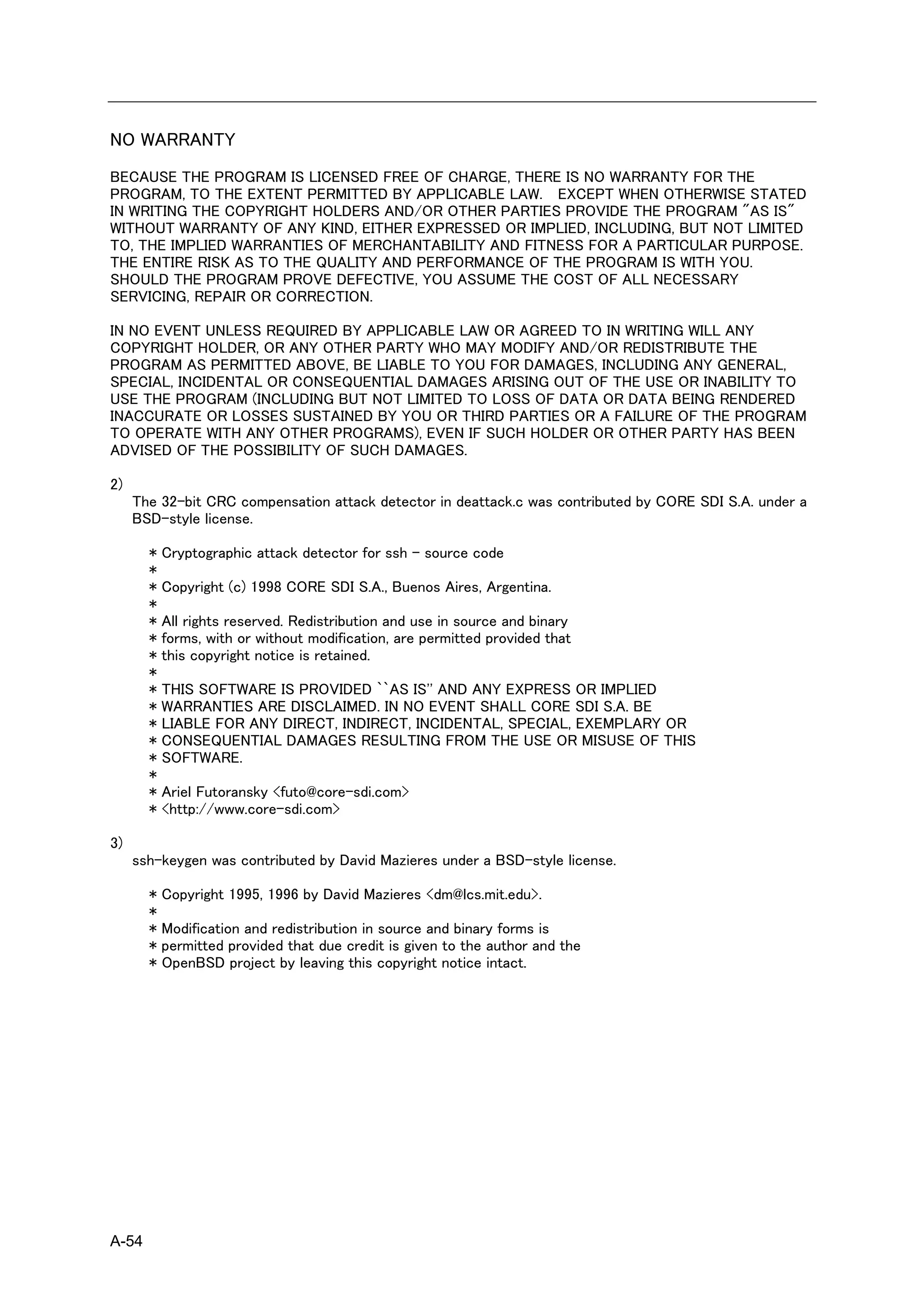 NO WARRANTY
BECAUSE THE PROGRAM IS LICENSED FREE OF CHARGE, THERE IS NO WARRANTY FOR THE
PROGRAM, TO THE EXTENT PERMITTED BY APPLICABLE LAW. EXCEPT WHEN OTHERWISE STATED
IN WRITING THE COPYRIGHT HOLDERS AND/OR OTHER PARTIES PROVIDE THE PROGRAM "AS IS"
WITHOUT WARRANTY OF ANY KIND, EITHER EXPRESSED OR IMPLIED, INCLUDING, BUT NOT LIMITED
TO, THE IMPLIED WARRANTIES OF MERCHANTABILITY AND FITNESS FOR A PARTICULAR PURPOSE.
THE ENTIRE RISK AS TO THE QUALITY AND PERFORMANCE OF THE PROGRAM IS WITH YOU.
SHOULD THE PROGRAM PROVE DEFECTIVE, YOU ASSUME THE COST OF ALL NECESSARY
SERVICING, REPAIR OR CORRECTION.

IN NO EVENT UNLESS REQUIRED BY APPLICABLE LAW OR AGREED TO IN WRITING WILL ANY
COPYRIGHT HOLDER, OR ANY OTHER PARTY WHO MAY MODIFY AND/OR REDISTRIBUTE THE
PROGRAM AS PERMITTED ABOVE, BE LIABLE TO YOU FOR DAMAGES, INCLUDING ANY GENERAL,
SPECIAL, INCIDENTAL OR CONSEQUENTIAL DAMAGES ARISING OUT OF THE USE OR INABILITY TO
USE THE PROGRAM (INCLUDING BUT NOT LIMITED TO LOSS OF DATA OR DATA BEING RENDERED
INACCURATE OR LOSSES SUSTAINED BY YOU OR THIRD PARTIES OR A FAILURE OF THE PROGRAM
TO OPERATE WITH ANY OTHER PROGRAMS), EVEN IF SUCH HOLDER OR OTHER PARTY HAS BEEN
ADVISED OF THE POSSIBILITY OF SUCH DAMAGES.

2)
     The 32-bit CRC compensation attack detector in deattack.c was contributed by CORE SDI S.A. under a
     BSD-style license.

       * Cryptographic attack detector for ssh - source code
       *
       * Copyright (c) 1998 CORE SDI S.A., Buenos Aires, Argentina.
       *
       * All rights reserved. Redistribution and use in source and binary
       * forms, with or without modification, are permitted provided that
       * this copyright notice is retained.
       *
       * THIS SOFTWARE IS PROVIDED ``AS IS'' AND ANY EXPRESS OR IMPLIED
       * WARRANTIES ARE DISCLAIMED. IN NO EVENT SHALL CORE SDI S.A. BE
       * LIABLE FOR ANY DIRECT, INDIRECT, INCIDENTAL, SPECIAL, EXEMPLARY OR
       * CONSEQUENTIAL DAMAGES RESULTING FROM THE USE OR MISUSE OF THIS
       * SOFTWARE.
       *
       * Ariel Futoransky <futo@core-sdi.com>
       * <http://www.core-sdi.com>

3)
     ssh-keygen was contributed by David Mazieres under a BSD-style license.

       *   Copyright 1995, 1996 by David Mazieres <dm@lcs.mit.edu>.
       *
       *   Modification and redistribution in source and binary forms is
       *   permitted provided that due credit is given to the author and the
       *   OpenBSD project by leaving this copyright notice intact.




A-54
 