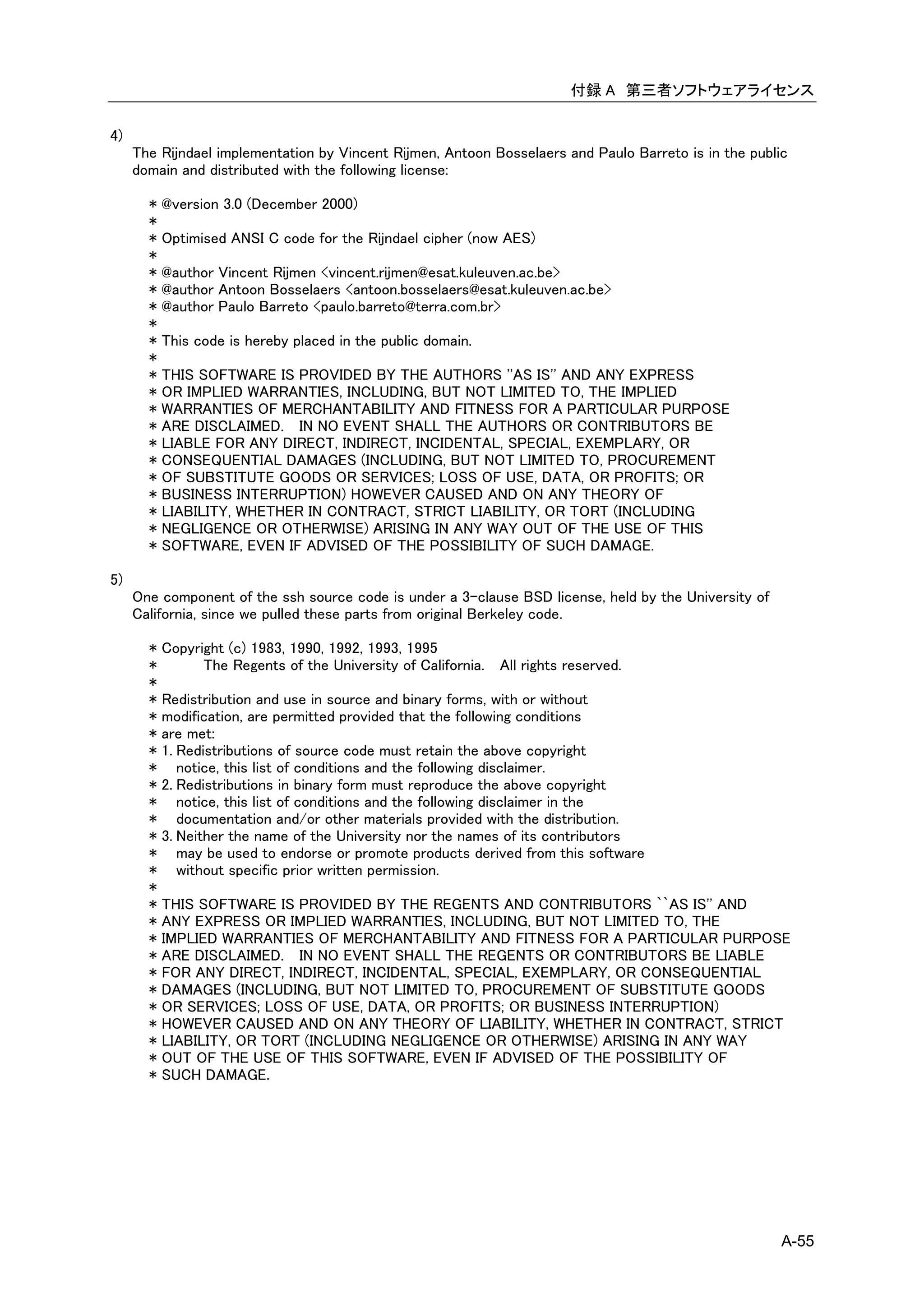 付録 A 第三者ソフトウェアライセンス

4)
     The Rijndael implementation by Vincent Rijmen, Antoon Bosselaers and Paulo Barreto is in the public
     domain and distributed with the following license:

       * @version 3.0 (December 2000)
       *
       * Optimised ANSI C code for the Rijndael cipher (now AES)
       *
       * @author Vincent Rijmen <vincent.rijmen@esat.kuleuven.ac.be>
       * @author Antoon Bosselaers <antoon.bosselaers@esat.kuleuven.ac.be>
       * @author Paulo Barreto <paulo.barreto@terra.com.br>
       *
       * This code is hereby placed in the public domain.
       *
       * THIS SOFTWARE IS PROVIDED BY THE AUTHORS ''AS IS'' AND ANY EXPRESS
       * OR IMPLIED WARRANTIES, INCLUDING, BUT NOT LIMITED TO, THE IMPLIED
       * WARRANTIES OF MERCHANTABILITY AND FITNESS FOR A PARTICULAR PURPOSE
       * ARE DISCLAIMED. IN NO EVENT SHALL THE AUTHORS OR CONTRIBUTORS BE
       * LIABLE FOR ANY DIRECT, INDIRECT, INCIDENTAL, SPECIAL, EXEMPLARY, OR
       * CONSEQUENTIAL DAMAGES (INCLUDING, BUT NOT LIMITED TO, PROCUREMENT
       * OF SUBSTITUTE GOODS OR SERVICES; LOSS OF USE, DATA, OR PROFITS; OR
       * BUSINESS INTERRUPTION) HOWEVER CAUSED AND ON ANY THEORY OF
       * LIABILITY, WHETHER IN CONTRACT, STRICT LIABILITY, OR TORT (INCLUDING
       * NEGLIGENCE OR OTHERWISE) ARISING IN ANY WAY OUT OF THE USE OF THIS
       * SOFTWARE, EVEN IF ADVISED OF THE POSSIBILITY OF SUCH DAMAGE.

5)
     One component of the ssh source code is under a 3-clause BSD license, held by the University of
     California, since we pulled these parts from original Berkeley code.

       * Copyright (c) 1983, 1990, 1992, 1993, 1995
       *        The Regents of the University of California. All rights reserved.
       *
       * Redistribution and use in source and binary forms, with or without
       * modification, are permitted provided that the following conditions
       * are met:
       * 1. Redistributions of source code must retain the above copyright
       * notice, this list of conditions and the following disclaimer.
       * 2. Redistributions in binary form must reproduce the above copyright
       * notice, this list of conditions and the following disclaimer in the
       * documentation and/or other materials provided with the distribution.
       * 3. Neither the name of the University nor the names of its contributors
       * may be used to endorse or promote products derived from this software
       * without specific prior written permission.
       *
       * THIS SOFTWARE IS PROVIDED BY THE REGENTS AND CONTRIBUTORS ``AS IS'' AND
       * ANY EXPRESS OR IMPLIED WARRANTIES, INCLUDING, BUT NOT LIMITED TO, THE
       * IMPLIED WARRANTIES OF MERCHANTABILITY AND FITNESS FOR A PARTICULAR PURPOSE
       * ARE DISCLAIMED. IN NO EVENT SHALL THE REGENTS OR CONTRIBUTORS BE LIABLE
       * FOR ANY DIRECT, INDIRECT, INCIDENTAL, SPECIAL, EXEMPLARY, OR CONSEQUENTIAL
       * DAMAGES (INCLUDING, BUT NOT LIMITED TO, PROCUREMENT OF SUBSTITUTE GOODS
       * OR SERVICES; LOSS OF USE, DATA, OR PROFITS; OR BUSINESS INTERRUPTION)
       * HOWEVER CAUSED AND ON ANY THEORY OF LIABILITY, WHETHER IN CONTRACT, STRICT
       * LIABILITY, OR TORT (INCLUDING NEGLIGENCE OR OTHERWISE) ARISING IN ANY WAY
       * OUT OF THE USE OF THIS SOFTWARE, EVEN IF ADVISED OF THE POSSIBILITY OF
       * SUCH DAMAGE.




                                                                                                       A-55
 