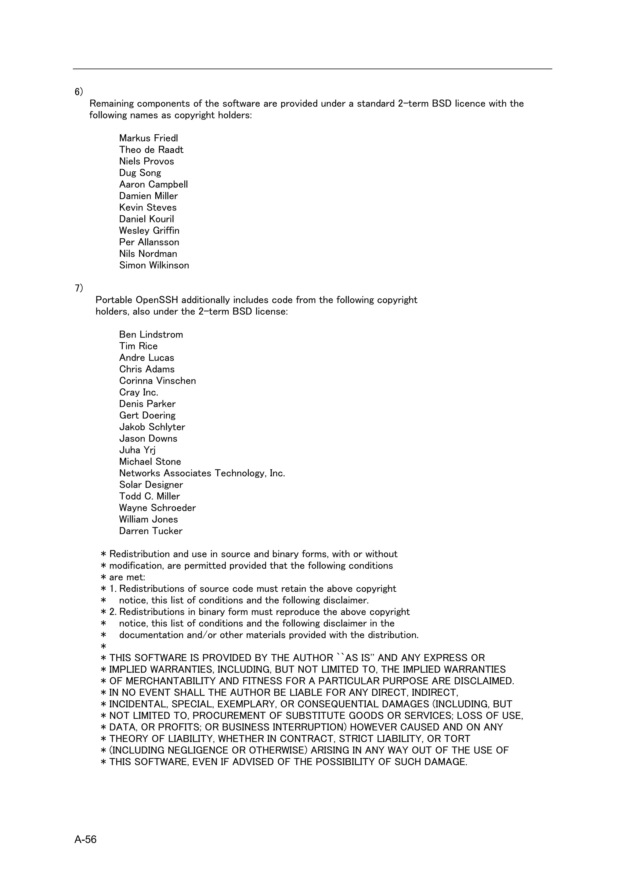 6)
     Remaining components of the software are provided under a standard 2-term BSD licence with the
     following names as copyright holders:

           Markus Friedl
           Theo de Raadt
           Niels Provos
           Dug Song
           Aaron Campbell
           Damien Miller
           Kevin Steves
           Daniel Kouril
           Wesley Griffin
           Per Allansson
           Nils Nordman
           Simon Wilkinson

7)
      Portable OpenSSH additionally includes code from the following copyright
      holders, also under the 2-term BSD license:

           Ben Lindstrom
           Tim Rice
           Andre Lucas
           Chris Adams
           Corinna Vinschen
           Cray Inc.
           Denis Parker
           Gert Doering
           Jakob Schlyter
           Jason Downs
           Juha Yrj
           Michael Stone
           Networks Associates Technology, Inc.
           Solar Designer
           Todd C. Miller
           Wayne Schroeder
           William Jones
           Darren Tucker

       * Redistribution and use in source and binary forms, with or without
       * modification, are permitted provided that the following conditions
       * are met:
       * 1. Redistributions of source code must retain the above copyright
       * notice, this list of conditions and the following disclaimer.
       * 2. Redistributions in binary form must reproduce the above copyright
       * notice, this list of conditions and the following disclaimer in the
       * documentation and/or other materials provided with the distribution.
       *
       * THIS SOFTWARE IS PROVIDED BY THE AUTHOR ``AS IS'' AND ANY EXPRESS OR
       * IMPLIED WARRANTIES, INCLUDING, BUT NOT LIMITED TO, THE IMPLIED WARRANTIES
       * OF MERCHANTABILITY AND FITNESS FOR A PARTICULAR PURPOSE ARE DISCLAIMED.
       * IN NO EVENT SHALL THE AUTHOR BE LIABLE FOR ANY DIRECT, INDIRECT,
       * INCIDENTAL, SPECIAL, EXEMPLARY, OR CONSEQUENTIAL DAMAGES (INCLUDING, BUT
       * NOT LIMITED TO, PROCUREMENT OF SUBSTITUTE GOODS OR SERVICES; LOSS OF USE,
       * DATA, OR PROFITS; OR BUSINESS INTERRUPTION) HOWEVER CAUSED AND ON ANY
       * THEORY OF LIABILITY, WHETHER IN CONTRACT, STRICT LIABILITY, OR TORT
       * (INCLUDING NEGLIGENCE OR OTHERWISE) ARISING IN ANY WAY OUT OF THE USE OF
       * THIS SOFTWARE, EVEN IF ADVISED OF THE POSSIBILITY OF SUCH DAMAGE.




A-56
 
