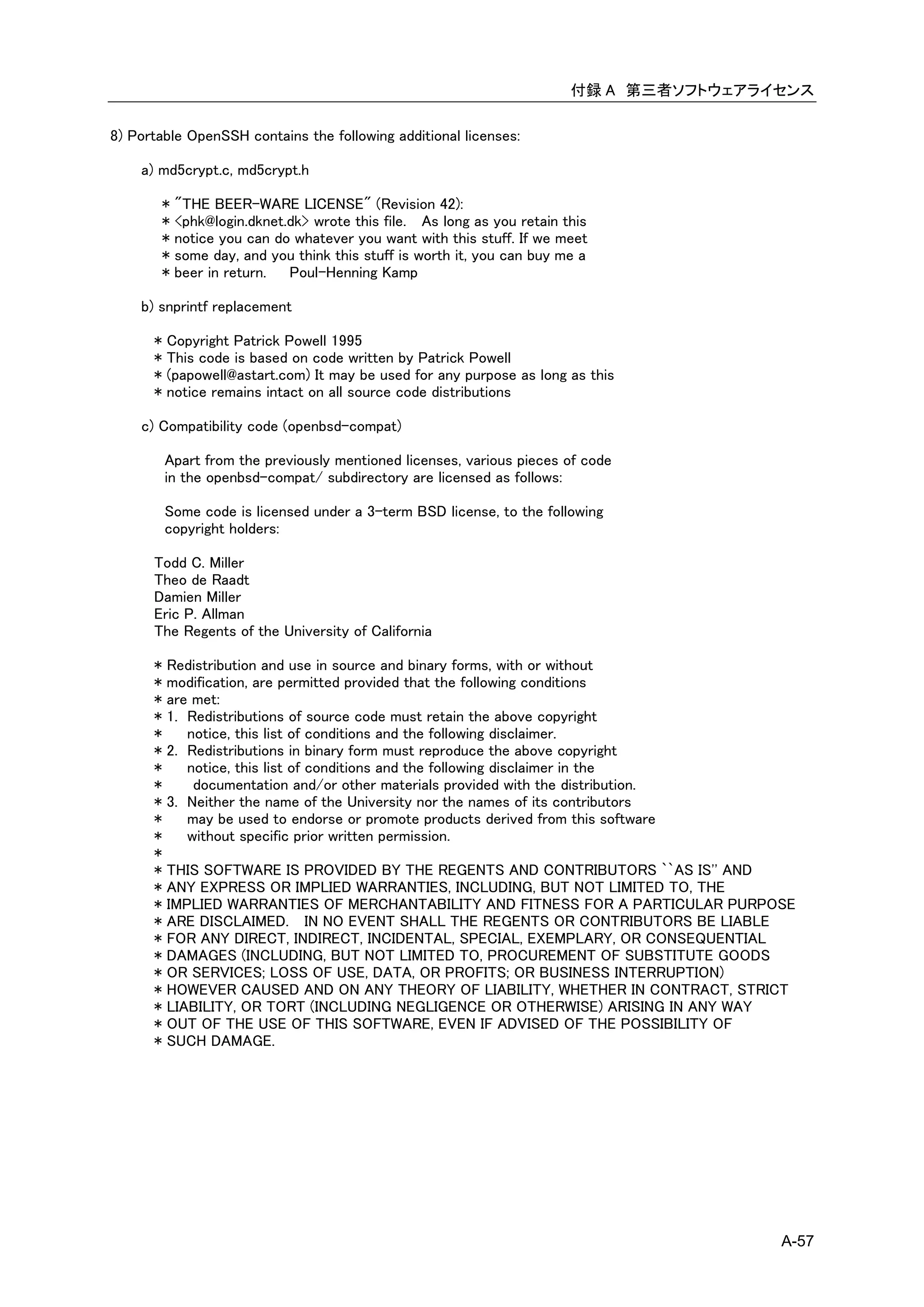 付録 A 第三者ソフトウェアライセンス

8) Portable OpenSSH contains the following additional licenses:

    a) md5crypt.c, md5crypt.h

          * "THE BEER-WARE LICENSE" (Revision 42):
          * <phk@login.dknet.dk> wrote this file. As long as you retain this
          * notice you can do whatever you want with this stuff. If we meet
          * some day, and you think this stuff is worth it, you can buy me a
          * beer in return.  Poul-Henning Kamp

    b) snprintf replacement

      *   Copyright Patrick Powell 1995
      *   This code is based on code written by Patrick Powell
      *   (papowell@astart.com) It may be used for any purpose as long as this
      *   notice remains intact on all source code distributions

    c) Compatibility code (openbsd-compat)

          Apart from the previously mentioned licenses, various pieces of code
          in the openbsd-compat/ subdirectory are licensed as follows:

          Some code is licensed under a 3-term BSD license, to the following
          copyright holders:

      Todd C. Miller
      Theo de Raadt
      Damien Miller
      Eric P. Allman
      The Regents of the University of California

      *   Redistribution and use in source and binary forms, with or without
      *   modification, are permitted provided that the following conditions
      *   are met:
      *   1. Redistributions of source code must retain the above copyright
      *      notice, this list of conditions and the following disclaimer.
      *   2. Redistributions in binary form must reproduce the above copyright
      *      notice, this list of conditions and the following disclaimer in the
      *       documentation and/or other materials provided with the distribution.
      *   3. Neither the name of the University nor the names of its contributors
      *      may be used to endorse or promote products derived from this software
      *      without specific prior written permission.
      *
      *   THIS SOFTWARE IS PROVIDED BY THE REGENTS AND CONTRIBUTORS ``AS IS'' AND
      *   ANY EXPRESS OR IMPLIED WARRANTIES, INCLUDING, BUT NOT LIMITED TO, THE
      *   IMPLIED WARRANTIES OF MERCHANTABILITY AND FITNESS FOR A PARTICULAR PURPOSE
      *   ARE DISCLAIMED. IN NO EVENT SHALL THE REGENTS OR CONTRIBUTORS BE LIABLE
      *   FOR ANY DIRECT, INDIRECT, INCIDENTAL, SPECIAL, EXEMPLARY, OR CONSEQUENTIAL
      *   DAMAGES (INCLUDING, BUT NOT LIMITED TO, PROCUREMENT OF SUBSTITUTE GOODS
      *   OR SERVICES; LOSS OF USE, DATA, OR PROFITS; OR BUSINESS INTERRUPTION)
      *   HOWEVER CAUSED AND ON ANY THEORY OF LIABILITY, WHETHER IN CONTRACT, STRICT
      *   LIABILITY, OR TORT (INCLUDING NEGLIGENCE OR OTHERWISE) ARISING IN ANY WAY
      *   OUT OF THE USE OF THIS SOFTWARE, EVEN IF ADVISED OF THE POSSIBILITY OF
      *   SUCH DAMAGE.




                                                                                         A-57
 