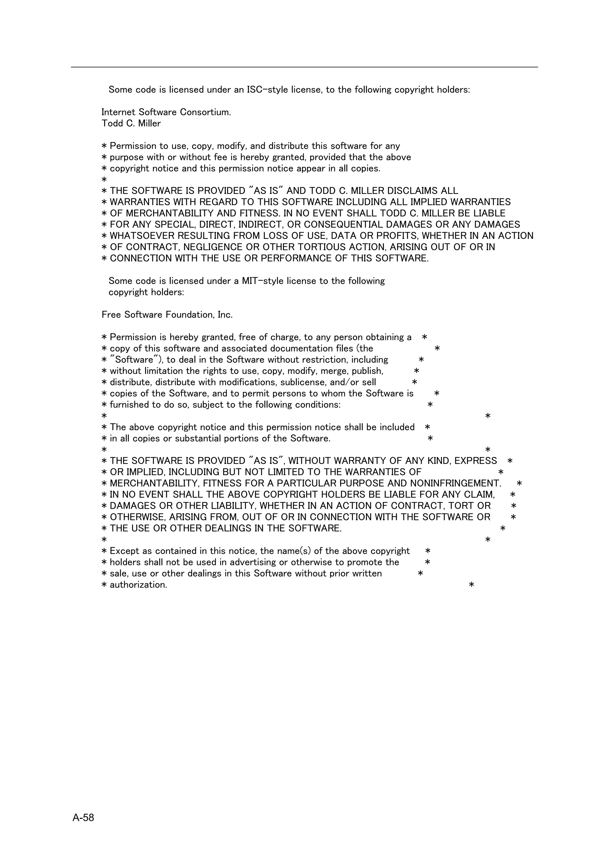 Some code is licensed under an ISC-style license, to the following copyright holders:

       Internet Software Consortium.
       Todd C. Miller

       *   Permission to use, copy, modify, and distribute this software for any
       *   purpose with or without fee is hereby granted, provided that the above
       *   copyright notice and this permission notice appear in all copies.
       *
       *   THE SOFTWARE IS PROVIDED "AS IS" AND TODD C. MILLER DISCLAIMS ALL
       *   WARRANTIES WITH REGARD TO THIS SOFTWARE INCLUDING ALL IMPLIED WARRANTIES
       *   OF MERCHANTABILITY AND FITNESS. IN NO EVENT SHALL TODD C. MILLER BE LIABLE
       *   FOR ANY SPECIAL, DIRECT, INDIRECT, OR CONSEQUENTIAL DAMAGES OR ANY DAMAGES
       *   WHATSOEVER RESULTING FROM LOSS OF USE, DATA OR PROFITS, WHETHER IN AN ACTION
       *   OF CONTRACT, NEGLIGENCE OR OTHER TORTIOUS ACTION, ARISING OUT OF OR IN
       *   CONNECTION WITH THE USE OR PERFORMANCE OF THIS SOFTWARE.

           Some code is licensed under a MIT-style license to the following
           copyright holders:

       Free Software Foundation, Inc.

       * Permission is hereby granted, free of charge, to any person obtaining a *
       * copy of this software and associated documentation files (the                 *
       * "Software"), to deal in the Software without restriction, including      *
       * without limitation the rights to use, copy, modify, merge, publish,    *
       * distribute, distribute with modifications, sublicense, and/or sell     *
       * copies of the Software, and to permit persons to whom the Software is         *
       * furnished to do so, subject to the following conditions:                    *
       *                                                                                   *
       * The above copyright notice and this permission notice shall be included *
       * in all copies or substantial portions of the Software.                      *
       *                                                                                   *
       * THE SOFTWARE IS PROVIDED "AS IS", WITHOUT WARRANTY OF ANY KIND, EXPRESS *
       * OR IMPLIED, INCLUDING BUT NOT LIMITED TO THE WARRANTIES OF                          *
       * MERCHANTABILITY, FITNESS FOR A PARTICULAR PURPOSE AND NONINFRINGEMENT. *
       * IN NO EVENT SHALL THE ABOVE COPYRIGHT HOLDERS BE LIABLE FOR ANY CLAIM, *
       * DAMAGES OR OTHER LIABILITY, WHETHER IN AN ACTION OF CONTRACT, TORT OR                 *
       * OTHERWISE, ARISING FROM, OUT OF OR IN CONNECTION WITH THE SOFTWARE OR                 *
       * THE USE OR OTHER DEALINGS IN THE SOFTWARE.                                          *
       *                                                                                   *
       * Except as contained in this notice, the name(s) of the above copyright *
       * holders shall not be used in advertising or otherwise to promote the       *
       * sale, use or other dealings in this Software without prior written       *
       * authorization.                                                                  *




A-58
 