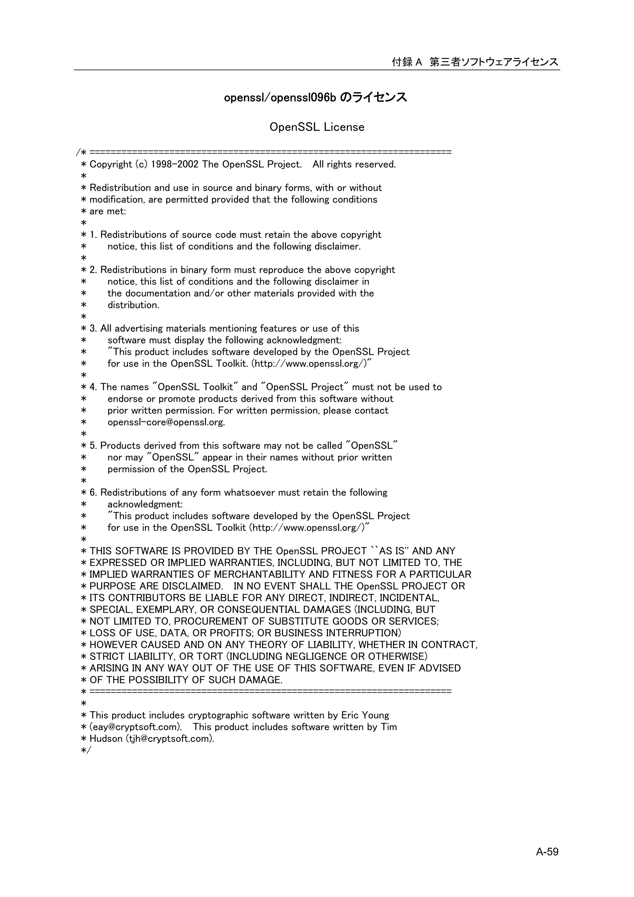付録 A 第三者ソフトウェアライセンス


                           openssl/openssl096b のライセンス

                                    OpenSSL License
/* ====================================================================
 * Copyright (c) 1998-2002 The OpenSSL Project. All rights reserved.
 *
 * Redistribution and use in source and binary forms, with or without
 * modification, are permitted provided that the following conditions
 * are met:
 *
 * 1. Redistributions of source code must retain the above copyright
 *     notice, this list of conditions and the following disclaimer.
 *
 * 2. Redistributions in binary form must reproduce the above copyright
 *     notice, this list of conditions and the following disclaimer in
 *     the documentation and/or other materials provided with the
 *     distribution.
 *
 * 3. All advertising materials mentioning features or use of this
 *     software must display the following acknowledgment:
 *     "This product includes software developed by the OpenSSL Project
 *     for use in the OpenSSL Toolkit. (http://www.openssl.org/)"
 *
 * 4. The names "OpenSSL Toolkit" and "OpenSSL Project" must not be used to
 *     endorse or promote products derived from this software without
 *     prior written permission. For written permission, please contact
 *     openssl-core@openssl.org.
 *
 * 5. Products derived from this software may not be called "OpenSSL"
 *     nor may "OpenSSL" appear in their names without prior written
 *     permission of the OpenSSL Project.
 *
 * 6. Redistributions of any form whatsoever must retain the following
 *     acknowledgment:
 *     "This product includes software developed by the OpenSSL Project
 *     for use in the OpenSSL Toolkit (http://www.openssl.org/)"
 *
 * THIS SOFTWARE IS PROVIDED BY THE OpenSSL PROJECT ``AS IS'' AND ANY
 * EXPRESSED OR IMPLIED WARRANTIES, INCLUDING, BUT NOT LIMITED TO, THE
 * IMPLIED WARRANTIES OF MERCHANTABILITY AND FITNESS FOR A PARTICULAR
 * PURPOSE ARE DISCLAIMED. IN NO EVENT SHALL THE OpenSSL PROJECT OR
 * ITS CONTRIBUTORS BE LIABLE FOR ANY DIRECT, INDIRECT, INCIDENTAL,
 * SPECIAL, EXEMPLARY, OR CONSEQUENTIAL DAMAGES (INCLUDING, BUT
 * NOT LIMITED TO, PROCUREMENT OF SUBSTITUTE GOODS OR SERVICES;
 * LOSS OF USE, DATA, OR PROFITS; OR BUSINESS INTERRUPTION)
 * HOWEVER CAUSED AND ON ANY THEORY OF LIABILITY, WHETHER IN CONTRACT,
 * STRICT LIABILITY, OR TORT (INCLUDING NEGLIGENCE OR OTHERWISE)
 * ARISING IN ANY WAY OUT OF THE USE OF THIS SOFTWARE, EVEN IF ADVISED
 * OF THE POSSIBILITY OF SUCH DAMAGE.
 * ====================================================================
 *
 * This product includes cryptographic software written by Eric Young
 * (eay@cryptsoft.com). This product includes software written by Tim
 * Hudson (tjh@cryptsoft.com).
 */




                                                                              A-59
 