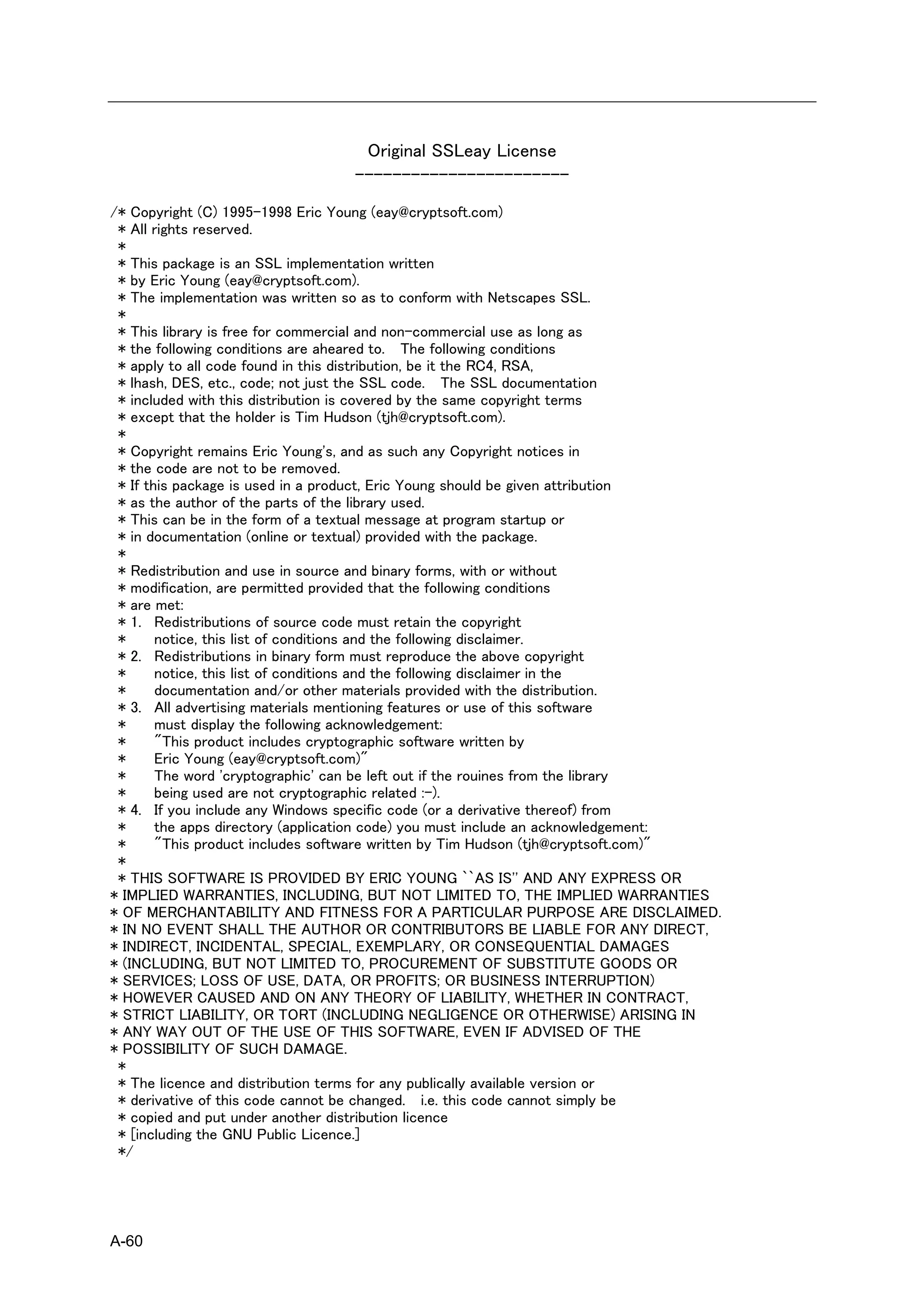 Original SSLeay License
                                -----------------------
/* Copyright (C) 1995-1998 Eric Young (eay@cryptsoft.com)
 * All rights reserved.
 *
 * This package is an SSL implementation written
 * by Eric Young (eay@cryptsoft.com).
 * The implementation was written so as to conform with Netscapes SSL.
 *
 * This library is free for commercial and non-commercial use as long as
 * the following conditions are aheared to. The following conditions
 * apply to all code found in this distribution, be it the RC4, RSA,
 * lhash, DES, etc., code; not just the SSL code. The SSL documentation
 * included with this distribution is covered by the same copyright terms
 * except that the holder is Tim Hudson (tjh@cryptsoft.com).
 *
 * Copyright remains Eric Young's, and as such any Copyright notices in
 * the code are not to be removed.
 * If this package is used in a product, Eric Young should be given attribution
 * as the author of the parts of the library used.
 * This can be in the form of a textual message at program startup or
 * in documentation (online or textual) provided with the package.
 *
 * Redistribution and use in source and binary forms, with or without
 * modification, are permitted provided that the following conditions
 * are met:
 * 1. Redistributions of source code must retain the copyright
 *      notice, this list of conditions and the following disclaimer.
 * 2. Redistributions in binary form must reproduce the above copyright
 *      notice, this list of conditions and the following disclaimer in the
 *      documentation and/or other materials provided with the distribution.
 * 3. All advertising materials mentioning features or use of this software
 *      must display the following acknowledgement:
 *      "This product includes cryptographic software written by
 *      Eric Young (eay@cryptsoft.com)"
 *      The word 'cryptographic' can be left out if the rouines from the library
 *      being used are not cryptographic related :-).
 * 4. If you include any Windows specific code (or a derivative thereof) from
 *      the apps directory (application code) you must include an acknowledgement:
 *      "This product includes software written by Tim Hudson (tjh@cryptsoft.com)"
 *
 * THIS SOFTWARE IS PROVIDED BY ERIC YOUNG ``AS IS'' AND ANY EXPRESS OR
* IMPLIED WARRANTIES, INCLUDING, BUT NOT LIMITED TO, THE IMPLIED WARRANTIES
* OF MERCHANTABILITY AND FITNESS FOR A PARTICULAR PURPOSE ARE DISCLAIMED.
* IN NO EVENT SHALL THE AUTHOR OR CONTRIBUTORS BE LIABLE FOR ANY DIRECT,
* INDIRECT, INCIDENTAL, SPECIAL, EXEMPLARY, OR CONSEQUENTIAL DAMAGES
* (INCLUDING, BUT NOT LIMITED TO, PROCUREMENT OF SUBSTITUTE GOODS OR
* SERVICES; LOSS OF USE, DATA, OR PROFITS; OR BUSINESS INTERRUPTION)
* HOWEVER CAUSED AND ON ANY THEORY OF LIABILITY, WHETHER IN CONTRACT,
* STRICT LIABILITY, OR TORT (INCLUDING NEGLIGENCE OR OTHERWISE) ARISING IN
* ANY WAY OUT OF THE USE OF THIS SOFTWARE, EVEN IF ADVISED OF THE
* POSSIBILITY OF SUCH DAMAGE.
 *
 * The licence and distribution terms for any publically available version or
 * derivative of this code cannot be changed. i.e. this code cannot simply be
 * copied and put under another distribution licence
 * [including the GNU Public Licence.]
 */




A-60
 