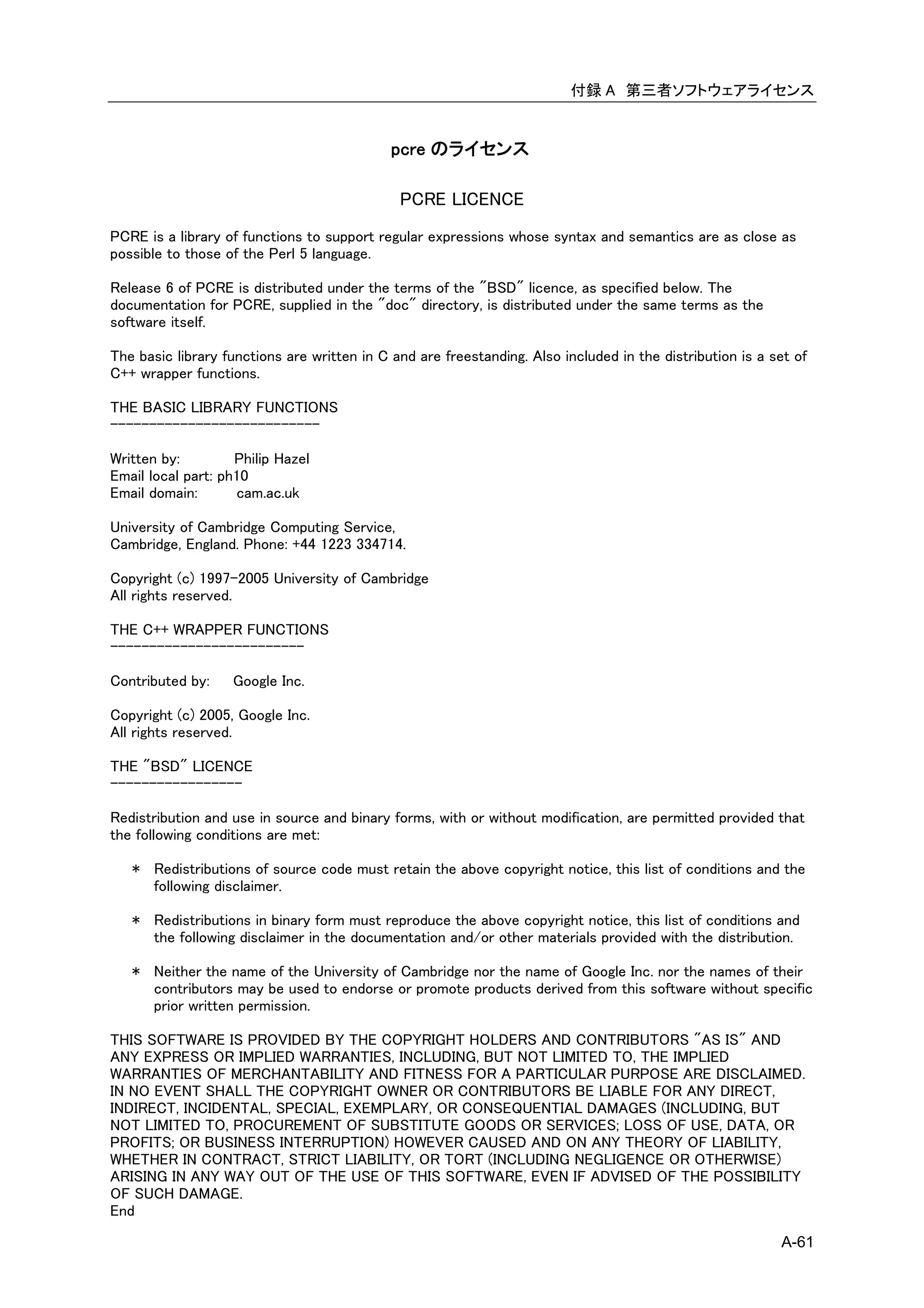 付録 A 第三者ソフトウェアライセンス


                                             pcre のライセンス

                                              PCRE LICENCE
PCRE is a library of functions to support regular expressions whose syntax and semantics are as close as
possible to those of the Perl 5 language.

Release 6 of PCRE is distributed under the terms of the "BSD" licence, as specified below. The
documentation for PCRE, supplied in the "doc" directory, is distributed under the same terms as the
software itself.

The basic library functions are written in C and are freestanding. Also included in the distribution is a set of
C++ wrapper functions.

THE BASIC LIBRARY FUNCTIONS
---------------------------

Written by:         Philip Hazel
Email local part: ph10
Email domain:       cam.ac.uk

University of Cambridge Computing Service,
Cambridge, England. Phone: +44 1223 334714.

Copyright (c) 1997-2005 University of Cambridge
All rights reserved.

THE C++ WRAPPER FUNCTIONS
-------------------------

Contributed by:    Google Inc.

Copyright (c) 2005, Google Inc.
All rights reserved.

THE "BSD" LICENCE
-----------------

Redistribution and use in source and binary forms, with or without modification, are permitted provided that
the following conditions are met:

   * Redistributions of source code must retain the above copyright notice, this list of conditions and the
     following disclaimer.

   * Redistributions in binary form must reproduce the above copyright notice, this list of conditions and
     the following disclaimer in the documentation and/or other materials provided with the distribution.

   * Neither the name of the University of Cambridge nor the name of Google Inc. nor the names of their
     contributors may be used to endorse or promote products derived from this software without specific
     prior written permission.

THIS SOFTWARE IS PROVIDED BY THE COPYRIGHT HOLDERS AND CONTRIBUTORS "AS IS" AND
ANY EXPRESS OR IMPLIED WARRANTIES, INCLUDING, BUT NOT LIMITED TO, THE IMPLIED
WARRANTIES OF MERCHANTABILITY AND FITNESS FOR A PARTICULAR PURPOSE ARE DISCLAIMED.
IN NO EVENT SHALL THE COPYRIGHT OWNER OR CONTRIBUTORS BE LIABLE FOR ANY DIRECT,
INDIRECT, INCIDENTAL, SPECIAL, EXEMPLARY, OR CONSEQUENTIAL DAMAGES (INCLUDING, BUT
NOT LIMITED TO, PROCUREMENT OF SUBSTITUTE GOODS OR SERVICES; LOSS OF USE, DATA, OR
PROFITS; OR BUSINESS INTERRUPTION) HOWEVER CAUSED AND ON ANY THEORY OF LIABILITY,
WHETHER IN CONTRACT, STRICT LIABILITY, OR TORT (INCLUDING NEGLIGENCE OR OTHERWISE)
ARISING IN ANY WAY OUT OF THE USE OF THIS SOFTWARE, EVEN IF ADVISED OF THE POSSIBILITY
OF SUCH DAMAGE.
End

                                                                                                           A-61
 