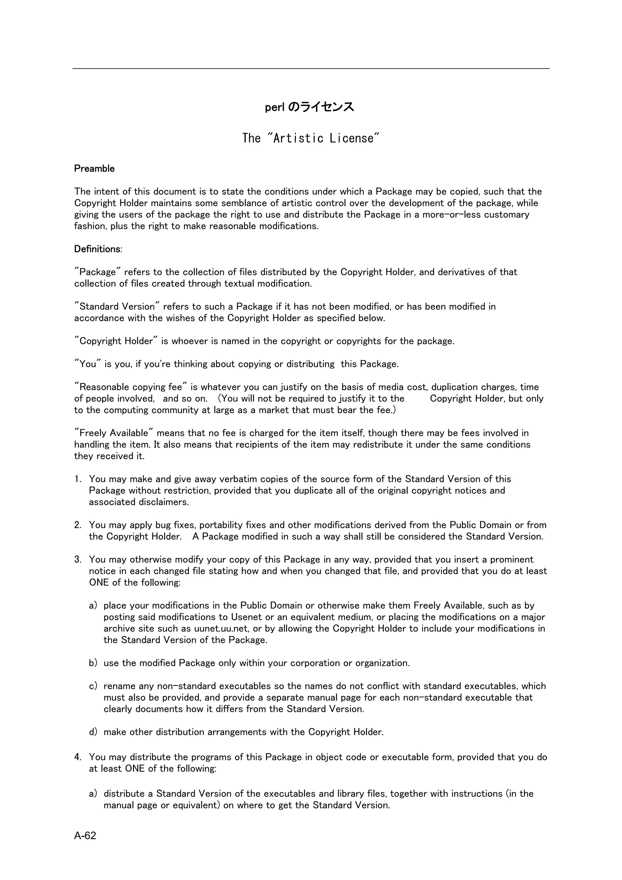 perl のライセンス

                                       The "Artistic License"

Preamble

The intent of this document is to state the conditions under which a Package may be copied, such that the
Copyright Holder maintains some semblance of artistic control over the development of the package, while
giving the users of the package the right to use and distribute the Package in a more-or-less customary
fashion, plus the right to make reasonable modifications.

Definitions:

"Package" refers to the collection of files distributed by the Copyright Holder, and derivatives of that
collection of files created through textual modification.

"Standard Version" refers to such a Package if it has not been modified, or has been modified in
accordance with the wishes of the Copyright Holder as specified below.

"Copyright Holder" is whoever is named in the copyright or copyrights for the package.

"You" is you, if you're thinking about copying or distributing this Package.

"Reasonable copying fee" is whatever you can justify on the basis of media cost, duplication charges, time
of people involved, and so on. (You will not be required to justify it to the    Copyright Holder, but only
to the computing community at large as a market that must bear the fee.)

"Freely Available" means that no fee is charged for the item itself, though there may be fees involved in
handling the item. It also means that recipients of the item may redistribute it under the same conditions
they received it.

1. You may make and give away verbatim copies of the source form of the Standard Version of this
   Package without restriction, provided that you duplicate all of the original copyright notices and
   associated disclaimers.

2. You may apply bug fixes, portability fixes and other modifications derived from the Public Domain or from
   the Copyright Holder. A Package modified in such a way shall still be considered the Standard Version.

3. You may otherwise modify your copy of this Package in any way, provided that you insert a prominent
   notice in each changed file stating how and when you changed that file, and provided that you do at least
   ONE of the following:

   a) place your modifications in the Public Domain or otherwise make them Freely Available, such as by
      posting said modifications to Usenet or an equivalent medium, or placing the modifications on a major
      archive site such as uunet.uu.net, or by allowing the Copyright Holder to include your modifications in
      the Standard Version of the Package.

   b) use the modified Package only within your corporation or organization.

   c) rename any non-standard executables so the names do not conflict with standard executables, which
      must also be provided, and provide a separate manual page for each non-standard executable that
      clearly documents how it differs from the Standard Version.

   d) make other distribution arrangements with the Copyright Holder.

4. You may distribute the programs of this Package in object code or executable form, provided that you do
   at least ONE of the following:

   a) distribute a Standard Version of the executables and library files, together with instructions (in the
      manual page or equivalent) on where to get the Standard Version.

A-62
 